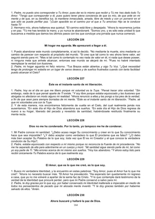 1. Padre, no puedo sino corresponder a Tu Amor, pues dar es lo mismo que recibir y Tú me has dado todo Tu
Amor. 2Tengo que corresponder a él, pues quiero tener plena conciencia de que es mío, de que arde en mi
mente y de que, en su benéfica luz, la mantiene inmaculada, amada, libre de miedo y con un porvenir en el
que sólo se puede perfilar paz. 3¡Cuán apacible es el camino por el que a Tu amoroso Hijo se le conduce
hasta Ti!
2. Hermano mío, ahora hallamos esa quietud. 2El camino está libre y despejado. 3Ahora lo recorremos juntos
y en paz. 4Tú me has tendido la mano, y yo nunca te abandonaré. 5Somos uno, y es sólo esta unidad lo que
buscamos a medida que damos los últimos pasos con los que concluye una jornada que nunca comenzó.
LECCIÓN 226
Mi hogar me aguarda. Me apresuraré a llegar a él.
1. Puedo abandonar este mundo completamente, si así lo decido. 2No mediante la muerte, sino mediante un
cambio de parecer con respecto al propósito del mundo. 3Si creo que tal como lo veo ahora tiene valor, así
seguirá siendo para mí. 4Mas si tal como lo contemplo no veo nada de valor en él, ni nada que desee poseer,
ni ninguna meta que anhele alcanzar, entonces ese mundo se alejará de mí. 5Pues no habré intentado
reemplazar la verdad con ilusiones.
2. Padre, mi hogar aguarda mi feliz retorno. 2Tus Brazos están abiertos y oigo Tu Voz. 3¿Qué necesidad
tengo de prolongar mi estadía en un lugar de vanos deseos y de sueños frustrados cuando con tanta facilidad
puedo alcanzar el Cielo?
LECCIÓN 227
Éste es el instante santo de mi liberación.
1. Padre, hoy es el día en que me libero porque mi voluntad es la Tuya. 2Pensé hacer otra voluntad. 3Sin
embargo, nada de lo que pensé aparte de Ti existe. 4Y soy libre porque estaba equivocado y las ilusiones que
abrigaba no afectaron en modo alguno mi realidad. 5Ahora renuncio a ellas y las pongo a los pies de la verdad,
a fin de que sean para siempre borradas de mi mente. 6Éste es el instante santo de mi liberación. 7Padre, sé
que mi voluntades una con la Tuya.
2. Y de esta manera, nos encontramos felizmente de vuelta en el Cielo, del cual realmente jamás nos
ausentamos. 2En este día el Hijo de Dios abandona sus sueños. 3En este día el Hijo de Dios regresa de
nuevo a su hogar, liberado del pecado y revestido de santidad, habiéndosele restituido finalmente su
mente recta.
LECCIÓN 228
Dios no me ha condenado. Por lo tanto, yo tampoco me he de condenar.
1. Mi Padre conoce mi santidad. 2¿Debo acaso negar Su conocimiento y creer en lo que Su conocimiento
hace que sea imposible? 3¿Y debo aceptar como verdadero lo que Él proclama que es falso? 4¿O debo
más bien aceptar Su Palabra de lo que soy, toda vez que Él es mi Creador y el que conoce la verdadera
condición de Su Hijo?,
2. Padre, estaba equivocado con respecto a mí mismo porque no reconocía la Fuente de mi procedencia. 2No
me he separado de ella para adentrarme en un cuerpo y morir. 3Mi santidad sigue siendo parte de mí, tal como
yo soy parte de Ti. 4Mis errores acerca de mí mismo son sueños. 5Hoy los abandono. 6Y ahora estoy listo para
recibir únicamente Tu Palabra acerca de lo que realmente soy.
LECCIÓN 229
El Amor, que es lo que me creó, es lo que soy.
1. Busco mi verdadera Identidad, y la encuentro en estas palabras: "Soy Amor, pues el Amor fue lo que me
creó". 2Ahora no necesito buscar más. 3El Amor ha prevalecido. 4Ha esperado tan quedamente mi regreso
a casa, que ya no me volveré a apartar de la santa faz de Cristo. 5Y lo que contemple dará testimonio de la
verdad de la Identidad que procuré perder, pero que mi Padre conservó a salvo para mí.
2. Padre, te doy gracias por lo que soy, por haber conservado mi Identi dad inalterada e impecable en medio de
todos los pensamientos de pecado que mi alocada mente inventó. 2Y te doy gracias también por haberme
salvado de ellos. 3Amén.
LECCIÓN 230
Ahora buscaré y hallaré la paz de Dios.
164

 