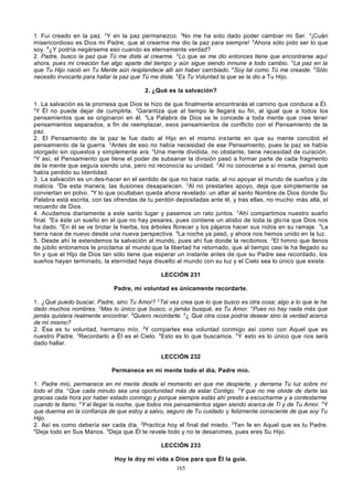 1. Fui creado en la paz. 2Y en la paz permanezco. 3No me ha sido dado poder cambiar mi Ser. 4¡Cuán
misericordioso es Dios mi Padre, que al crearme me dio la paz para siempre! 5Ahora sólo pido ser lo que
soy. 6¿Y podría negárseme eso cuando es eternamente verdad?
2. Padre, busco la paz que Tú me diste al crearme. 2Lo que se me dio entonces tiene que encontrarse aquí
ahora, pues mi creación fue algo aparte del tiempo y aún sigue siendo inmune a todo cambio. 3La paz en la
que Tu Hijo nació en Tu Mente aún resplandece allí sin haber cambiado. 4Soy tal como Tú me creaste. 5Sólo
necesito invocarte para hallar la paz que Tú me diste. 6Es Tu Voluntad la que se la dio a Tu Hijo.
2. ¿Qué es la salvación?
1. La salvación es la promesa que Dios te hizo de que finalmente encontrarás el camino que conduce a Él.
2
Y Él no puede dejar de cumplirla. 3Garantiza que al tiempo le llegará su fin, al igual que a todos los
pensamientos que se originaron en él. 4La Palabra de Dios se le concede a toda mente que cree tener
pensamientos separados, a fin de reemplazar, esos pensamientos de conflicto con el Pensamiento de la
paz.
2. El Pensamiento de la paz le fue dado al Hijo en el mismo ins tante en que su mente concibió el
pensamiento de la guerra. 2Antes de eso no había necesidad de ese Pensamiento, pues la paz se había
otorgado sin opuestos y simplemente era. 3Una mente dividida, no obstante, tiene necesidad de curación.
4
Y así, el Pensamiento que tiene el poder de subsanar la división pasó a formar parte de cada fragmento
de la mente que seguía siendo una, pero no reconocía su unidad. 5 Al no conocerse a sí misma, pensó que
había perdido su Identidad.
3. La salvación es un des-hacer en el sentido de que no hace nada, al no apoyar el mundo de sueños y de
malicia. 2De esta manera, las ilusiones desaparecen. 3Al no prestarles apoyo, deja que simplemente se
conviertan en polvo. 4Y lo que ocultaban queda ahora revelado: un altar al santo Nombre de Dios donde Su
Palabra está escrita, con las ofrendas de tu perdón depositadas ante él, y tras ellas, no mucho más allá, el
recuerdo de Dios.
4. Acudamos diariamente a este santo lugar y pasemos un rato juntos. 2Ahí compartimos nuestro sueño
final. 3Es éste un sueño en el que no hay pesares, pues contiene un atisbo de toda la glo ria que Dios nos
ha dado. 4En él se ve brotar la hierba, los árboles florecer y los pájaros hacer sus nidos en su ramaje. 5La
tierra nace de nuevo desde una nueva perspectiva. 6La noche ya pasó, y ahora nos hemos unido en la luz.
5. Desde ahí le extendemos la salvación al mundo, pues ahí fue donde la recibimos. 2El himno que llenos
de júbilo entonamos le proclama al mundo que la libertad ha retornado, que al tiempo casi le ha llegado su
fin y que el Hijo de Dios tan sólo tiene que esperar un instante antes de que su Padre sea recordado, los
sueños hayan terminado, la eternidad haya disuelto al mundo con su luz y el Cielo sea lo único que exista.
LECCIÓN 231
Padre, mi voluntad es únicamente recordarte.
1. ¿Qué puedo buscar, Padre, sino Tu Amor? 2Tal vez crea que lo que busco es otra cosa; algo a lo que le he
dado muchos nombres. 3Mas lo único que busco, o jamás busqué, es Tu Amor. 4Pues no hay nada más que
jamás quisiera realmente encontrar. 5Quiero recordarte. 6¿ Qué otra cosa podría desear sino la verdad acerca
de mí mismo?
2. Ésa es tu voluntad, hermano mío. 2Y compartes esa voluntad conmigo así como con Aquel que es
nuestro Padre. 3Recordarlo a Él es el Cielo. 4Esto es lo que buscamos. 5 Y esto es lo único que nos será
dado hallar.
LECCIÓN 232
Permanece en mi mente todo el día, Padre mío.
1. Padre mío, permanece en mi mente desde el momento en que me despierte, y derrama Tu luz sobre mí
todo el día. 2Que cada minuto sea una oportunidad más de estar Contigo. 3Y que no me olvide de darte las
gracias cada hora por haber estado conmigo y porque siempre estás ahí presto a escucharme y a contestarme
cuando te llamo. 4Y al llegar la noche, que todos mis pensamientos sigan siendo acerca de Ti y de Tu Amor. 5 Y
que duerma en la confianza de que estoy a salvo, seguro de Tu cuidado y felizmente consciente de que soy Tu
Hijo.
2. Así es como debería ser cada día. 2Practica hoy el final del miedo. 3Ten fe en Aquel que es tu Padre.
4
Deja todo en Sus Manos. 5Deja que Él te revele todo y no te desanimes, pues eres Su Hijo.
LECCIÓN 233
Hoy le doy mi vida a Dios para que Él la guíe.
165

 