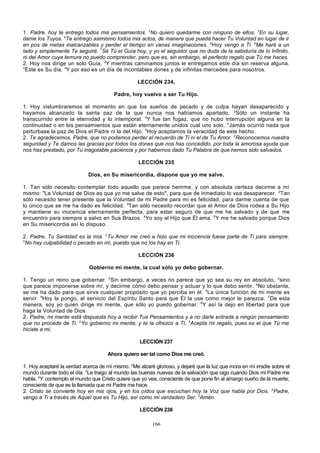 1. Padre, hoy te entrego todos mis pensamientos. 2No quiero quedarme con ninguno de ellos. 3En su lugar,
dame los Tuyos. 4Te entrego asimismo todos mis actos, de manera que pueda hacer Tu Voluntad en lugar de ir
en pos de metas inalcanzables y perder el tiempo en vanas imaginaciones. 5 Hoy vengo a Ti. 6Me haré a un
lado y simplemente Te seguiré. 7Sé Tú el Guía hoy, y yo el seguidor que no duda de la sabiduría de lo Infinito,
ni del Amor cuya ternura no puedo comprender, pero que es, sin embargo, el perfecto regalo que Tú me haces.
2. Hoy nos dirige un solo Guía. 2Y mientras caminamos juntos le entregamos este día sin reserva alguna.
3
Éste es Su día. 4Y por eso es un día de incontables dones y de infinitas mercedes para nosotros.
LECCIÓN 234,
Padre, hoy vuelvo a ser Tu Hijo.
1. Hoy vislumbraremos el momento en que los sueños de pecado y de culpa hayan desaparecido y
hayamos alcanzado la santa paz de la que nunca nos habíamos apartado. 2Sólo un instante ha
transcurrido entre la eternidad y lo intemporal. 3Y fue tan fugaz, que no hubo interrupción alguna en la
continuidad o en los pensamientos que están eternamente unidos cual uno solo. 4Jamás ocurrió nada que
perturbase la paz de Dios el Padre ni la del Hijo. 5Hoy aceptamos la veracidad de este hecho.
2. Te agradecemos, Padre, que no podamos perder el recuerdo de Ti ni el de Tu Amor. 2Reconocemos nuestra
seguridad y Te damos las gracias por todos los dones que nos has concedido, por toda la amorosa ayuda que
nos has prestado, por Tu inagotable paciencia y por habernos dado Tu Palabra de que hemos sido salvados.
LECCIÓN 235
Dios, en Su misericordia, dispone que yo me salve.
1. Tan sólo necesito contemplar todo aquello que parece herirme, y con absoluta certeza decirme a mí
mismo: "La Voluntad de Dios es que yo me salve de esto", para que de inmediato lo vea desaparecer. 2Tan
sólo necesito tener presente que la Voluntad de mi Padre para mí es felicidad, para darme cuenta de que
lo único que se me ha dado es felicidad. 3Tan sólo necesito recordar que el Amor de Dios rodea a Su Hijo
y mantiene su inocencia eternamente perfecta, para estar seguro de que me he salvado y de que me
encuentro para siempre a salvo en Sus Brazos. 4Yo soy el Hijo que Él ama. 5 Y me he salvado porque Dios
en Su misericordia así lo dispuso.
2. Padre, Tu Santidad es la mía. 2Tu Amor me creó e hizo que mi inocencia fuese parte de Ti para siempre.
3
No hay culpabilidad o pecado en mí, puesto que no los hay en Ti.
LECCIÓN 236
Gobierno mi mente, la cual sólo yo debo gobernar.
1. Tengo un reino que gobernar. 2Sin embargo, a veces no parece que yo sea su rey en absoluto, 3sino
que parece imponerse sobre mí, y decirme cómo debo pensar y actuar y lo que debo sentir. 4No obstante,
se me ha dado para que sirva cualquier propósito que yo perciba en él. 5La única función de mi mente es
servir. 6Hoy la pongo, al servicio del Espíritu Santo para que Él la use como mejor le parezca. 7De esta
manera, soy yo quien dirige mi mente, que sólo yo puedo gobernar. 8Y así la dejo en libertad para que
haga la Voluntad de Dios.
2. Padre, mi mente está dispuesta hoy a recibir Tus Pensamientos y a no darle entrada a ningún pensamiento
que no proceda de Ti. 2Yo gobierno mi mente, y te la ofrezco a Ti. 3Acepta mi regalo, pues es el que Tú me
hiciste a mí.
LECCIÓN 237
Ahora quiero ser tal como Dios me creó.
1. Hoy aceptaré la verdad acerca de mí mismo. 2Me alzaré glorioso, y dejaré que la luz que mora en mí irradie sobre el
mundo durante todo el día. 3Le traigo al mundo las buenas nuevas de la salvación que oigo cuando Dios mi Padre me
habla. 4Y contemplo el mundo que Cristo quiere que yo vea, consciente de que pone fin al amargo sueño de la muerte;
consciente de que es la llamada que mi Padre me hace.
2. Cristo se convierte hoy en mis ojos, y en los oídos que escuchan hoy la Voz que habla por Dios. 2Padre,
vengo a Ti a través de Aquel que es Tu Hijo, así como mi verdadero Ser. 3Amén.
LECCIÓN 238
166

 
