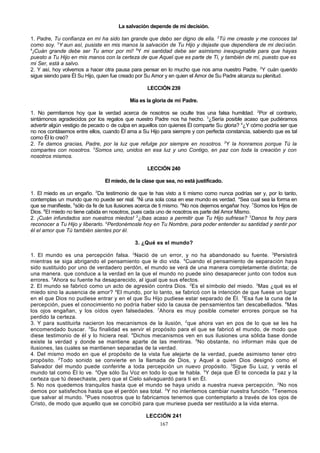 La salvación depende de mi decisión.
1. Padre, Tu confianza en mí ha sido tan grande que debo ser digno de ella. 2Tú me creaste y me conoces tal
como soy. 3Y aun así, pusiste en mis manos la salvación de Tu Hijo y dejaste que dependiera de mi decisión.
4
¡Cuán grande debe ser Tu amor por mí! 5Y mi santidad debe ser asimismo inexpugnable para que hayas
puesto a Tu Hijo en mis manos con la certeza de que Aquel que es parte de Ti, y también de mí, puesto que es
mi Ser, está a salvo.
2. Y así, hoy volvemos a hacer otra pausa para pensar en lo mucho que nos ama nuestro Padre. 2Y cuán querido
sigue siendo para Él Su Hijo, quien fue creado por Su Amor y en quien el Amor de Su Padre alcanza su plenitud.
LECCIÓN 239
Mía es la gloria de mi Padre.
1. No permitamos hoy que la verdad acerca de nosotros se oculte tras una falsa humildad. 2Por el contrario,
sintámonos agradecidos por los regalos que nuestro Padre nos ha hecho. 3¿Sería posible acaso que pudiéramos
advertir algún vestigio de pecado o de culpa en aquellos con quienes Él comparte Su gloria? 4¿Y cómo podría ser que
no nos contásemos entre ellos, cuando Él ama a Su Hijo para siempre y con perfecta constancia, sabiendo que es tal
como Él lo creó?
2. Te damos gracias, Padre, por la luz que refulge por siempre en nosotros. 2Y la honramos porque Tú la
compartes con nosotros. 3Somos uno, unidos en esa luz y uno Contigo, en paz con toda la creación y con
nosotros mismos.
LECCIÓN 240
El miedo, de la clase que sea, no está justificado.
1. El miedo es un engaño. 2Da testimonio de que te has visto a ti mismo como nunca podrías ser y, por lo tanto,
contemplas un mundo que no puede ser real. 3Ni una sola cosa en ese mundo es verdad. 4Sea cual sea la forma en
que se manifieste, 5sólo da fe de tus ilusiones acerca de ti mismo. 6No nos dejemos engañar hoy. 7Somos los Hijos de
Dios. 8El miedo no tiene cabida en nosotros, pues cada uno de nosotros es parte del Amor Mismo.
2. ¡Cuán infundados son nuestros miedos! 2¿Ibas acaso a permitir que Tu Hijo sufriese? 3Danos fe hoy para
reconocer a Tu Hijo y liberarlo. 4Perdonémosle hoy en Tu Nombre, para poder entender su santidad y sentir por
él el amor que Tú también sientes por él.
3. ¿Qué es el mundo?
1. El mundo es una percepción falsa. 2Nació de un error, y no ha abandonado su fuente. 3Persistirá
mientras se siga abrigando el pensamiento que le dio vida. 4Cuando el pensamiento de separación haya
sido sustituido por uno de verdadero perdón, el mundo se verá de una manera completamente distinta; de
una manera. que conduce a la verdad en la que el mundo no puede sino desaparecer junto con todos sus
errores. 5Ahora su fuente ha desaparecido, al igual que sus efectos.
2. El mundo se fabricó como un acto de agresión contra Dios. 2Es el símbolo del miedo. 3Mas ¿qué es el
miedo sino la ausencia de amor? 4El mundo, por lo tanto, se fabricó con la intención de que fuese un lugar
en el que Dios no pudiese entrar y en el que Su Hijo pudiese estar separado de Él. 5Esa fue la cuna de la
percepción, pues el conocimiento no podría haber sido la causa de pen samientos tan descabellados. 6Mas
los ojos engañan, y los oídos oyen falsedades. 7Ahora es muy posible cometer errores porque se ha
perdido la certeza.
3. Y para sustituirla nacieron los mecanismos de la ilusión, 2que ahora van en pos de lo que se les ha
encomendado buscar. 3Su finalidad es servir el propósito para el que se fabricó el mundo, de modo que
diese testimonio de él y lo hiciera real. 4Dichos mecanismos ven en sus ilusiones una sólida base donde
existe la verdad y donde se mantiene aparte de las mentiras. 5No obstante, no informan más que de
ilusiones, las cuales se mantienen separadas de la verdad.
4. Del mismo modo en que el propósito de la vista fue alejarte de la verdad, puede asimismo tener otro
propósito. 2Todo sonido se convierte en la llamada de Dios, y Aquel a quien Dios designó como el
Salvador del mundo puede conferirle a toda percepción un nuevo propósito. 3Sigue Su Luz, y verás el
mundo tal como Él lo ve. 4Oye sólo Su Voz en todo lo que te habla. 5Y deja que Él te conceda la paz y la
certeza que tú desechaste, pero que el Cielo salvaguardó para ti en Él.
5. No nos quedemos tranquilos hasta que el mundo se haya unido a nuestra nueva percepción. 2No nos
demos por satisfechos hasta que el perdón sea total. 3Y no intentemos cambiar nuestra función. 4Tenemos
que salvar al mundo. 5Pues nosotros que lo fabricamos tenemos que contemplarlo a través de los ojos de
Cristo, de modo que aquello que se concibió para que muriese pueda ser restituido a la vida eterna.
LECCIÓN 241
167

 
