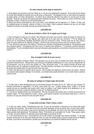En este instante santo llega la salvación.
1. ¡Qué alegría tan grande la de hoy! 2Éste es un día de una celebración especial. 3Pues este día le ofrece
al mundo de tinieblas el instante que se fijó para su liberación. 4Ha llegado el día en que todos los pesares
se dejan atrás y el dolor desaparece. 5La gloria de la salvación alborea hoy sobre un mundo que ha sido
liberado. 6Éste es un tiempo de esperanza para millones de seres. 7Ahora ellos se unirán conforme tú los
perdones a todos. 8Pues hoy tú me perdonarás a mí.
.
2. Ahora nos hemos perdonado los unos a los otros, y así podemos por fin regresar a Ti. 2Padre, Tu Hijo, que
en realidad jamás se ausentó, retorna al Cielo y a su hogar. 3iQué contentos estamos de que se nos haya
restituido la cordura y de poder recordar que todos somos uno!
LECCIÓN 242
Este día se lo dedico a Dios. Es el regalo que le hago.
1. Hoy no dirigiré mi vida por mi cuenta. 2No entiendo el mundo, por lo tanto, tratar de dirigir mi vida por mi
cuenta es una locura. 3Mas hay Alguien que sabe qué es lo que más me conviene. 4Y Él se alegra de
tomar por mí únicamente aquellas decisiones que me conducen a Dios. 5Pongo este día en Sus manos,
pues no quiero demorar mi regreso al hogar, y es Él el que conoce el camino que me conduce a Dios.
2. Y así, ponemos este día en Tus Manos. 2Venimos con mentes completamente receptivas. 3No pedimos nada
que creamos desear. 4Concédenos tan sólo lo que Tú deseas que recibamos. 5Tú conoces nuestros deseos y
necesidades. 6Y nos concederás todo lo que sea necesario para ayudarnos a encontrar el camino que nos lleva
hasta Ti.
LECCIÓN 243
Hoy no juzgaré nada de lo que ocurra.
1. Hoy seré honesto conmigo mismo. 2No pensaré que ya sé lo que no puede sino estar más allá de mi
presente entendimiento. 3No pensaré que entiendo la totalidad basándome en unos cuan tos fragmentos de
mi percepción, que es lo único que puedo ver. 4Hoy reconozco esto. 5Y así quedo eximido de tener que
emitir juicios que en realidad no puedo hacer. 6De esta manera, me libero a mí mismo y a todo lo que veo,
de modo que pueda estar en paz tal como Dios nos creó.
2. Padre, hoy dejo que la creación sea lo que es. 2Honro todos sus aspectos, entre los que me cuento. 3Somos
uno porque cada aspecto alberga Tu recuerdo, y la verdad sólo puede derramar su luz sobre todos nosotros
cual uno solo.
LECCIÓN 244
No estoy en peligro en ningún lugar del mundo.
1. Tu Hijo está a salvo dondequiera que se encuentre porque Tú estás allí con él. 2Sólo con que invoque Tu
Nombre recordará su seguridad y Tu Amor, pues éstos son uno. 3¿Cómo puede temer, dudar o no darse
cuenta de que es imposible que pueda sufrir, estar en peligro o ser infeliz cuando él te pertenece a ti, es
bienamado y amoroso, y está por siempre a salvo en Tu Paternal abrazo?
2. Y ahí es en verdad donde nos encontramos. 2No hay tormenta que pueda venir a azotar el santuario de
nuestro hogar. 3En Dios estamos a salvo, 4pues, ¿qué podría suponer una amenaza para Dios, o venir a
asustar a lo que por siempre ha de ser parte de Él?
LECCIÓN 245
Tu paz está conmigo, Padre. Estoy a salvo.
1. Tu paz me rodea, Padre. 2Dondequiera que voy, Tu paz me acompaña 3y derrama su luz sobre todo aquel
con quien me encuentro. 4Se la llevo al que se encuentra desolado, al que se siente solo y al que tiene miedo.
5
Se la ofrezco a los que sufren, a los que se lamentan de una pérdida, así como a los que creen ser infelices y
haber perdido toda esperanza. 6Envíamelos, Padre. 7Permíteme ser el portador de Tu paz. 8Pues quiero salvar
a Tu Hijo, tal como dispone Tu Voluntad, para poder llegar a reconocer mi Ser.
2. Y así caminamos en paz, 2transmitiendo al mundo entero el mensaje que hemos recibido. 3Y de esta
manera oímos por fin la Voz que habla por Dios, la cual nos habla según nosotros predi camos la Palabra
de Dios, Cuyo Amor reconocemos, puesto que compartimos con todos la Palabra que Él nos dio.
LECCIÓN 246
168

 