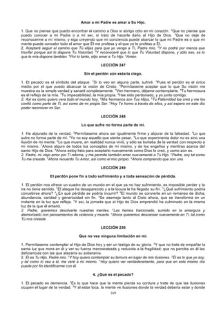 Amar a mi Padre es amar a Su Hijo.
1. Que no piense que puedo encontrar el camino a Dios si abrigo odio en mi corazón. 2Que no piense que
puedo conocer a mi Padre o a mi ser, si trato de hacerle daño al Hijo de Dios. 3Que no deje de
reconocerme a mí mismo, y siga creyendo que mi conciencia puede abarcar lo que mi Padre es o que mi
mente puede concebir todo el amor que Él me profesa y el que yo le profeso a Él.
2. Aceptaré seguir el camino que Tú elijas para que yo venga a Ti, Padre mío. 2Y no podré por menos que
triunfar porque así lo dispone Tu Voluntad. 3Y reconoceré que lo que Tu Voluntad dispone, y sólo eso, es lo
que la mía dispone también. 4Por lo tanto, elijo amar a Tu Hijo. 5Amén.
LECCIÓN 247
Sin el perdón aún estaría ciego.
1. El pecado es el símbolo del ataque. 2Si lo veo en alguna parte, sufriré. 3Pues el perdón es el único
medio por el que puedo alcanzar la visión de Cristo. 4Permítaseme aceptar que lo que Su visión me
muestra es la simple verdad y sanaré completamente. 5Ven hermano, déjame contemplarte. 6Tu hermosura
es el reflejo de la mía. 7Tu impecabilidad, la mía propia. 8Has sido perdonado, y yo junto contigo.
2. Así es como quiero vera todo el mundo hoy. 2 Mis hermanos son Tus Hijos. 3Tu Paternidad los creó y me los
confió como parte de Ti, así como de mi propio Ser. 4Hoy Te honro a través de ellos, y así espero en este día
poder reconocer mi Ser.
LECCIÓN 248
Lo que sufre no forma parte de mí.
1. He abjurado de la verdad. 2Permítaseme ahora ser igualmente firme y abjurar de la falsedad. 3Lo que
sufre no forma parte de mí. 4Yo no soy aquello que siente pesar. 5Lo que experimenta dolor no es sino una
ilusión de mi mente. 6Lo que muere, en realidad nunca vivió, y sólo se burlaba de la verdad con respecto a
mí mismo. 7Ahora abjuro de todos los conceptos de mí mismo, y de los engaños y mentiras acerca del
santo Hijo de Dios. 8Ahora estoy listo para aceptarlo nuevamente como Dios lo creó, y como aún es.
2. Padre, mi viejo amor por Ti retorna, y me permite también amar nuevamente a Tu Hijo. 2Padre, soy tal como
Tú me creaste. 3Ahora recuerdo Tu Amor, así como el mío propio. 4Ahora comprendo que son uno.
LECCIÓN 249
El perdón pone fin a todo sufrimiento y a toda sensación de pérdida.
1. El perdón nos ofrece un cuadro de un mundo en el que ya no hay sufrimiento, es imposible perder y la
ira no tiene sentido. 2El ataque ha desaparecido y a la locura le ha llegado su fin. 3¿Qué sufrimiento podría
concebirse ahora? 4¿En qué pérdida se podría incurrir? 5El mundo se convierte en un remanso de dicha,
abundancia, caridad y generosidad sin fin. 6Se asemeja tanto al Cielo ahora, que se transforma en un
instante en la luz que refleja. 7Y así, la jornada que el Hijo de Dios emprendió ha culminado en la misma
luz de la que él emanó.
2. Padre, queremos devolverte nuestras mentes. 2Las hemos traicionado, sumido en la amargura y
atemorizado con pensamientos de violencia y muerte. 3Ahora queremos descansar nuevamente en Ti, tal como
Tú nos creaste.
LECCIÓN 250
Que no vea ninguna limitación en mí.
1. Permítaseme contemplar al Hijo de Dios hoy y ser un testigo de su gloria. 2Y que no trate de empañar la
santa luz que mora en él y ver su fuerza menoscabada y reducida a la fragilidad; que no perciba en él las
deficiencias con las que atacaría su soberanía.
2. Él es Tu Hijo, Padre mío. 2Y hoy quiero contemplar su ternura en lugar de mis ilusiones. 3Él es lo que yo soy,
y tal como lo vea a él, me veré a mí mismo. 4Hoy quiero ver verdaderamente, para que en este mismo día
pueda por fin identificarme con él.
4. ¿Qué es el pecado?
1. El pecado es demencia. 2Es lo que hace que la mente pierda su cordura y trate de que las ilusiones
ocupen el lugar de la verdad. 3Y al estar loca, la mente ve ilusiones donde la verdad debería estar y donde
169

 