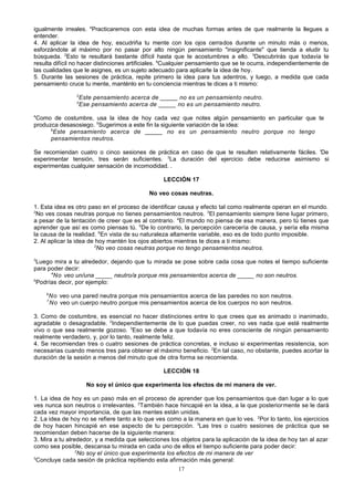 igualmente irreales. 4Practicaremos con esta idea de muchas formas antes de que realmente la llegues a
entender.
4. Al aplicar la idea de hoy, escudriña tu mente con los ojos cerrados durante un minuto más o menos,
esforzándote al máximo por no pasar por alto ningún pensamiento "insignificante" que tienda a eludir tu
búsqueda. 2Esto te resultará bastante difícil hasta que te acostumbres a ello. 3Descubrirás que todavía te
resulta difícil no hacer distinciones artificiales. 4Cualquier pensamiento que se te ocurra, independientemente de
las cualidades que le asignes, es un sujeto adecuado para aplicarle la idea de hoy.
5. Durante las sesiones de práctica, repite primero la idea para tus adentros, y luego, a medida que cada
pensamiento cruce tu mente, manténlo en tu conciencia mientras te dices a ti mismo:
2
3

Este pensamiento acerca de _____ no es un pensamiento neutro.
Ese pensamiento acerca de _____ no es un pensamiento neutro.

4

Como de costumbre, usa la idea de hoy cada vez que notes algún pensamiento en particular que te
produzca desasosiego. 5Sugerimos a este fin la siguiente variación de la idea:
6
Este pensamiento acerca de _____ no es un pensamiento neutro porque no tengo
pensamientos neutros.
Se recomiendan cuatro o cinco sesiones de práctica en caso de que te resulten relativamente fáciles. 'De
experimentar tensión, tres serán suficientes. 3La duración del ejercicio debe reducirse asimismo si
experimentas cualquier sensación de incomodidad. .
LECCIÓN 17
No veo cosas neutras.
1. Esta idea es otro paso en el proceso de identificar causa y efecto tal como realmente operan en el mundo.
2
No ves cosas neutras porque no tienes pensamientos neutros. 3El pensamiento siempre tiene lugar primero,
a pesar de la tentación de creer que es al contrario. 4El mundo no piensa de esa manera, pero tú tienes que
aprender que así es como piensas tú. 5De lo contrario, la percepción carecería de causa, y sería ella misma
la causa de la realidad. 6En vista de su naturaleza altamente variable, eso es de todo punto imposible.
2. Al aplicar la idea de hoy mantén los ojos abiertos mientras te dices a ti mismo:
2
No veo cosas neutras porque no tengo pensamientos neutros.
3

Luego mira a tu alrededor, dejando que tu mirada se pose sobre cada cosa que notes el tiempo suficiente
para poder decir:
4
No veo un/una _____ neutro/a porque mis pensamientos acerca de _____ no son neutros.
5
Podrías decir, por ejemplo:
6
7

No veo una pared neutra porque mis pensamientos acerca de las paredes no son neutros.
No veo un cuerpo neutro porque mis pensamientos acerca de los cuerpos no son neutros.

3. Como de costumbre, es esencial no hacer distinciones entre lo que crees que es animado o inanimado,
agradable o desagradable. 2Independientemente de lo que puedas creer, no ves nada que esté realmente
vivo o que sea realmente gozoso. 3Eso se debe a que todavía no eres consciente de ningún pensamiento
realmente verdadero, y, por lo tanto, realmente feliz.
4. Se recomiendan tres o cuatro sesiones de práctica concretas, e incluso si experimentas resistencia, son
necesarias cuando menos tres para obtener el máximo beneficio. 2En tal caso, no obstante, puedes acortar la
duración de la sesión a menos del minuto que de otra forma se recomienda.
LECCIÓN 18
No soy el único que experimenta los efectos de mi manera de ver.
1. La idea de hoy es un paso más en el proceso de aprender que los pensamientos que dan lugar a lo que
ves nunca son neutros o irrelevantes. 2También hace hincapié en la idea, a la que posteriormente se le dará
cada vez mayor importancia, de que las mentes están unidas.
2. La idea de hoy no se refiere tanto a lo que ves como a la manera en que lo ves. 2Por lo tanto, los ejercicios
de hoy hacen hincapié en ese aspecto de tu percepción. 3Las tres o cuatro sesiones de práctica que se
recomiendan deben hacerse de la siguiente manera:
3. Mira a tu alrededor, y a medida que selecciones los objetos para la aplicación de la idea de hoy tan al azar
como sea posible, descansa tu mirada en cada uno de ellos el tiempo suficiente para poder decir:
2
No soy el único que experimenta los efectos de mi manera de ver
3
Concluye cada sesión de práctica repitiendo esta afirmación más general:
17

 
