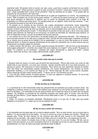 realmente está. 4El pecado dotó al cuerpo con ojos, pues, ¿qué iban a querer contemplar los que están
libres de pecado? 5¿Para qué iban a querer la vista, el sonido o el tacto? 6¿Qué iban a querer oír o intentar
asir? 7¿Qué necesidad iban a tener de los sentidos? 8Usar los sentidos es no saber. 9Y la verdad sólo se
compone de conocimiento y de nada más.
2. El cuerpo es el instrumento que la mente fabricó en su afán por engañarse a sí misma. 2Su propósito es
luchar. 3Mas el objetivo por el que lucha puede cambiar. 4Y entonces el cuerpo lucha por otro objetivo. 5Lo
que ahora persigue lo determina el objetivo que la mente ha adoptado para sustituir a la meta de
engañarse a sí misma que antes tenía. 6La verdad puede ser su objetivo, tanto como las mentiras. 7Y así,
los sentidos buscarán lo que da fe de la verdad.
3. El pecado es la morada de las ilusiones, las cuales representan únicamente cosas imaginarias
procedentes de pensamientos falsos. 2Las ilusiones son la "prueba" de que lo que no es real lo es. 3El
pecado "prueba" que el Hijo de Dios es malvado, que la intem poralidad tiene que tener un final y que la
vida eterna sucumbirá ante la muerte. 4Y Dios Mismo ha perdido al Hijo que ama, y de lo único que puede
valerse para alcanzar Su Plenitud es la corrupción; la muerte ha derrotado Su Voluntad para siempre, el
odio ha destruido el amor y la paz ha quedado extinta para siempre.
4. Los sueños de un loco son pavorosos y el pecado parece ser ciertamente aterrador. 2Sin embargo, lo
que el pecado percibe no es más que un juego de niños. 3El Hijo de Dios puede jugar a haberse convertido
en un cuerpo que es presa de la maldad y de la culpabilidad, y a que su corta vida acaba en la muerte.
4
Mientras tanto, su Padre ha seguido derramando Su luz sobre él y amándolo con un Amor eterno que sus
pretensiones no pueden alterar en absoluto.
5. ¿Hasta cuándo, Hijo de Dios, vas a seguir jugando el juego del pecado? 2¿No es hora ya de abandonar
esos juegos peligrosos? 3¿Cuándo vas a estar listo para regresar a tu hogar? 4¿Hoy quizá? 5El pecado no
existe. 6La creación no ha cambiado. 7¿Deseas aún seguir demorando tu regreso al Cielo? 8¿Hasta
cuándo, santo Hijo de Dios, vas a seguir demorándote, hasta cuándo?
LECCIÓN 251
No necesito nada más que la verdad
1. Busqué miles de cosas y lo único que encontré fue desconsuelo. 2Ahora sólo busco una, pues en ella
reside todo lo que necesito, y lo único que necesito. 3Jamás necesité nada de lo que antes buscaba, y ni
siquiera lo quería. 4No reconocía mi única necesidad. 5Pero ahora veo que solamente necesito la verdad.
6
Con ella todas mis necesidades quedan satisfechas, mis ansias desaparecen, mis anhelos se hacen
finalmente realidad y a los sueños les llega su fin. 7Ahora dispongo de todo cuanto podría necesitar.
8
Ahora dispongo de todo cuanto podría querer. 9Y ahora, por fin, me encuentro en paz.
2. Y por esa paz, Padre nuestro, te damos gracias. 2Lo que nos negamos a nosotros mismos, Tú nos lo has
restituido, y ello es lo único que en verdad queremos.
LECCIÓN 252
El Hijo de Dios es mi Identidad.
1. La santidad de mi Ser transciende todos los pensamientos de santidad que pueda concebir ahora. 2Su
refulgente y perfecta pureza es mucho más brillante que cualquier luz que jamás haya contemplado. 3Su
amor es ilimitado, y su intensidad es tal que abarca dentro de sí todas las cosas en la calma de una queda
certeza. 4Su fortaleza no procede de los ardientes impulsos que hacen girar al mundo, sino del Amor
ilimitado de Dios Mismo. 5¡Cuán alejado de este mundo debe estar mi Ser! aY, sin embargo, ¡cuán cerca de
mí y de Dios!
2. Padre, Tú conoces mi verdadera Identidad. 2Revélamela ahora a mí que soy Tu Hijo, para que pueda
despertar a la verdad en Ti, y saber que se me ha restituido el Cielo.
LECCIÓN 253
Mi Ser es amo y señor del universo.
1. Es imposible que me pase algo sin yo mismo haberlo pedido. 2Aun en este mundo, soy yo el que rige mi
destino. 3Lo que sucede es lo que deseo. 4Lo que no ocurre es lo que no deseo que suceda. 5Tengo que
aceptar esto. 6Pues de esta manera se me conduce más allá de este mundo a mis creaciones -las
criaturas de mi voluntad- , las cuales moran en el Cielo junto con mi santo Ser y con Aquel que me creó.
2. Tú eres el Ser a Quien Tú creaste como el Hijo, el cual crea como Tú y es uno Contigo. 2Mi Ser, que es
señor y amo del universo, no es sino la perfecta unión de Tu Voluntad con la mía, la cual no puede sino asentir
gustosamente a la Tuya, de modo que pueda extenderse hasta Sí Misma.
LECCIÓN 254
170

 