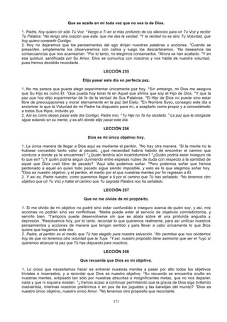 Que se acalle en mí toda voz que no sea la de Dios.
1. Padre, hoy quiero oír sólo Tu Voz. 2Vengo a Ti en el más profundo de los silencios para oír Tu Voz y recibir
Tu Palabra. 3No tengo otra oración que ésta: que me des la verdad. 4Y la verdad no es sino Tu Voluntad, que
hoy quiero compartir Contigo.
2. Hoy no dejaremos que los pensamientos del ego dirijan nuestras palabras o acciones. 2Cuando se
presenten, simplemente los observaremos con calma y luego los descartaremos. 3No deseamos las
consecuencias que nos acarrearían. 4Por lo tanto, no elegimos conservarlos. 5Ahora se han acallado. 6Y en
esa quietud, santificada por Su Amor, Dios se comunica con nosotros y nos habla de nuestra voluntad,
pues hemos decidido recordarle.
LECCIÓN 255
Elijo pasar este día en perfecta paz.
1. No me parece que pueda elegir experimentar únicamente paz hoy. 2Sin embargo, mi Dios me asegura
que Su Hijo es como Él. 3Que pueda hoy tener fe en Aquel que afirma que soy el Hijo de Dios. 4Y que la
paz que hoy elijo experimentar dé fe de la verdad de Sus Palabras. 5El Hijo de Dios no puede sino estar
libre de preocupaciones y morar eternamente en la paz del Cielo. 6En Nombre Suyo, consagro este día a
encontrar lo que la Voluntad de mi Padre ha dispuesto para mí, a aceptarlo como propio y a concedérselo
a todos Sus Hijos, incluido yo.
2. Así es como deseo pasar este día Contigo, Padre mío. 2Tu Hijo no Te ha olvidado. 3 La paz que le otorgaste
sigue estando en su mente, y es ahí donde elijo pasar este día.
LECCIÓN 256
Dios es mi único objetivo hoy.
1. La única manera de llegar a Dios aquí es mediante el perdón. 2No hay otra manera. 3Si la mente no le
hubiese concedido tanto valor al pecado, ¿qué necesidad habría habido de encontrar el camino que
conduce a donde ya te encuentras? 4¿Quién tendría aún incertidumbre? 5¿Quién podría estar inseguro de
lo que es? 6¿Y quién podría seguir durmiendo entre espesas nubes de duda con respecto a la santidad de
aquel que Dios creó libre de pecado? 7Aquí sólo podemos soñar. 8Pero podemos soñar que hemos
perdonado a aquel en quien todo pecado sigue siendo imposible, y esto es lo que elegimos soñar hoy.
9
Dios es nuestro objetivo, y el perdón, el medio por el que nuestras mentes por fin regresan a Él.
2. Y así es, Padre nuestro, como queremos llegar a ti por el camino que Tú has señalado. 2No tenemos otro
objetivo que oír Tu Voz y hallar el camino que Tu sagrada Palabra nos ha señalado.
LECCIÓN 257
Que no me olvide de mi propósito.
1. Si me olvido de mi objetivo no podré sino estar confundido e inseguro acerca de quién soy, y así, mis
acciones no podrán sino ser conflictivas. 2Nadie puede estar al servicio de objetivos contradictorios, y
servirlo bien. 3Tampoco puede desenvolverse sin que se abata sobre él una profunda angustia y
depresión. 4Resolvamos hoy, por lo tanto, recordar lo que queremos realmente, para así unificar nuestros
pensamientos y acciones de manera que tengan sentido y para llevar a cabo únicamente lo que Dios
quiere que hagamos este día.
2. Padre, el perdón es el medio que Tú has elegido para nuestra salvación. 2No permitas que nos olvidemos
hoy de que no tenemos otra voluntad que la Tuya. 3Y así, nuestro propósito tiene asimismo que ser el Tuyo si
queremos alcanzar la paz que Tú has dispuesto para nosotros.
LECCIÓN 258
Que recuerde que Dios es mi objetivo.
1. Lo único que necesitamos hacer es entrenar nuestras mentes a pasar por alto todos los objetivos
triviales e insensatos, y a recordar que Dios es nuestro objetivo. 2Su recuerdo se encuentra oculto en
nuestras mentes, eclipsado tan sólo por nuestras absurdas e insignificantes metas, que no nos deparan
nada y que ni siquiera existen. 3¿Vamos acaso a continuar permitiendo que la gracia de Dios siga brillando
inadvertida, mientras nosotros preferimos ir en pos de los juguetes y las baratijas del mundo? 4Dios es
nuestro único objetivo, nuestro único Amor. 5No tenemos otro propósito que recordarle.
171

 
