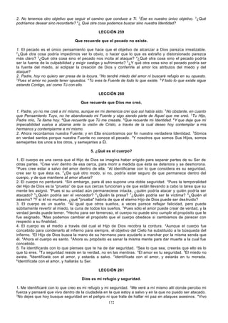 2. No tenemos otro objetivo que seguir el camino que conduce a Ti. 2Ése es nuestro único objetivo. 3¿Qué
podríamos desear sino recordarte? 4¿ Qué otra cosa podemos buscar sino nuestra Identidad?
LECCIÓN 259
Que recuerde que el pecado no existe.
1. El pecado es el único pensamiento que hace que el objetivo de alcanzar a Dios parezca irrealizable.
2
¿Qué otra cosa podría impedirnos ver lo obvio, o hacer que lo que es extraño y distorsionado parezca
más claro? 3¿Qué otra cosa sino el pecado nos incita al ataque? 4¿Qué otra cosa sino el pecado podría
ser la fuente de la culpabilidad y exigir castigo y sufrimiento? 5¿Y qué otra cosa sino el pecado podría ser
la fuente del miedo, al eclipsar la creación de Dios y conferirle al amor los atributos del miedo y del
ataque?
2. Padre, hoy no quiero ser presa de la locura. 2No tendré miedo del amor ni buscaré refugio en su opuesto.
3
Pues el amor no puede tener opuestos. 4Tú eres la Fuente de todo lo que existe. 5Y todo lo que existe sigue
estando Contigo, así como Tú con ello.
LECCIÓN 260
Que recuerde que Dios me creó.
1. Padre, yo no me creé a mí mismo, aunque en mi demencia creí que así había sido. 2No obstante, en cuanto
que Pensamiento Tuyo, no he abandonado mi Fuente y sigo siendo parte de Aquel que me creó. 3Tu Hijo,
Padre mío, Te llama hoy. 4Que recuerde que Tú me creaste. 5Que recuerde mi Identidad. 6Y que deje que mi
impecabilidad vuelva a alzarse ante la visión de Cristo, a través de la cual deseo hoy contemplar a mis
hermanos y contemplarme a mí mismo.
2. Ahora recordamos nuestra Fuente; y en Ella encontramos por fin nuestra verdadera Identidad. 2Sómos
en verdad santos porque nuestra Fuente no conoce el pecado. 3Y nosotros que somos Sus Hijos, somos
semejantes los unos a los otros, y semejantes a Él.
5. ¿Qué es el cuerpo?
1. El cuerpo es una cerca que el Hijo de Dios se imagina haber erigido para separar partes de su Ser de
otras partes. 2Cree vivir dentro de esa cerca, para morir a medida que ésta se deteriora y se desmorona.
3
Pues cree estar a salvo del amor dentro de ella. 4Al identificarse con lo que considera es su seguridad,
cree ser lo que ésta es. 5¿De qué otro modo, si no, podría estar seguro de que permanece dentro del
cuerpo, y de que mantiene al amor afuera?
2. El cuerpo no perdurará. 2Sin embargo, para él eso supone una doble seguridad. 3Pues la temporalidad
del Hijo de Dios es la "prueba” de que sus cercas funcionan y de que están llevando a cabo la tarea que su
mente les asignó. 4Pues si su unidad aún permaneciese intacta, ¿quién podría atacar y quién podría ser
atacado? 5¿Quién podría ser el vencedor? 6¿Quién la presa? 7¿Quién podría ser la víctima? 8¿Quién el
asesino? 9Y si él no muriese, ¿qué "prueba" habría de que el eterno Hijo de Dios puede ser des truido?
3. El cuerpo es un sueño. 2Al igual que otros sueños, a veces parece reflejar felicidad, pero puede
súbitamente revertir al miedo, la cuna de todos los sueños. 3Pues sólo el amor puede crear de verdad, y la
verdad jamás puede temer. 4Hecho para ser temeroso, el cuerpo no puede sino cumplir el propósito que le
fue asignado. 5Mas podemos cambiar el propósito que el cuerpo obedece si cambiamos de parecer con
respecto a su finalidad.
4. El cuerpo es el medio a través del cual el Hijo de Dios recobra la cordura. 2Aunque el cuerpo fue
concebido para condenarlo al infierno para siempre, el objetivo del Cielo ha substituido a la búsqueda del
infierno. 3El Hijo de Dios busca la mano de su hermano para ayudarlo a marchar por la misma senda que
él. 4Ahora el cuerpo es santo. 5Ahora su propósito es sanar la misma mente para dar muerte a la cual fue
concebido.
5. Te identificarás con lo que pienses que te ha de dar seguridad. 2Sea lo que sea, creerás que ello es lo
que tú eres. 3Tu seguridad reside en la verdad, no en las mentiras. 4El amor es tu seguridad. 5El miedo no
existe. 6Identifícate con el amor, y estarás a salvo. 7Identifícate con el amor, y estarás en tu morada.
8
Identifícate con el amor, y hallarás tu Ser.
LECCIÓN 261
Dios es mi refugio y seguridad.
1. Me identificaré con lo que creo es mi refugio y mi seguridad. 2Me veré a mí mismo allí donde percibo mi
fuerza y pensaré que vivo dentro de la ciudadela en la que estoy a salvo y en la que no puedo ser atacado.
3
No dejes que hoy busque seguridad en el peligro ni que trate de hallar mi paz en ataques asesinos. 4Vivo
172

 