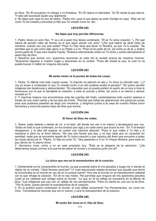 en Dios. 5En Él encuentro mi refugio y mi fortaleza. 6En Él radica mi Identidad. 7En Él reside la paz eterna.
8
Y sólo allí recordaré Quién soy realmente.
2. No dejes que vaya en pos de ídolos, 2Padre mío, pues lo que deseo es estar Contigo en casa. 3Elijo ser tal
como Tú me creaste y encontrar al Hijo que Tú creaste como mi. Ser.
LECCIÓN 262
No dejes que hoy perciba diferencias.
1. Padre, tienes un solo Hijo. 2Y es a él a quien hoy deseo contemplar. 3Él es Tu única creación. 4¿ Por qué
habría de percibir miles de formas en lo que sigue siendo uno solo? 5¿Por qué habría de darle miles de
nombres, cuando con uno solo basta? 6Pues Tu Hijo tiene que llevar Tu Nombre, ya que Tú lo creaste. 7No
permitas que lo vea como algo ajeno a su Padre o a mí. 8Pues él es parte de mí, así como yo de él, y ambos
somos parte de Ti que eres nuestra Fuente. 9Estamos eternamente unidos en Tu Amor y somos eternamente el
santo Hijo de Dios.
2. Nosotros que somos uno, queremos reconocer en este día la verdad acerca de nosotros mismos.
2
Queremos regresar a nuestro hogar y descansar en la unidad. 3Pues allí reside la paz, la cual no se
puede buscar ni hallar en ninguna otra parte.
LECCIÓN 263
Mi santa visión ve la pureza de todas las cosas.
1. Padre, Tu Mente creó todo cuanto existe, Tu Espíritu se adentró en ello y Tu Amor le infundió vida. 2¿Y
voy yo acaso a contemplar lo que Tú creaste como si en ello pudiese anidar el pecado? 3No quiero percibir
imágenes tan tenebrosas y atemorizantes. 4Es imposible que yo pueda preferir el sueño de un loco a toda la
hermosura con la que tú bendijiste la creación; a toda su pureza y dicha, así como a su eterna y serena
morada en Ti.
2. Y mientras todavía nos encontremos ante las puertas del Cielo, contemplemos todo cuanto veamos a
través de una visión santa y de los ojos de Cristo. 2Permite que todas las apariencias nos parezcan puras,
para que podamos pasarlas de largo con inocencia, y dirigirnos juntos a la casa de nuestro Padre como
hermanos y como los santos Hijos de Dios que somos.
LECCIÓN 264
El Amor de Dios me rodea.
1. Padre, estás delante y detrás de mí, a mi lado, allí donde me veo a mí mismo y dondequiera que voy.
2
Estás en todo lo que contemplo, en los sonidos que oigo y en cada mano que busca la mía. 3En Ti el tiempo
desaparece, y la idea del espacio se vuelve una creencia absurda. 4Pues lo que rodea a Tu Hijo y lo
mantiene a salvo es el Amor Mismo. 5No hay otra fuente que ésa, y no hay nada que no comparta Su
santidad, nada que se encuentre aparte de Tu única creación o que carezca del Amor que envuelve a todas
las cosas dentro de Sí. 6Padre, Tu Hijo es como Tú. 7Hoy apelamos a Ti en Tu Propio Nombre, para estar en
paz dentro de Tu eterno Amor.
2. Hermanos míos, uníos a mí en este propósito hoy. 2Ésta es la plegaria de la salvación. 3¿No
deberíamos acaso unirnos a lo que ha de salvar al mundo y a nosotros junto con él?
LECCIÓN 265
Lo único que veo es la mansedumbre de la creación.
1. Ciertamente no he comprendido el mundo, ya que proyecté sobre él mis pecados y luego me vi siendo el
objeto de su mirada: 2¡Qué feroces parecían! 3¡Y cuán equivocado estaba al pensar que aquello que temía
se encontraba en el mundo en vez de en mi propia mente! 4Hoy veo el mundo en la mansedumbre celestial
con la que refulge la creación. 5En él no hay miedo. 6No permitas que ninguno de mis aparentes pecados
nuble la luz celestial que refulge sobre el mundo. 7Lo que en él se refleja se encuentra en la Mente de
Dios. 8Las imágenes que veo son un reflejo de mis pensamientos. 9Pero mi mente es una con la de Dios.
10
Por lo tanto, puedo percibir la mansedumbre de la creación.
2. En la quietud quiero contemplar el mundo, el cual refleja únicamente Tus Pensamientos, así como los
míos. 2Concédaseme recordar que son lo mismo, y veré la mansedumbre de la creación.
LECCIÓN 266
Mi santo Ser mora en ti, Hijo de Dios.
173

 
