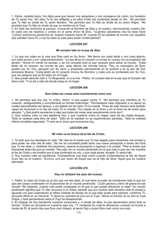 1. Padre, mediste todos Tus Hijos para que fuesen mis salvadores y mis consejeros de visión; los heraldos
de Tu santa Voz. 2En ellos Tú te ves reflejado y en ellos Cristo me contempla desde mi Ser. 3No permitas
que Tu Hijo se olvide de Tu santo Nombre. 4No permitas que Tu Hijo se olvide de su santo Origen. 5No
permitas que Tu Hijo se olvide de que su nombre es el Tuyo.
2. En este día entramos al paraíso, invocando el Nombre de Dios y el nuestro, reconociendo nuestro Ser
en cada uno de nosotros y unidos en el santo Amor de Dios. 2¡Cuántos salvadores nos ha dado Dios!
3
¿Cómo podríamos perdernos en nuestro trayecto hacia Él, cuando Él ha poblado el mundo con aquellos
que señalan hacia Él, y nos ha dado la vista para poder contemplarlos?
LECCIÓN 267
Mi corazón late en la paz de Dios.
1. Lo que me rodea es la vida que Dios creó en Su Amor. 2Me llama con cada latido y con cada aliento;
con cada acción y con cada pensamiento. 3La paz llena mi corazón e inunda mi cuerpo con el propósito del
perdón. 4Ahora mi mente ha sanado, y se me concede todo lo que necesito para salvar al mundo. 5Cada
latido de mi corazón me inunda de paz; cada aliento me infunde fuerza. 6Soy un mensajero de Dios,
guiado por Su Voz, apoyado por Su amor y amparado eternamente en la quietud y en la paz de Sus
amorosos Brazos. 7Cada latido de mi corazón invoca Su Nombre, y cada uno es contestado por Su Voz,
que me asegura que en Él estoy en mi hogar.
2. Que preste atención sólo a Tu Respuesta, no a la mía. 2Padre, mi corazón late en la paz que el Corazón del
Amor creó. 3Y es ahí y sólo ahí donde estoy en mi hogar.
LECCIÓN 268
Que todas las cosas sean exactamente como son.
1. No permitas que hoy sea Tu crítico, Señor, ni que juzgue contra Ti. 2No permitas que interfiera en Tu
creación, desfigurándola y convirtiéndola en formas enfermizas. 3Permítaseme estar dispuesto a no atacar su
unidad imponiéndole mis deseos, y así dejarla ser tal como Tú la creaste. 4Pues de esta manera seré también
capaz de reconocer a mi Ser tal como Tú lo creaste. 5Fui creado en el Amor y en el Amor he de morar para
siempre. 6 ¿ Qué podría asustarme si dejo que todas las cosas sean exactamente como son?
2. Que nuestra vista no sea blasfema hoy, y que nuestros oídos no hagan caso de las malas lenguas.
2
Sólo la realidad está libre de dolor. 3Sólo en la realidad no se experimentan pérdidas. 4Sólo la realidad
ofrece completa seguridad. 5Y esto es lo único que buscamos hoy.
LECCIÓN 269
Mi vista va en busca de la faz de Cristo.
1. Te pido que hoy bendigas mi vista. 2Mi vista es el medio que Tú has elegido para mostrarme mis errores y
para poder ver más allá de ellos. 3Se me ha concedido poder tener una nueva percepción a través del Guía
que Tú me diste, y, mediante Sus lecciones, superar la percepción y regresar a la verdad. 4Pido la ilusión que
trasciende todas las que yo inventé. 5Hoy elijo ver un mundo perdonado en el que todo lo que veo me muestra
la faz de Cristo y me enseña que lo que contemplo es mío, y que nada existe, excepto Tu santo Hijo.
2. Hoy nuestra vista es bendecida. 2Compartimos una sola visión cuando contemplamos la faz de Aquel
Cuyo Ser es el nuestro. 3So mo s uno por razón de Aquel que es el Hijo de Dios, Aquel que es nuestra
Identidad.
LECCIÓN 270
Hoy no utilizaré los ojos del cuerpo.
1. Padre, la visión de Cristo es el don que me has dado, el cual tiene el poder de transformar todo lo que los
ojos del cuerpo contemplan en el panorama de un mundo perdonado. 2¡Cuán glorioso y lleno de gracia es ese
mundo! 3No obstante, ¡cuánto más podré contemplar en él que lo que puede ofrecerme la vista! 4Un mundo
perdonado significa que Tu Hijo reconoce a su Padre, permite que sus sueños sean llevados ante la verdad y
aguarda con gran expectación el último instante de tiempo en el que éste acaba para siempre, conforme Tu
recuerdo aflora en su memoria. 5Y ahora su voluntad es una con la Tuya. 6Ahora su función no es sino la Tuya
Propia, y todo pensamiento salvo el Tuyo ha desaparecido.
2. El sosiego de hoy bendecirá nuestros corazones y, a través de ellos, la paz descenderá sobre todo el
mundo. 2Cristo se convierte en nuestros ojos hoy. 3 Y mediante Su vista le ofrecemos curación al mundo a
través de Él, el santo Hijo que Dios creó íntegro; el santo Hijo a quien Dios creó como uno solo.
174

 