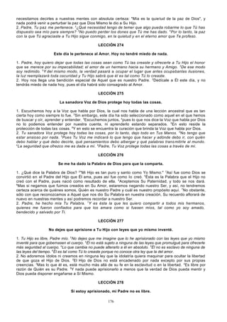 necesitamos decirles a nuestras mentes con absoluta certeza: "Mía es la quie tud de la paz de Dios", y
nada podrá venir a perturbar la paz que Dios Mismo le dio a Su Hijo.
2. Padre, Tu paz me pertenece. 2¿Qué necesidad tengo de temer que algo pueda robarme lo que Tú has
dispuesto sea mío para siempre? 3No puedo perder los dones que Tú me has dado. 4Por lo tanto, la paz
con la que Tú agraciaste a Tu Hijo sigue conmigo, en la quietud y en el eterno amor que Te profeso.
LECCIÓN 274
Este día le pertenece al Amor. Hoy no tendré miedo de nada.
1. Padre, hoy quiero dejar que todas las cosas sean como Tú las creaste y ofrecerle a Tu Hijo el honor
que se merece por su impecabilidad; el amor de un hermano hacia su hermano y Amigo. 2De ese modo
soy redimido. 3Y del mismo modo, la verdad pasará a ocupar el lugar que antes ocupabanlas ilusiones,
la luz reemplazará toda oscuridad y Tu Hijo sabrá que él es tal como Tú lo creaste.
2. Hoy nos llega una bendición especial de Aquel que es nuestro Padre. 2Dedícale a Él este día, y no
tendrás miedo de nada hoy, pues el día habrá sido consagrado al Amor.
LECCIÓN 275
La sanadora Voz de Dios protege hoy todas las cosas.
1. Escuchemos hoy a la Voz que habla por Dios, la cual nos habla de una lección ancestral que es tan
cierta hoy como siempre lo fue. 2Sin embargo, este día ha sido seleccionado como aquel en el que hemos
de buscar y oír, aprender y entender. 3Escuchemos juntos, 4pues lo que nos dice la Voz que habla por Dios
no lo podemos entender por nuestra cuenta, ni aprenderlo estando separados. 5En esto reside la
protección de todas las cosas. 6Y en esto se encuentra la curación que brinda la Voz que habla por Dios.
2. Tu sanadora Voz protege hoy todas las cosas, por lo tanto, dejo todo en Tus Manos. 2 No tengo que
estar ansioso por nada. 3Pues Tu Voz me indicará lo que tengo que hacer y adónde debo ir, con quién
debo hablar y qué debo decirle, qué pensamientos debo albergar y qué palabras trans mitirIe al mundo.
4
La seguridad que ofrezco me es dada a mí. 5 Padre, Tu Voz protege todas las cosas a través de mí.
LECCIÓN 276
Se me ha dado la Palabra de Dios para que la comparta.
1. ¿Qué dice la Palabra de Dios? 2"Mi Hijo es tan puro y santo como Yo Mismo." 3Así fue como Dios se
convirtió en el Padre del Hijo que Él ama, pues así fue como lo creó. 4Ésta es la Palabra que el Hijo no
creó con el Padre, pues nació como resultado de ella. 5Aceptemos Su Paternidad, y todo se nos dará.
6
Mas si negamos que fuimos creados en Su Amor, estaremos negando nuestro Ser, y así, no tendremos
certeza acerca de quiénes somos, Quién es nuestro Padre y cuál es nuestro propósito aquí. 7No obstante,
sólo con que reconozcamos a Aquel que nos dio Su Palabra en nuestra creación, Su recuerdo aflorará de
nuevo en nuestras mentes y así podremos recordar a nuestro Ser.
2. Padre, he hecho mía Tu Palabra. ? Y es ésta la que les quiero compartir a todos mis hermanos,
quienes me fueron confiados para que los amara como si fuesen míos, tal como yo soy amado,
bendecido y salvado por Ti.
LECCIÓN 277
No dejes que aprisione a Tu Hijo con leyes que yo mismo inventé.
1. Tu Hijo es libre, Padre mío. 2No dejes que me imagine que lo he aprisionado con las leyes que yo mismo
inventé para que gobernasen el cuerpo. 3Él no está sujeto a ninguna de las leyes que promulgué para ofrecerle
más seguridad al cuerpo. 4Lo que cambia no puede alterarlo a él en absoluto. 5Él no es esclavo de ninguna de
las leyes del tiempo. 6Él es tal como Tú lo creaste porque no conoce otra ley que la del amor.
2. No adoremos ídolos ni creamos en ninguna ley que la idolatría quiera maquinar para ocultar la libertad
de que goza el Hijo de Dios. 2El Hijo de Dios no está encadenado por nada excepto por sus propias
creencias. 3Mas lo que él es, está mucho más allá de su fe en la esclavitud o en la libertad. 4Es libre por
razón de Quién es su Padre. 5Y nada puede aprisionarlo a menos que la verdad de Dios pueda mentir y
Dios pueda disponer engañarse a Sí Mismo.
LECCIÓN 278
Si estoy aprisionado, mi Padre no es libre.
176

 
