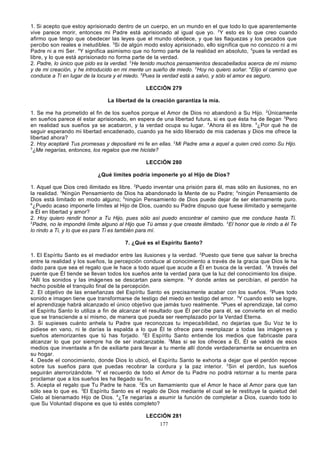 1. Si acepto que estoy aprisionado dentro de un cuerpo, en un mundo en el que todo lo que aparentemente
vive parece morir, entonces mi Padre está aprisionado al igual que yo. 2Y esto es lo que creo cuando
afirmo que tengo que obedecer las leyes que el mundo obedece, y que las flaquezas y los pecados que
percibo son reales e ineludibles. 3Si de algún modo estoy aprisionado, ello significa que no conozco ni a mi
Padre ni a mi Ser. 4Y significa asimismo que no formo parte de la realidad en absoluto, 5pues la verdad es
libre, y lo que está aprisionado no forma parte de la verdad.
2. Padre, lo único que pido es la verdad. 2He tenido muchos pensamientos descabellados acerca de mí mismo
y de mi creación, y he introducido en mi mente un sueño de miedo. 3Hoy no quiero soñar. 4Elijo el camino que
conduce a Ti en lugar de la locura y el miedo. 5Pues la verdad está a salvo, y sólo el amor es seguro.
LECCIÓN 279
La libertad de la creación garantiza la mía.
1. Se me ha prometido el fin de los sueños porque el Amor de Dios no abandonó a Su Hijo. 2Únicamente
en sueños parece él estar aprisionado, en espera de una libertad futura, si es que ésta ha de llegan 3Pero
en realidad sus sueños ya se acabaron, y la verdad ocupa su lugar. 4Ahora él es libre. 5¿Por qué he de
seguir esperando mi libertad encadenado, cuando ya he sido liberado de mis cadenas y Dios me ofrece la
libertad ahora?
2. Hoy aceptaré Tus promesas y depositaré mi fe en ellas. 2Mi Padre ama a aquel a quien creó como Su Hijo.
3
¿Me negarías, entonces, los regalos que me hiciste?
LECCIÓN 280
¿Qué límites podría imponerle yo al Hijo de Dios?
1. Aquel que Dios creó ilimitado es libre. 2Puedo inventar una prisión para él, mas sólo en ilusiones, no en
la realidad. 3Níngún Pensamiento de Dios ha abandonado la Mente de su Padre; 4ningún Pensamiento de
Dios está limitado en modo alguno; 5ningún Pensamiento de Dios puede dejar de ser eternamente puro.
6
¿Puedo acaso imponerle límites al Hijo de Dios, cuando su Padre dispuso que fuese ilimitado y semejante
a Él en libertad y amor?
2. Hoy quiero rendir honor a Tu Hijo, pues sólo así puedo encontrar el camino que me conduce hasta Ti.
2
Padre, no le impondré límite alguno al Hijo que Tú amas y que creaste ilimitado. 3El honor que le rindo a él Te
lo rindo a Ti, y lo que es para Ti es también para mí.
7. ¿Qué es el Espíritu Santo?
1. El Espíritu Santo es el mediador entre las ilusiones y la verdad. 2Puesto que tiene que salvar la brecha
entre la realidad y los sueños, la percepción conduce al conocimiento a través de la gracia que Dios le ha
dado para que sea el regalo que le hace a todo aquel que acude a Él en busca de la verdad. 3A través del
puente que Él tiende se llevan todos los sueños ante la verdad para que la luz del conocimiento los disipe.
4
Allí los sonidos y las imágenes se descartan para siempre. 5 Y donde antes se percibían, el perdón ha
hecho posible el tranquilo final de la percepción.
2. El objetivo de las enseñanzas del Espíritu Santo es precisa mente acabar con los sueños. 2Pues todo
sonido e imagen tiene que transformarse de testigo del miedo en testigo del amor. 3Y cuando esto se logre,
el aprendizaje habrá alcanzado el único objetivo que jamás tuvo realmente. 4Pues el aprendizaje, tal como
el Espíritu Santo lo utiliza a fin de alcanzar el resultado que Él per cibe para él, se convierte en el medio
que se transciende a sí mismo, de manera que pueda ser reemplazado por la Verdad Eterna.
3. Si supieses cuánto anhela tu Padre que reconozcas tu impeca bilidad, no dejarías que Su Voz te lo
pidiese en vano, ni le darías la espalda a lo que Él te ofrece para reemplazar a todas las imágen es y
sueños atemorizantes que tú has forjado. 2El Espíritu Santo entiende los medios que fabricaste para
alcanzar lo que por siempre ha de ser inalcanzable. 3Mas si se los ofreces a Él, Él se valdrá de esos
medios que inventaste a fin de exiliarte para llevar a tu mente allí donde verdaderamente se encuentra en
su hogar.
4. Desde el conocimiento, donde Dios lo ubicó, el Espíritu Santo te exhorta a dejar que el perdón repose
sobre tus sueños para que puedas recobrar la cordura y la paz interior. 2 Sin el perdón, tus sueños
seguirán aterrorizándote. 3Y el recuerdo de todo el Amor de tu Padre no podrá retornar a tu mente para
proclamar que a los sueños les ha llegado su fin.
5. Acepta el regalo que Tu Padre te hace. 2Es un llamamiento que el Amor le hace al Amor para que tan
sólo sea lo que es. 3El Espíritu Santo es el regalo de Dios mediante el cual se le restituye la quietud del
Cielo al bienamado Hijo de Dios. 4¿Te negarías a asumir la función de completar a Dios, cuando todo lo
que Su Voluntad dispone es que tú estés completo?
LECCIÓN 281
177

 