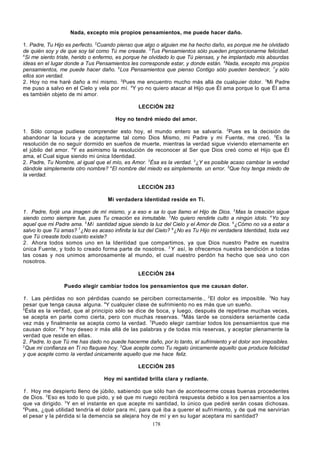 Nada, excepto mis propios pensamientos, me puede hacer daño.
1. Padre, Tu Hijo es perfecto. 2Cuando pienso que algo o alguien me ha hecho daño, es porque me he olvidado
de quién soy y de que soy tal como Tú me creaste. 3Tus Pensamientos sólo pueden proporcionarme felicidad.
4
Si me siento triste, herido o enfermo, es porque he olvidado lo que Tú piensas, y he implantado mis absurdas
ideas en el lugar donde a Tus Pensamientos les corresponde estar, y donde están. 5Nada, excepto mis propios
pensamientos, me puede hacer daño. 6Los Pensamientos que pienso Contigo sólo pueden bendecir, 7y sólo
ellos son verdad.
2. Hoy no me haré daño a mí mismo. 2Pues me encuentro mucho más allá de cualquier dolor. 3Mi Padre
me puso a salvo en el Cielo y vela por mí. 4Y yo no quiero atacar al Hijo que Él ama porque lo que Él ama
es también objeto de mi amor.
LECCIÓN 282
Hoy no tendré miedo del amor.
1. Sólo conque pudiese comprender esto hoy, el mundo entero se salvaría. 2Pues es la decisión de
abandonar la locura y de aceptarme tal como Dios Mismo, mi Padre y mi Fuente, me creó. 3Es la
resolución de no seguir dormido en sueños de muerte, mientras la verdad sigue viviendo eternamente en
el júbilo del amor. 4Y es asimismo la resolución de reconocer al Ser que Dios creó como el Hijo que Él
ama, el Cual sigue siendo mi única Identidad.
2. Padre, Tu Nombre, al igual que el mío, es Amor. 2Ésa es la verdad. 3¿Y es posible acaso cambiar la verdad
dándole simplemente otro nombre? 4El nombre del miedo es simplemente. un error. 5Que hoy tenga miedo de
la verdad.
LECCIÓN 283
Mi verdadera Identidad reside en Ti.
1 . Padre, forjé una imagen de mí mismo, y a eso e sa lo que llamo el Hijo de Dios. 2Mas la creación sigue
siendo como siempre fue, pues Tu creación es inmutable. 3No quiero rendirle culto a ningún ídolo. 4 Yo soy
aquel que mi Padre ama. 5 M i santidad sigue siendo la luz del Cielo y el Amor de Dios. 6¿Cómo no va a estar a
salvo lo que Tú amas? 7 ¿No es acaso infinita la luz del Cielo? 8 ¿No es Tu Hijo mi verdadera Identidad, toda vez
que Tú creaste todo cuanto existe?
2 . Ahora todos somos uno en la Identidad que compartimos, ya que Dios nuestro Padre es nuestra
única Fuente, y todo lo creado forma parte de nosotros. 2 Y así, le ofrecemos nuestra bendición a todas
las cosas y nos unimos amorosamente al mundo, el cual nuestro perdón ha hecho que sea uno con
nosotros.
LECCIÓN 284
Puedo elegir cambiar todos los pensamientos que me causan dolor.
1 . Las pérdidas no son pérdidas cuando se perciben correctamente., 2 El dolor es imposible. 3No hay
pesar que tenga causa alguna. 4Y cualquier clase de sufrimiento no es más que un sueño.
5
Ésta es la verdad, que al principio sólo se dice de boca, y luego, después de repetirse muchas veces,
se acepta en parte como cierta, pero con muchas reservas. 6 Más tarde se considera seriamente cada
vez más y finalmente se acepta como la verdad. 7 Puedo elegir cambiar todos los pensamientos que me
causan dolor. 8 Y hoy deseo ir más allá de las palabras y de todas mis reservas, y aceptar plenamente la
verdad que reside en ellas.
2. Padre, lo que Tú me has dado no puede hacerme daño, por lo tanto, el sufrimiento y el dolor son imposibles.
2
Que mi confianza en Ti no flaquee hoy. 3Que acepte como Tu regalo únicamente aquello que produce felicidad
y que acepte como la verdad únicamente aquello que me hace feliz.
LECCIÓN 285
Hoy mi santidad brilla clara y radiante.
1 . Hoy me despierto lleno de júbilo, sabiendo que sólo han de acontecerme cosas buenas procedentes
de Dios. 2Eso es todo lo que pido, y sé que mi ruego recibirá respuesta debido a los pen samientos a los
que va dirigido. 3 Y en el instante en que acepte mi santidad, lo único que pediré serán cosas dichosas.
4
Pues, ¿qué utilidad tendría el dolor para mí, para qué iba a querer el sufri miento, y de qué me servirían
el pesar y la pérdida si la demencia se alejara hoy de mí y en su lugar aceptara mi santidad?
178

 