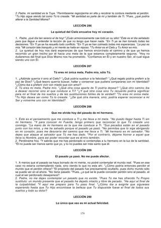 2 . Padre, mi santidad es la Tuya. 2Permítaseme regocijarme en ella y recobrar la cordura mediante el perdón.
3
Tu Hijo sigue siendo tal como Tú lo creaste. 4 Mi santidad es parte de mí y también de Ti. 5Pues, ¿qué podría
alterar a la Santidad Misma?
LECCIÓN 286
La quietud del Cielo envuelve hoy mi corazón.
1 . Padre, ¡qué día tan sereno el de hoy! 2¡Cuán armoniosamente cae todo en su sitio! 3Éste es el día señalado
para que llegue a entender la lección de que no tengo que hacer nada. 4 En Ti ya se han tomado todas las
decisiones. 5En Ti ya se ha resuelto todo conflicto. 6En Ti ya se han colmado todas mis esperanzas. 7 La paz es
mía. 8Mi corazón late tranquilo y mi mente se halla en reposo. 9Tu Amor es el Cielo y Tu Amor es mío.
2 . La quietud de hoy nos dará esperanzas de que hemos encon trado el camino y de que ya hemos
recorrido un gran trecho por él hacia una meta de la que estamos completamente seguros. 2 Hoy no
dudaremos del final que Dios Mismo nos ha prometido. 3Confiamos en Él y en nuestro Ser, el cual sigue
siendo uno con Él.
LECCIÓN 287
Tú eres mi única meta, Padre mío, sólo Tú.
1. ¿Adónde querría ir sino al Cielo? 2¿Qué podría sustituir a la felicidad? 3 ¿Qué regalo podría preferir a la
paz de Dios? 4 ¿Qué tesoro querría buscar, hallar y conservar que pudiera compararse con mi Identidad?
5
¿Cómo iba a preferir vivir con miedo que con amor?
2. Tú eres mi meta, Padre mío. 2¿Qué otra cosa aparte de Ti podría desear? 3¿Qué otro camino iba
a desear recorrer sino el que conduce a Ti? 4 ¿Y qué otra cosa sino Tu recuerdo podría significar
para mí el final de los sueños y de las sustituciones fútiles de la verdad? 5 Tú eres mi única meta.
6
Tu Hijo desea ser como Tú lo creaste. 7 ¿De qué otra manera, sino, podría esperar reconocer a mi
Ser y volverme uno con mi Identidad?
LECCIÓN 288
Que me olvide hoy del pasado de mi hermano.
1. Éste es el pensamiento que me conduce a Ti y me lleva a mi meta. 2 No puedo llegar hasta Ti sin
mi hermano. 3 Y para conocer mi Fuente, tengo primero que reconocer lo que Tú creaste uno
conmigo. 4 La mano de mi hermano es la que me conduce a Ti. 5 Sus pecados están en el pasado
junto con los míos, y me he salvado porque el pasado ya pasó. 6 No permitas que lo siga abrigando
en mi corazón, pues me desviaría del camino que me lleva a Ti. 7 Mi hermano es mi salvador. 8 No
dejes que ataque al salvador que Tú me has dado. 9 Por el contrarío, déjame honrar a aquel que
lleva tu Nombre, para así poder recordar que es el mío también.
2. Perdóname hoy. 2Y sabrás que me has perdonado si contemplas a tu hermano en la luz de la santidad.
3
Él no puede ser menos santo que yo, y tú no puedes ser más santo que él.
LECCIÓN 289
El pasado ya pasó. No me puede afectar.
1. A menos que el pasado se haya borrado de mi mente, no podré contemplar el mundo real. 2Pues en ese
caso no estaría contemplando nada, sino viendo lo que no esta ahí. 3 ¿Cómo podría entonces percibir el
mundo que el perdón ofrece? 4El propósito del pasado fue precisamente ocultarlo, pues dicho mundo sólo
se puede ver en el ahora. 5 No tiene pasado. 6 Pues, ¿a qué se le puede conceder perdón sino al pasado, el
cual al ser perdonado desaparece?
2. Padre, no me dejes contemplar un pasado que no existe. 2 Pues Tú me has ofrecido Tu Propio
sustituto: un mundo presente que el pasado ha dejado intacto y libre de pecado. 3 He aquí el final de
la culpabilidad. 4Y aquí me preparo para Tu paso final. 5 ¿Cómo iba a exigirte que siguieses
esperando hasta que Tu Hijo encontrase la belleza que Tu dispusiste fuese el final de todos sus
sueños y todo su dolor?
LECCIÓN 290
Lo único que veo es mi actual felicidad.

179

 