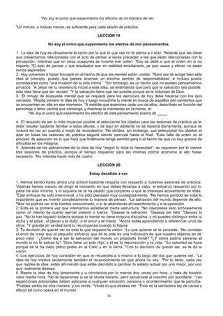 4

5

No soy el único que experimenta los efectos de mi manera de ver.

Un minuto, o incluso menos, es suficiente para cada sesión de práctica.
LECCIÓN 19
No soy el único que experimenta los efectos de mis pensamientos.

1. La idea de hoy es obviamente la razón por la que lo que ves no te afecta a ti solo. 2Notarás que las ideas
que presentamos relacionadas con el acto de pensar a veces preceden a las que están rela cionadas con la
percepción, mientras que en otras ocasiones se invierte ese orden. 3Eso se debe a que el orden en sí no
importa. 4El acto de pensar y sus resultados son en realidad simultáneos, ya que causa y efecto no están
nunca separados.
2. Hoy volvemos a hacer hincapié en el hecho de que las mentes están unidas. 2Rara vez se acoge bien esta
idea al principio, puesto que parece acarrear un enorme sentido de responsabilidad, e incluso puede
considerarse como "una invasión de la vida íntima”. 3Sin embargo, es un hecho que no existen pensamientos
privados. 4A pesar de tu resistencia inicial a esta idea, ya entenderás que para que la salvación sea posible,
esta idea tiene que ser verdad. 5 Y la salvación tiene que ser posible porque es la Voluntad de Dios.
3. El minuto de búsqueda mental que se requiere para los ejercicios de hoy debe hacerse con los ojos
cerrados. 2Repite primero la idea de hoy y luego escudriña tu mente en busca de aquellos pen samientos que
se encuentren en ella en ese momento. 3A medida que examines cada uno de ellos, descríbelo en función del
personaje o tema central que contenga, y mientras lo mantienes en la mente, di:
4
No soy el único que experimenta los efectos de este pensamiento acerca de _____
4. El requisito de ser lo más imparcial posible al seleccionar los objetos para las sesiones de práctica ya te
debe resultar bastante familiar a estas alturas, y de aquí en adelante no se repetirá diaria mente, aunque se
incluirá de vez en cuando a modo de recordatorio. 2No olvides, sin embargo, que seleccionar los objetos al
azar en todas las sesiones de práctica seguirá siendo esencial hasta el final. 3Esta falta de orden en el
proceso de selección es lo que hará que finalmente tenga sentido para ti el hecho de que no hay gra dos de
dificultad en los milagros.
5. Además de las aplicaciones de la idea de hoy "según lo dicte la necesidad"; se requieren por lo menos
tres sesiones de práctica, aunque el tiempo requerido para las mismas podría acortarse si ello fuese
necesario. 2 No intentes hacer más de cuatro.
LECCIÓN 20
Estoy decidido a ver.
1. Hemos tenido hasta ahora una actitud bastante relajada con respecto a nuestras sesiones de práctica.
2
Apenas hemos tratado de dirigir el momento en que debes llevarlas a cabo; el esfuerzo requerido por tu
parte ha sido mínimo, y ni siquiera se te ha pedido que cooperes o que te intereses activamente en ellas.
3
Este enfoque ha sido intencional, y ha sido planeado muy cuidadosamente. 4No hemos perdido de vista lo
importante que es invertir completamente tu manera de pensar. 5La salvación del mundo depende de ello.
6
Mas no podrás ver si te sientes coaccionado, o si te abandonas al resentimiento y a la oposición.
2. Ésta es la primera vez que intentamos establecer cierta estructura. 2No interpretes esto erróneamente
como un intento de querer ejercer presión o fuerza. 3Deseas la salvación. 4Deseas ser feliz. 5Deseas la
paz. 6No lo has logrado todavía porque tu mente no tiene ninguna disciplina, y no puedes distinguir entre la
dicha y el pesar, el placer y el dolor, o el amor y el miedo. 7Ahora estás aprendiendo a diferenciar unos de
otros. 8Y grande en verdad será tu recompensa cuando lo logres.
3. Tu decisión de querer ver es todo lo que requiere la visión. 2Lo que quieres se te concede. 3No cometas
el error de creer que el pequeño esfuerzo que se te pide es una indicación de que nuestro objetivo es de
poco valor. 4¿Cómo iba a ser la salvación del mundo un propósito trivial? 5¿Y cómo podría salvarse el
mundo si no te salvas tú? 6Dios tiene un solo Hijo, y él es la resurrección y la vida. 7Su voluntad se hace
porque se le ha dado pleno poder en el Cielo y en la tierra. 8Con tu decisión de querer ver, se te da la
visión.
4. Los ejercicios de hoy consisten en que te recuerdes a ti mismo a lo largo del día que quieres ver. 2La
idea de hoy implica tácitamente también el reconocimiento de que ahora no ves. 3Por lo tanto, cada vez
que repites la idea, estás afirmando que estás decidido a cambiar tu estado actual por uno mejor, por uno
que realmente deseas.
5. Repite la idea de hoy lentamente y a conciencia por lo menos dos veces por hora, y trata de hacerlo
cada media hora. 2No te desanimes si se te olvida hacerlo, pero esfuérzate al máximo por acordarte. 3Las
repeticiones adicionales deben aplicarse a cualquier situación, persona o acontecimiento que te perturbe.
4
Puedes verlos de otra manera, y los verás. 5Verás lo que desees ver. 6Ésta es la verdadera ley de causa y
efecto tal como opera en el mundo.
18

 