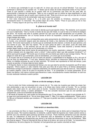 1. A menos que contemple lo que no está ahí, lo único que veo es mi actual felicidad. 2 Los ojos que
comienzan a abrirse por fin pueden ver. 3 Y deseo que la visión de Cristo descienda sobre mí hoy mismo.
4
Pues lo que percibo a través de mi propia vista sin la Corrección que Dios me dio para ella, es
atemorizante y doloroso de contemplar. 5Mas no voy a permitir que mi mente se siga enga ñando un solo
instante más, creyendo que el sueño que inventé es real. 6 Éste es el día en que voy en pos de mi actual
felicidad y en el que no he de contemplar nada que no sea lo que busco.
2. Con esta resolución vengo a Ti, y te pido que me prestes tu fortaleza, mientras procuro
únicamente hacer Tu Voluntad. 2 No puedes dejar de oírme, Padre. 3 Pues lo que pido ya me lo has
dado. 4 Y estoy seguro de que hoy veré mi felicidad.
8. ¿Qué es el mundo real?
1. El mundo real es un símbolo, como todo lo demás que la per cepción ofrece. 2No obstante, es lo opuesto
a lo que tú fabricaste. 3Ves tu mundo a través de los ojos del miedo, lo cual te trae a la mente los testigos
del terror. 4El mundo real sólo lo pueden percibir los ojos que han sido bendecidos por el perdón, los
cuales, consecuentemente, ven un mundo donde el terror es imposible y donde no se puede encontrar
ningún testigo del miedo.
2. El mundo real te ofrece una contrapartida para cada pensamiento de infelicidad que se ve reflejado en
tu mundo, una corrección segura para las escenas de miedo y los clamores de batalla que pueblan tu
mundo. 2El mundo real muestra un mundo que se contempla de otra manera: a través de ojos serenos y de
una mente en paz. 3Allí sólo hay reposo. 4No se oyen gritos de dolor o de pesar, pues allí nada está
excluido del perdón. 5 Y las escenas que se ven son apacibles, 6pues sólo escenas y sonidos felices
pueden llegar hasta la mente que se ha perdonado a sí misma.
3. ¿Qué necesidad tiene dicha mente de pensamientos de muerte, asesinato o ataque? 2¿De qué puede
sentirse rodeada sino de seguridad, amor y dicha? 3¿Qué podría haber que ella quisiese condenar? a¿Y
contra qué querría juzgar? 4El mundo que ve emana de una mente que está en paz consigo misma. 5No ve
peligro en nada de lo que contempla, pues es bondadosa, y lo único que ve es bondad.
4. El mundo real es el símbolo de que al sueño de pecado y culpabilidad le ha llegado su fin y de que el
Hijo de Dios ha despertado. 2Y sus ojos, abiertos ahora, perciben el inequívoco reflejo del Amor de su
Padre, la infalible promesa de que ha sido redimido. 3El mundo real representa el final del tiempo, pues
cuando se percibe, el tiempo deja de tener objeto.
5. El Espíritu Santo no tiene necesidad del tiempo una vez que éste ha servido el propósito que Él le había
asignado. 2Ahora espera un sólo instante más para que Dios dé el paso final y el tiempo desaparezca
llevándose consigo la percepción y dejando solamente a la verdad para que sea tal como es. 3Ese instante
es nuestro objetivo, pues en él yace el recuerdo de Dios. 4Y al contemplar un mundo perdonado, Él es
Quien nos llama y nos viene a buscar para llevarnos a casa, recordándonos nuestra Identidad, la cual nos
ha sido restituida mediante nuestro perdón.
LECCIÓN 291
Éste es un día de sosiego y de paz.
1. Hoy la visión de Cristo contempla todo a través de mí. 2Su vista me muestra que todas las cosas han
sido perdonadas y que se encuentran en paz, y le ofrece esa misma visión al mundo. 3En su nombre
acepto esta visión para mí, así como para el mundo. 4¡Cuánta hermosura contemplamos en este día!
5
¡Cuánta santidad vemos a nuestro alrededor! 6Y se nos concede reconocer que es una santidad que
compartimos, pues es la Santidad de Dios Mismo.
2. Mi mente se aquieta hoy, para recibir los Pensamientos que Tú me ofreces. 2Y acepto lo que procede de Ti,
en lugar de lo que procede de mí. 3No sé cómo llegar hasta Ti. 4Mas Tú lo sabes perfectamente. 5Padre, guía a
Tu Hijo por el tranquilo sendero que conduce a Ti. 6Haz que mi perdón sea total y completo y que Tu recuerdo
retorne a mí.
LECCIÓN 292
Todo tendrá un desenlace feliz.
1. Las promesas de Dios no hacen excepciones. 2Y Él garantiza que la dicha será el desenlace final de
todas las cosas. 3De nosotros depende, no obstante, cuándo habrá de lograrse eso: hasta cuándo vamos a
permitir que una voluntad ajena parezca oponerse a la Suya. 4Pues mientras pensemos que esa voluntad
es real, no hallaremos el final que Él ha dispuesto sea el desenlace de todos los problemas que
percibimos, de todas las tribulaciones que vemos y de todas las situaciones a que nos enfrentamos. 5Mas
ese final es seguro. 6Pues la Voluntad de Dios se hace en la tierra, así como en el Cielo. 7Lo buscaremos y
lo hallaremos, tal como dispone Su Voluntad, la Cual garantiza que nuestra voluntad se hace.
180

 