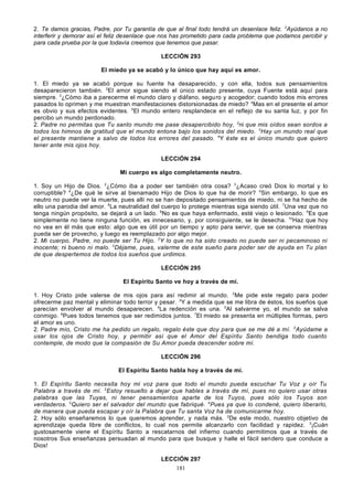 2. Te damos gracias, Padre, por Tu garantía de que al final todo tendrá un desenlace feliz. 2Ayúdanos a no
interferir y demorar así el feliz desenlace que nos has prometido para cada problema que podamos percibir y
para cada prueba por la que todavía creemos que tenemos que pasar.
LECCIÓN 293
El miedo ya se acabó y lo único que hay aquí es amor.
1. El miedo ya se acabó porque su fuente ha desaparecido, y con ella, todos sus pensamientos
desaparecieron también. 2El amor sigue siendo el único estado presente, cuya Fuente está aquí para
siempre. 3¿Cómo iba a parecerme el mundo claro y diáfano, segu ro y acogedor; cuando todos mis errores
pasados lo oprimen y me muestran manifestaciones distorsionadas de miedo? 4Mas en el presente el amor
es obvio y sus efectos evidentes. 5El mundo entero resplandece en el reflejo de su santa luz, y por fin
percibo un mundo perdonado.
2. Padre no permitas que Tu santo mundo me pase desapercibido hoy, 2ni que mis oídos sean sordos a
todos los himnos de gratitud que el mundo entona bajo los sonidos del miedo. 3Hay un mundo real que
el presente mantiene a salvo de todos los errores del pasado. 4Y éste es el único mundo que quiero
tener ante mis ojos hoy.
LECCIÓN 294
Mi cuerpo es algo completamente neutro.
1. Soy un Hijo de Dios. 2¿Cómo iba a poder ser también otra cosa? 3¿Acaso creó Dios lo mortal y lo
corruptible? 4¿De qué le sirve al bienamado Hijo de Dios lo que ha de morir? 5Sin embargo, lo que es
neutro no puede ver la muerte, pues allí no se han depositado pensamientos de miedo, ni se ha hecho de
ello una parodia del amor. 6La neutralidad del cuerpo lo protege mientras siga siendo útil. 7Una vez que no
tenga ningún propósito, se dejará a un lado. 8No es que haya enfermado, esté viejo o lesionado. 9Es que
simplemente no tiene ninguna función, es innecesario, y, por consiguiente, se le desecha. 10Haz que hoy
no vea en él más que esto: algo que es útil por un tiempo y apto para servir, que se conserva mientras
pueda ser de provecho, y luego es reemplazado por algo mejor.
2. Mi cuerpo, Padre, no puede ser Tu Hijo. 2Y lo que no ha sido creado no puede ser ni pecaminoso ni
inocente; ni bueno ni malo. 3Déjame, pues, valerme de este sueño para poder ser de ayuda en Tu plan
de que despertemos de todos los sueños que urdimos.
LECCIÓN 295
El Espíritu Santo ve hoy a través de mí.
1. Hoy Cristo pide valerse de mis ojos para así redimir al mundo. 2Me pide este regalo para poder
ofrecerme paz mental y eliminar todo terror y pesar. 3Y a medida que se me libra de éstos, los sueños que
parecían envolver al mundo desaparecen. 4La redención es una. 5Al salvarme yo, el mundo se salva
conmigo. 6Pues todos tenemos que ser redimidos juntos. 7El miedo se presenta en múltiples formas, pero
el amor es uno.
2. Padre mío, Cristo me ha pedido un regalo, regalo éste que doy para que se me dé a mí. 2 Ayúdame a
usar los ojos de Cristo hoy, y permitir así que el Amor del Espíritu Santo bendiga todo cuanto
contemple, de modo que la compasión de Su Amor pueda descender sobre mí.
LECCIÓN 296
El Espíritu Santo habla hoy a través de mí.
1. El Espíritu Santo necesita hoy mi voz para que todo el mundo pueda escuchar Tu Voz y oír Tu
Palabra a través de mí. 2Estoy resuelto a dejar que hables a través de mí, pues no quiero usar otras
palabras que las Tuyas, ni tener pensamientos aparte de los Tuyos, pues sólo los Tuyos son
verdaderos. 3Quiero ser el salvador del mundo que fabriqué. 4Pues ya que lo condené, quiero liberarlo,
de manera que pueda escapar y oír la Palabra que Tu santa Voz ha de comunicarme hoy.
2. Hoy sólo enseñaremos lo que queremos aprender, y nada más. 2De este modo, nuestro objetivo de
aprendizaje queda libre de conflictos, lo cual nos permite alcanzarlo con facilidad y rapidez. 3¡Cuán
gustosamente viene el Espíritu Santo a rescatarnos del infierno cuando permitimos que a través de
nosotros Sus enseñanzas persuadan al mundo para que busque y halle el fácil sendero que conduce a
Dios!
LECCIÓN 297
181

 