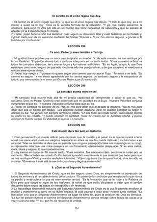 El perdón es el único regalo que doy.
1. El perdón es el único regalo que doy, ya que es el único regalo que deseo. 2Y todo lo que doy, es a mí
mismo a quien se lo doy. 3Ésta es la sencilla fórmula de la salvación. 4Y yo, que quiero salvarme, la
adoptaré, para regir mi vida por ella en un mundo que tiene necesidad de salvación y que se salvará al
aceptar yo la Expiación para mí mismo.
2. Padre, ¡cuán certeros son Tus caminos; cuán seguro su desenlace final y cuán fielmente se ha trazado y
logrado cada paso de mi salvación mediante Tu Gracia! 2Gracias a Ti por Tus eternos regalos, y gracias a Ti
también por mi Identidad.
LECCIÓN 298
Te amo, Padre, y aneo también a Tu Hijo.
1. Mi gratitud hace posible que mi amor sea aceptado sin miedo. 2Y, de esta manera, se me restituye por
fin mi Realidad. 3El perdón elimina todo cuanto se interponía en mi santa visión. 4Y me aproximo al final de
todas las jornadas absurdas, las carreras locas y los valores artificiales. 5En su lugar, acepto lo que Dios
establece como mío, seguro de que sólo mediante ello me puedo salvar, y de que atravieso el miedo para
encontrarme con mi Amor.
2. Padre, hoy vengo a Ti porque no quiero seguir otro camino que no sea el Tuyo. 2Tú estás a mi lado. 3Tu
camino es seguro. 4Y me siento agradecido por tus santos regalos: un santuario seguro y la escapatoria de
todo lo que menoscabaría mi amor por Dios mi Padre y por Su santo Hijo.
LECCIÓN 299
La santidad eterna mora en mí
1. Mi santidad está mucho más allá de mi propia capacidad de comprender o saber lo que es. 2No
obstante, Dios, mi Padre, Quien la creó, reconoce que mi santidad es la Suya. 3Nuestra Voluntad conjunta
comprende lo que es. 4Y nuestra Voluntad conjunta sabe que así es.
2. Padre, mi santidad no procede de mí. 2No es mía para dejar que el pecado la destruya. 3No es mía para
dejar que sea el blanco del ataque. 4Las ilusiones pueden ocultarla, pero no pueden extinguir su fulgor ni
atenuar su luz. 5Se yergue por siempre perfecta e intacta. 6En ella todas las cosas sanan, pues siguen siendo
tal como Tú las creaste. 7Y puedo conocer mi santidad, 8pues fui creado por la. Santidad Misma, y puedo
conocer mi Fuente porque Tu Voluntad es que se Te conozca.
LECCIÓN 300
Este mundo dura tan sólo un instante.
1. Este pensamiento se puede utilizar para expresar que la muerte y el pesar es lo que le espera a todo
aquel que viene aquí, pues sus alegrías desaparecen antes de que las pueda disfrutar o incluso tener a su
alcance. 2Mas es también la idea que no permite que ninguna percepción falsa nos mantenga en su yugo,
ni represente más que una nube pasajera en un firmamento eternamente despe jado. 3Y es esta calma,
clara, obvia y segura, lo que buscamos hoy.
2. Hoy vamos en busca de TU mundo santo. 2Pues nosotros, Tus amorosos Hijos, perdimos el rumbo por un
momento. 3Mas al haber escuchado Tu Voz hemos aprendido exactamente lo que tenemos que hacer para que
se nos restituya el Cielo y nuestra verdadera Identidad. 4Y damos gracias hoy de que el mundo dure tan sólo un
instante. 5Queremos ir más allá de ese ínfimo instante y llegar a la eternidad.
9. ¿Qué es el Segundo Advenimiento?
1. El Segundo Advenimiento de Cristo, que es tan seguro como Dios, es simplemente la corrección de
todos los errores y el restablecimiento de la cordura. 2Es parte de la condición que reinstaura lo que nunca
se perdió y re-establece lo que es eternamente verdad. 3Es la invitación que se le hace a la Palabra de
Dios para que ocupe el lugar de las ilusiones: la señal de que estás dis puesto a dejar que el perdón
descanse sobre todas las cosas sin excepción y sin reservas.
2. La naturaleza totalmente inclusiva del Segundo Advenimiento de Cristo es lo que le permite envolver al
mundo y mantenerte a salvo en su dulce llegada, la cual abarca a toda cosa viviente junto contigo. 2La
liberación a la que el Segundo Advenimiento da lugar no tiene fin, pues la creación de Dios es ilimitada.
3
La luz del perdón ilumina el camino del Segundo Advenimiento porque refulge sobre todas las cosas a la
vez y cual una sola. 4Y así, por fin, se reconoce la unidad.
182

 