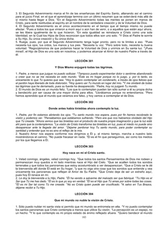 3. El Segundo Advenimiento marca el fin de las enseñanzas del Espíritu Santo, allanando así el camino
para el juicio Final, en el que el aprendizaje termina con un último resumen que se exten derá más allá de
sí mismo hasta llegar a Dios. 2En el Segundo Advenimiento todas las mentes se ponen en manos de
Cristo, para serle restituidas al espíritu en el nombre de la verdadera creación y de la Voluntad de Dios.
4. El Segundo Advenimiento es el único acontecimiento en el tiempo que el tiempo mismo no puede
afectar. 2Pues a todos los que vinieron a morir aquí o aún han de venir, o a aquellos que están aquí ahora,
se les libera igualmente de lo que hicieron. 3En esta igualdad se reinstaura a Cristo como una sola
Identidad, en la Cual los Hijos de Dios reconocen que todos ellos son uno solo. 4Y Dios el Padre le sonríe
a Su Hijo, Su única creación y Su única dicha.
5. Ruega, pues, por que el Segundo Advenimiento tenga lugar pronto, pero no te limites a eso. 2Pues
necesita tus ojos, tus oídos, tus manos y tus pies. 3Necesita tu voz. 4Pero sobre todo, necesita tu buena
voluntad. 5Regocijémonos de que podamos hacer la Voluntad de Dios y unirnos en Su santa luz. 6¡Pues
mirad!, el Hijo de Dios es uno solo en nosotros, y podemos alcanzar el Amor de nuestro Padre a través de
él.
LECCIÓN 301
Y Dios Mismo enjugará todas las lágrimas.
1. Padre, a menos que juzgue no puedo sollozar. 2Tampoco puedo experimentar dolor o sentirme abandonado
o creer que no se me necesita en este mundo. 3Éste es mi hogar porque no lo juzgo, y, por lo tanto, es
únicamente lo que Tú quieres que sea. 4Hoy lo quiero contemplar sin condenarlo, a través de ojos felices que
el perdón haya liberado de toda distorsión. 5Hoy quiero ver Tu mundo en lugar del mío. 6Y me olvidaré de todas
las lágrimas que he derramado, pues su fuente ha desaparecido. 7Padre, hoy no juzgaré Tu mundo.
`
2. El mundo de Dios es un mundo feliz. 2Los que lo contemplan pueden tan sólo sumar a él su propia dicha
y bendecirlo por ser causa de una mayor dicha para ellos. 3Llorábamos porque no entendíamos. 4Pero
hemos aprendido que el mundo que veíamos era falso, y hoy vamos a contemplar el de Dios.
LECCIÓN 302
Donde antes había tinieblas ahora contemplo la luz.
1. Padre, por fin estamos abriendo los ojos. 2Tu santo mundo nos espera, pues por fin hemos recobrado la
visión y podemos ver. 3Pensábamos que estábamos sufriendo. 4Pero era que nos habíamos olvidado del Hijo
que Tú creaste. 5Ahora vemos que las tinieblas son el producto de nuestra propia imaginación y que la luz está
ahí para que la contemplemos. 6La visión de Cristo transforma las tinieblas en luz, pues el miedo no puede sino
desaparecer ante la llegada del amor. 7Déjame perdonar hoy Tu santo mundo, para poder contemplar su
santidad y entender que no es sino el reflejo de la mía.
2. Nuestro Amor nos espera conforme nos dirigimos a Él y, al mismo tiempo, marcha a nuestro lado
mostrándonos el camino. 2No puede fracasar en nada. 3Él es el fin que perseguimos, así como los medios
por los que llegamos a Él.
LECCIÓN 303
Hoy nace en mí el Cristo santo.
1. Velad conmigo, ángeles, velad conmigo hoy. 2Que todos los santos Pensamientos de Dios me rodeen y
permanezcan muy quedos a mi lado mientras nace el Hijo del Cielo. 3Que se acallen todos los sonidos
terrenales y que todos los panoramas que estoy acostumbrado a ver desaparezcan. 4Que a Cristo se le dé
la bienvenida allí donde Él está en Su hogar, 5y que no oiga otra cosa que los sonidos que entiende y vea
únicamente los panoramas que reflejan el Amor de Su Padre. 6Que Cristo deje de ser un extraño aquí,
pues hoy Él renace en mí.
2. Le doy la bienvenida a tu Hijo, Padre. 2Él ha venido a salvarme del malvado ser que fabriqué. 3Tu Hijo es el
Ser que Tú me has dado. 4Él es lo que yo soy en verdad. 5Él es el Hijo que Tú amas por sobre todas las cosas.
6
Él es mi Ser tal como Tú me creaste. 7No es Cristo quien puede ser crucificado. 8A salvo en Tus Brazos,
déjame recibir a Tu Hijo.
LECCIÓN 304
Que mi mundo no nuble la visión de Cristo.
1. Sólo puedo nublar mi santa vista si permito que mi mundo se entrometa en ella. 2Y no puedo contemplar
los santos panoramas que Cristo contempla a menos que utilice Su visión. 3La percepción es un espejo, no
un hecho. 4Y lo que contemplo es mi propio estado de ánimo reflejado afuera. 5Quiero bendecir el mundo
183

 