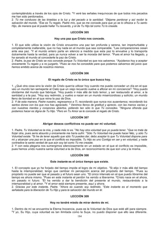 contemplándolo a través de los ojos de Cristo. 6Y veré las señales inequívocas de que todos mis pecados
me han sido perdonados.
2. Tú me conduces de las tinieblas a la luz y del pecado a la santidad. 2Déjame perdonar y así recibir la
salvación del mundo. 3Ése es Tu regalo, Padre mío, que se me concede para que yo se lo ofrezca a Tu santo
Hijo, de manera que él pueda hallar Tu recuerdo, y el de Tu Hijo tal como Tú lo creaste.
LECCIÓN 305
Hay una paz que Cristo nos concede.
1. El que sólo utiliza la visión de Cristo encuentra una paz tan profunda y serena, tan imperturbable y
completamente inalterable, que no hay nada en el mundo que sea comparable. 2Las comparaciones cesan
ante esa paz. 3Y el mundo entero parte en silencio a medida que esta paz lo envuelve y lo transporta
dulcemente hasta la verdad, para ya nunca volver a ser la morada del temor. 4Pues el amor ha llegado, y
ha sanado al mundo al concederle la paz de Cristo.
2. Padre, la paz de Cristo se nos concede porque Tu Voluntad es que nos salvemos. 2Ayúdanos hoy a aceptar
únicamente Tu regalo y a no juzgarlo. 3Pues se nos ha concedido para que podamos salvarnos del juicio que
hemos emitido acerca de nosotros mismos.
LECCIÓN 306
El regalo de Cristo es lo único que busco hoy.
1. ¿Qué otra cosa sino la visión de Cristo querría utilizar hoy cuando me puede conceder un día en el que
veo un mundo tan semejante al Cielo que un viejo recuerdo vuelve a aflorar en mi conciencia? 2Hoy puedo
olvidarme del mundo que fabriqué. 3Hoy puedo ir más allá de todo temor, y ser restaurado al amor, a la
santidad y a la paz. 4Hoy soy redimido, y vuelvo a nacer en un mundo misericordioso y solícito; un mundo
lleno de bondad en el que reina la paz de Dios.
2. Y de esta manera, Padre nuestro, regresamos a Ti, recordando que nunca nos ausentamos; recordando los
santos dones con los que nos has agraciado. 2 Venimos llenos de gratitud y aprecio, con las manos vacías y
con nuestras mentes y corazones abiertos, pidiendo tan sólo lo que Tú concedes. 3Ninguna ofrenda que
podamos hacer es digna de Tu Hijo. 4Pero en Tu Amor se le concede el regalo de Cristo.
LECCIÓN 307
Abrigar deseos conflictivos no puede ser mi voluntad.
1. Padre, Tu Voluntad es la mía, y nada más lo es. 2No hay otra voluntad que yo pueda tener. 3Que no trate de
forjar otra, pues sería absurdo y únicamente me haría sufrir. 4Sólo Tu Voluntad me puede hacer feliz,: y sólo Tu
Voluntad existe. 5Si he de tener aquello que sólo Tú puedes dar, debo aceptar lo que Tu Voluntad dispone para
mí y alcanzar una paz en la que el conflicto es imposible, Tu Hijo es uno Contigo en ser y en voluntad, y nada
contradice la santa verdad de que aún soy tal como Tú me creaste.
2. Y con esta plegaria nos sumergimos silenciosamente en un estado en el que el conflicto es imposible,
pues hemos unido nuestra santa voluntad a la de Dios, en reconocimiento de que son una y la misma.
LECCIÓN 308
Este instante es el único tiempo que existe.
1. El concepto que yo he forjado del tiempo impide el logro de mi objetivo. 2Si elijo ir más allá del tiempo
hasta la intemporalidad, tengo que cambiar mi percepción acerca del propósito del tiempo. 3Pues su
propósito no puede ser que el pasado y el futuro sean uno. 4El único intervalo en el que puedo librarme del
tiempo es ahora mismo. 5Pues en este instante el perdón ha venido a liberarme. 6Cristo nace en el ahora,
sin pasado ni futuro. 7Él ha venido a dar la bendición del presente al mundo, restaurándolo a la
intemporalidad y al amor. 8Y el amor está siempre presente, aquí y ahora.
2. Gracias por este instante, Padre. 2Ahora es cuando soy redimido. 3Este instante es el momento que
señalaste para la liberación de Tu Hijo y para la salvación del mundo en él.
LECCIÓN 309
Hoy no tendré miedo de mirar dentro de mí.
1. Dentro de mí se encuentra la Eterna Inocencia, pues es la Voluntad de Dios que esté allí para siempre.
2
Y yo, Su Hijo, cuya voluntad es tan ilimitada como la Suya, no puedo disponer que ello sea diferente.
184

 