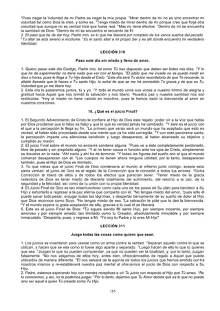 3

Pues negar la Voluntad de mi Padre es negar la mía propia. 4Mirar dentro de mí no es sino encontrar mi
voluntad tal como Dios la creó, y como es. 5Tengo miedo de mirar dentro de mí porque creo que forjé otra
voluntad que aunque no es verdad hice que fuese real. 6Mas no tiene efectos. 7Dentro de mí se encuentra
la santidad de Dios. 8Dentro de mí se encuentra el recuerdo de Él.
2. El paso que he de dar hoy, Padre mío, es lo que me liberará por completo de los vanos sueños del pecado.
2
Tu altar se alza sereno e incólume. 3Es el santo altar a mi propio Ser y es allí donde encuentro mi verdadera
Identidad.
LECCIÓN 310
Paso este día sin miedo y lleno de amor.
1. Quiero pasar este día Contigo, Padre mío, tal como Tú has dispuesto que deben ser todos mis días. 2Y lo
que he de experimentar no tiene nada que ver con el tiempo. 3El júbilo que me invade no se puede medir en
días u horas, pues le llega a Tu Hijo desde el Cielo. 4Este día será Tu dulce recordatorio de que Te recuerde, la
afable llamada que le haces a Tu santo Hijo, la señal de que se me ha concedido Tu gracia y de que es Tu
Voluntad que yo me libere hoy.
2. Este día lo pasaremos juntos, tú y yo. 2Y todo el mundo unirá sus voces a nuestro himno de alegría y
gratitud hacia Aquel que nos brindó la salvación y nos liberó. 3Nuestra paz y nuestra santidad nos son
restituidas. 4Hoy el miedo no tiene cabida en nosotros, pues le hemos dado la bienvenida al amor en
nuestros corazones.
10. ¿Qué es el juicio Final?
1. El Segundo Advenimiento de Cristo le confiere al Hijo de Dios este regalo: poder oír a la Voz que habla
por Dios proclamar que lo falso es falso y que lo que es verdad jamás ha cambiado. 2Y éste es el juicio con
el que a la percepción le llega su fin. 3Lo primero que verás será un mundo que ha aceptado que esto es
verdad, al haber sido proyectado desde una mente que ya ha sido corregida. 4Y con este panorama santo,
la percepción imparte una silenciosa bendición y luego desaparece, al haber alcanzado su objetivo y
cumplido su misión.
2. El juicio Final sobre el mundo no encierra condena alguna. 2Pues ve a éste completamente perdonado,
libre de pecado y sin propósito alguno. 3Y al no tener causa ni función ante los ojos de Cristo, simplemente
se disuelve en la nada. 4Ahí nació y ahí ha de terminar. 5Y todas las figuras del sueño con el que el mundo
comenzó desaparecen con él. 6Los cuerpos no tienen ahora ninguna utilidad, por lo tanto, desaparecen
también, pues el Hijo de Dios es ilimitado.
3. Tú que creías que el juicio Final de Dios condenaría al mundo al infierno junto contigo, acepta esta
santa verdad: el juicio de Dios es el regalo de la Corrección que le concedió a todos tus errores. aDicha
Corrección te libera de ellos y de todos los efectos que parecían tener. 2Tener miedo de la gracia
redentora de Dios es tener miedo de liberarte totalmente del sufrimiento, del retorno a la paz, de la
seguridad y la felicidad, así como de tu unión con tu propia Identidad.
4. El Juicio Final de Dios es tan misericordioso como cada uno de los pasos de Su plan para bendecir a Su
Hijo y exhortarlo a regresar a la paz eterna que comparte con él. 2No tengas miedo del amor, 3pues sólo él
puede sanar todo pesar, enjugar todas las lágrimas, y despertar tiernamente de su sueño de dolor al Hijo
que Dios reconoce como Suyo. 4No tengas miedo de eso. 5La salvación te pide que le des la bienvenida.
6
Y el mundo espera tu grata aceptación de ella, gracias a lo cual él se liberará.
5. Este es el juicio Final de Dios: "Tú sigues siendo Mi santo Hijo, por siempre inocente, por siempre
amoroso y por siempre amado, tan ilimitado como tu Creador, absolutamente inmutable y por siempre
inmaculado. 2Despierta, pues, y regresa a Mí. 3Yo soy tu Padre y tú eres Mi Hijo"
LECCIÓN 311
Juzgo todas las cosas como quiero que sean.
1. Los juicios se inventaron para usarse como un arma contra la verdad. 2Separan aquello contra lo que se
utilizan, y hacen que se vea como si fuese algo aparte y separado. 3Luego hacen de ello lo que tú quieres
que sea. 4Juzgan lo que no pueden comprender, ya que no pueden ver la totalidad, y, por lo tanto, juzgan
falsamente. 5No nos valgamos de ellos hoy, antes bien, ofrezcámoselos de regalo a Aquel que puede
utilizarlos de manera diferente. 6Él nos salvará de la agonía de todos los juicios que hemos emitido con tra
nosotros mismos y re-establecerá nuestra paz mental al ofre cernos el juicio de Dios con respecto a Su
Hijo.
2. Padre, estamos esperando hoy con mentes receptivas a oír Tu juicio con respecto al Hijo que Tú amas. 2No
lo conocemos, y así, no lo podemos juzgar. 3Por lo tanto, dejamos que Tu Amor decida qué es lo que no puede
sino ser aquel a quien Tú creaste como Tu Hijo.
185

 