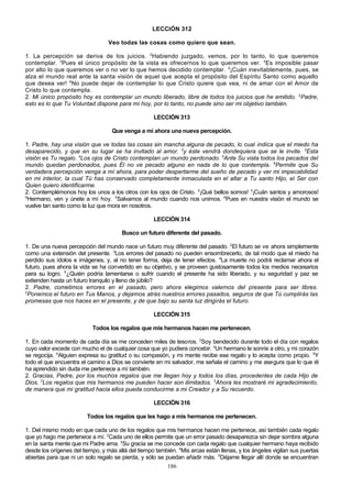 LECCIÓN 312
Veo todas las cosas como quiero que sean.
1. La percepción se deriva de los juicios. 2Habiendo juzgado, vemos, por lo tanto, lo que queremos
contemplar. 3Pues el único propósito de la vista es ofrecernos lo que queremos ver. 4Es imposible pasar
por alto lo que queremos ver o no ver lo que hemos decidido contemplar. 5¡Cuán inevitablemente, pues, se
alza el mundo real ante la santa visión de aquel que acepta el propósito del Espíritu Santo como aquello
que desea ver! 6No puede dejar de contemplar lo que Cristo quiere que vea, ni de amar con el Amor de
Cristo lo que contempla.
2. Mi único propósito hoy es contemplar un mundo liberado, libre de todos los juicios que he emitido. 2Padre,
esto es lo que Tu Voluntad dispone para mí hoy, por lo tanto, no puede sino ser mi objetivo también.
LECCIÓN 313
Que venga a mí ahora una nueva percepción.
1. Padre, hay una visión que ve todas las cosas sin mancha alguna de pecado, lo cual indica que el miedo ha
desaparecido, y que en su lugar se ha invitado al amor. 2y éste vendrá dondequiera que se le invite. 3Esta
visión es Tu regalo. 4Los ojos de Cristo contemplan un mundo perdonado. 5Ante Su vista todos los pecados del
mundo quedan perdonados, pues Él no ve pecado alguno en nada de lo que contempla. 6Permite que Su
verdadera percepción venga a mí ahora, para poder despertarme del sueño de pecado y ver mi impecabilidad
en mi interior, la cual Tú has conservado completamente inmaculada en el altar a Tu santo Hijo, el Ser con
Quien quiero identificarme.
2. Contemplémonos hoy los unos a los otros con los ojos de Cristo. 2¡Qué bellos somos! 3¡Cuán santos y amorosos!
4
Hermano, ven y únete a mí hoy. 5Salvamos al mundo cuando nos unimos. 6Pues en nuestra visión el mundo se
vuelve tan santo como la luz que mora en nosotros.
LECCIÓN 314
Busco un futuro diferente del pasado.
1. De una nueva percepción del mundo nace un futuro muy diferente del pasado. 2El futuro se ve ahora simplemente
como una extensión del presente. 3Los errores del pasado no pueden ensombrecerlo, de tal modo que el miedo ha
perdido sus ídolos e imágenes, y, al no tener forma, deja de tener efectos. 4La muerte no podrá reclamar ahora el
futuro, pues ahora la vida se ha convertido en su objetivo, y se proveen gustosamente todos los medios necesarios
para su logro. 5¿Quién podría lamentarse o sufrir cuando el presente ha sido liberado, y su seguridad y paz se
extienden hasta un futuro tranquilo y lleno de júbilo?
2. Padre, cometimos errores en el pasado, pero ahora elegimos valernos del presente para ser libres.
2
Ponemos el futuro en Tus Manos, y dejamos atrás nuestros errores pasados, seguros de que Tú cumplirás las
promesas que nos haces en el presente, y de que bajo su santa luz dirigirás el futuro.
LECCIÓN 315
Todos los regalos que mis hermanos hacen me pertenecen.
1. En cada momento de cada día se me conceden miles de tesoros. 2Soy bendecido durante todo el día con regalos
cuyo valor excede con mucho el de cualquier cosa que yo pudiera concebir. 3Un hermano le sonríe a otro, y mi corazón
se regocija. 4Alguien expresa su gratitud o su compasión, y mi mente recibe ese regalo y lo acepta como propio. 5Y
todo el que encuentra el camino a Dios se convierte en mi salvador, me señala el camino y me asegura que lo que él
ha aprendido sin duda me pertenece a mí también.
2. Gracias, Padre, por los muchos regalos que me llegan hoy y todos los días, procedentes de cada Hijo de
Dios. 2Los regalos que mis hermanos me pueden hacer son ilimitados. 3Ahora les mostraré mi agradecimiento,
de manera que mi gratitud hacia ellos pueda conducirme a mi Creador y a Su recuerdo.
LECCIÓN 316
Todos los regalos que les hago a mis hermanos me pertenecen.
1. Del mismo modo en que cada uno de los regalos que mis hermanos hacen me pertenece, así también cada regalo
que yo hago me pertenece a mí. 2Cada uno de ellos permite que un error pasado desaparezca sin dejar sombra alguna
en la santa mente que mi Padre ama. 3Su gracia se me concede con cada regalo que cualquier hermano haya recibido
desde los orígenes del tiempo, y más allá del tiempo también. 4Mis arcas están llenas, y los ángeles vigilan sus puertas
abiertas para que ni un solo regalo se pierda, y sólo se puedan añadir más. 5Déjame llegar allí donde se encuentran
186

 