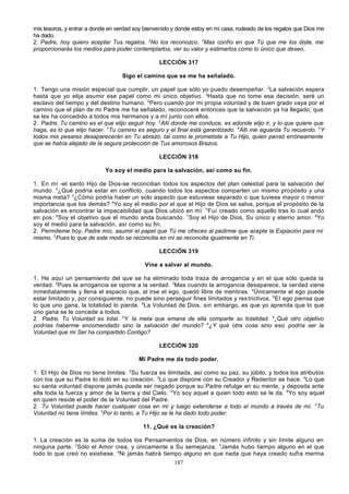 mis tesoros, y entrar a donde en verdad soy bienvenido y donde estoy en mi casa, rodeado de los regalos que Dios me
ha dado.
2. Padre, hoy quiero aceptar Tus regalos. 2No los reconozco. 3Mas confío en que Tú que me los diste, me
proporcionarás los medios para poder contemplarlos, ver su valor y estimarlos como lo único que deseo.
LECCIÓN 317
Sigo el camino que se me ha señalado.
1. Tengo una misión especial que cumplir, un papel que sólo yo puedo desempeñar. 2La salvación espera
hasta que yo elija asumir ese papel como mi único objetivo. 3Hasta que no tome esa decisión, seré un
esclavo del tiempo y del destino humano. 4Pero cuando por mi propia voluntad y de buen grado vaya por el
camino que el plan de mi Padre me ha señalado, reconoceré entonces que la salvación ya ha llegado, que
se les ha concedido a todos mis hermanos y a mí junto con ellos.
2. Padre, Tu camino es el que elijo seguir hoy. 2Allí donde me conduce, es adonde elijo ir, y lo que quiere que
haga, es lo que elijo hacer. 3Tu camino es seguro y el final está garantizado. 4Allí me aguarda Tu recuerdo. 5Y
todos mis pesares desaparecerán en Tu abrazo, tal como le prometiste a Tu Hijo, quien pensó erróneamente
que se había alejado de la segura protección de Tus amorosos Brazos.
LECCIÓN 318
Yo soy el medio para la salvación, así como su fin.
1. En mí -el santo Hijo de Dios-se reconcilian todos los aspectos del plan celestial para la salvación del
mundo. 2¿Qué podría estar en conflicto, cuando todos los aspectos comparten un mismo pro pósito y una
misma meta? 3¿Cómo podría haber un solo aspecto que estuviese separado o que tuviese mayor o menor
importancia que los demás? 4Yo soy el medio por el que el Hijo de Dios se salva, porque el propósito de la
salvación es encontrar la impecabilidad que Dios ubicó en mí. 5 Fui creado como aquello tras lo cual ando
en pos. 6Soy el objetivo que el mundo anda buscando. 7Soy el Hijo de Dios, Su único y eterno amor. 8Yo
soy el medio para la salvación, así como su fin.
2. Permíteme hoy, Padre mío, asumir el papel que Tú me ofreces al pedirme que acepte la Expiación para mí
mismo. 2Pues lo que de este modo se reconcilia en mí se reconcilia igualmente en Ti.
LECCIÓN 319
Vine a salvar al mundo.
1. He aquí un pensamiento del que se ha eliminado toda traza de arrogancia y en el que sólo queda la
verdad. 2Pues la arrogancia se opone a la verdad. 3Mas cuando la arrogancia desaparece, la verdad viene
inmediatamente y llena el espacio que, al irse el ego, quedó libre de mentiras. 4Únicamente el ego puede
estar limitado y, por consiguiente, no puede sino perseguir fines limitados y res trictivos. 5 El ego piensa que
lo que uno gana, la totalidad lo pierde. 6La Voluntad de Dios, sin embargo, es que yo aprenda que lo que
uno gana se le concede a todos.
2. Padre, Tu Voluntad es total. 2 Y la meta que emana de ella comparte su totalidad. 3 ¿Qué otro objetivo
podrías haberme encomendado sino la salvación del mundo? 4¿Y qué otra cosa sino eso podría ser la
Voluntad que mi Ser ha compartido Contigo?
LECCIÓN 320
Mi Padre me da todo poder.
1. El Hijo de Dios no tiene límites. 2Su fuerza es ilimitada, así como su paz, su júbilo, y todos los atributos
con los que su Padre lo dotó en su creación. 3Lo que dispone con su Creador y Redentor se hace. 4Lo que
su santa voluntad dispone jamás puede ser negado porque su Padre refulge en su mente, y deposita ante
ella toda la fuerza y amor de la tierra y del Cielo. 5Yo soy aquel a quien todo esto se le da. 6Yo soy aquel
en quien reside el poder de la Voluntad del Padre.
2. Tu Voluntad puede hacer cualquier cosa en mí y luego extenderse a todo el mundo a través de mí. 2Tu
Voluntad no tiene límites. 3Por lo tanto, a Tu Hijo se le ha dado todo poder.
11. ¿Qué es la creación?
1. La creación es la suma de todos los Pensamientos de Dios, en número infinito y sin límite alguno en
ninguna parte. 2Sólo el Amor crea, y únicamente a Su semejanza. 3Jamás hubo tiempo alguno en el que
todo lo que creó no existiese. 4Ni jamás habrá tiempo alguno en que nada que haya creado sufra merma
187

 