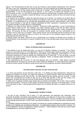 alguna. 5Los Pensamientos de Dios han de ser por siempre y para siempre exactamente como siempre
han sido y como son: inalterables con el paso del tiempo, así como después de que éste haya cesado.
2. Los Pensamientos de Dios poseen todo el poder de su Creador. 2Pues Él quiere incrementar el Amor
extendiéndolo. 3Y así, Su Hijo participa en la creación, y, por lo tanto, no puede sino com partir con su
Padre el poder de crear. 4Lo que Dios ha dispuesto que sea uno eternamente, lo seguirá siendo cuando el
tiempo se acabe, y no cambiará a través del tiempo, sino que seguirá siendo tal como era antes de que
surgiera la idea del tiempo.
3. La creación es lo opuesto a todas las ilusiones porque es la ver dad. 2La creación es el santo Hijo de
Dios, pues en la creación Su Voluntad es plena con respecto a todo, al hacer que cada parte contenga la
Totalidad. 3La inviolabilidad de su unicidad está garantizada para siempre, perennemente a salvo dentro
de Su santa Voluntad, y más allá de cualquier posibilidad de daño, separación, imperfección o de nada
que pueda mancillar en modo alguno su impecabilidad.
4. Nosotros, los Hijos de Dios, somos la creación. 2Parecemos estar separados y no ser conscientes de
nuestra eterna unidad con Él. 3Sin embargo, tras todas nuestras dudas y más allá de todos nuestros
temores, todavía hay certeza, 4pues el Amor jamás abandona Sus Pensamientos, y ellos comparten Su
certeza. 5El recuerdo de Dios se encuentra en nuestras mentes santas, que son conscientes de su
unicidad y de su unión con su Creador. 6Que nuestra función sea únicamente permitir el retorno de este
recuerdo y que Su Voluntad se haga en la tierra, así como que se nos restituya nuestra cordura y ser
solamente tal como Dios nos creó.
5. Nuestro Padre nos llama. 2Oímos Su Voz y perdonamos a la creación en Nombre de su Creador, la
Santidad Misma, Cuya santidad Su creación comparte con Él; Cuya santidad sigue siendo todavía parte de
nosotros.
LECCIÓN 321
Padre, mi libertad reside únicamente en Ti.
1. No entendía lo que me podía hacer libre, ni lo que era mi libertad o adónde ir a buscarla. 2Y así, Padre,
busqué en vano hasta que oí Tu Voz dirigiéndome. 3Ahora ya no deseo seguir siendo mi propio guía. 4Pues la
manera de encontrar mi libertad no es algo que yo haya ideado o que comprenda. 5Pero confió en Ti. 6Y me
mantendré consciente de Ti que me dotaste con mi libertad por ser Tu santo Hijo. 7Tu Voz me dirige, y veo que
el camino que conduce hasta Ti por fin está libre y despejado. 8Padre, mi libertad reside únicamente en Ti.
9
Padre, mi voluntad es regresar.
2. Hoy respondemos por el mundo, el cual será liberado junto con nosotros. 2¡Qué alegría encontrar
nuestra libertad por el inequívoco camino que nuestro Padre ha señalado! 3¡Y cuán segura es la salvación
de todo el mundo cuando nos damos cuenta de que sólo en Dios podemos encontrar nuestra libertad!
LECCIÓN 322
Tan sólo puedo renunciar a lo que nunca fue real.
1. Lo único que sacrifico son las ilusiones, nada más. 2Y a medida que éstas desaparecen, descubro los
regalos que trataban de ocultar, los cuales me aguardan en jubilosa espera, listos para entre garme los
ancestrales mensajes que me traen de Dios. 3En cada regalo Suyo que acepto yace Su recuerdo. 4Y cada
sueño sirve únicamente para ocultar el Ser que es el único Hijo de Dios, el Ser que fue creado a Su
Semejanza, el Santo Ser que aún mora en Él para siempre, tal como Él aún mora en mí.
2. Padre, para Ti cualquier sacrificio sigue siendo algo por siempre inconcebible. 2Por lo tanto, sólo en sueños
puedo hacer sacrificios. 3Tal como Tú me creaste, no puedo renunciar a nada que Tú me hayas dado. 4Lo que
Tú no has dado es irreal. 5¿Qué pérdida podría esperar sino la pérdida del miedo y el regreso del amor a mi
mente?
LECCIÓN 323
Gustosamente "sacrifico" el miedo.
1. He aquí el único "sacrificio" que le pides a Tu Hijo bienamado: que abandone todo sufrimiento, toda
sensación de pérdida y de tristeza, toda ansiedad y toda duda, y que deje que Tu Amor entre a raudales a su
conciencia, sanándolo del dolor y otorgándole Tu Propia dicha eterna. 2Tal es el "sacrificio" que me pides y que
yo me impongo gustosamente: el único "costo" que supone reinstaurar en mí Tu recuerdo para la salvación del
mundo.
2. Y al saldar la deuda que tenemos con la verdad -una deuda que consiste sencillamente en abandonar los autoengaños y las imágenes que venerábamos falsamente- , la verdad regresa íntegra y llena de júbilo a nosotros. 2Ya
no nos engañamos. 3El amor ha regresado a nuestra conciencia. 4Y ahora estamos en paz otra vez, pues el miedo
ha desaparecido y lo único que queda es el amor.
188

 