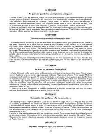 LECCIÓN 324
No quiero ser guía. Quiero ser simplemente un seguidor.
1. Padre, Tú eres Quien me dio el plan para mi salvación. 2Eres asimismo Quien determinó el camino que debo
recorrer, el papel que debo desempeñar, así como cada paso en el sendero señalado. 3No puedo perderme.
4
Tan sólo puedo elegir desviarme por un tiempo, y luego volver. 5Tu amorosa Voz siempre me exhortará a
regresar, y me llevará por el buen camino. 6Mis hermanos pueden seguir el camino por el que les dirijo. 7Mas
yo simplemente recorreré el caminó que conduce a Ti, tal como Tú me indiques y quieras que yo haga.
2. Sigamos, por lo tanto, a Uno que conoce el camino. 2No tenemos por qué rezagarnos, ni podemos soltarnos de
Su amorosa Mano por más de un instante. 3Caminamos juntos, pues le seguimos. 4Y es Él Quien hace que el final
sea seguro y Quien garantiza que llegaremos a salvo a nuestro hogar.
LECCIÓN 325
Todas las cosas que creo ver son reflejos de ideas.
1. Ésta es la clave de la salvación: lo que veo es el reflejo de un proceso mental que comienza con una idea de lo
que quiero. 2A partir de ahí, la mente forja una imagen de eso que desea, lo juzga valioso y, por lo tanto, procura
encontrarlo. 3Estas imágenes se proyectan luego al exterior, donde se contemplan, se consideran reales y se
defienden como algo propio de uno. 4De deseos dementes nace un mundo demente, 5y de juicios, un mundo
condenado. 6De pensamientos de perdón, en cambio, surge un mundo apacible y misericordioso para con el santo
Hijo de Dios, cuyo propósito es ofrecerle un dulce hogar en el que descansar por un tiempo antes de proseguir su
jornada, y donde él puede ayudar a sus hermanos a seguir adelante con él y a encontrar el camino que conduce al
Cielo y a Dios.
2. Padre nuestro, Tus ideas reflejan la verdad, mientras que las mías separadas de las Tuyas, tan sólo dan
lugar a sueños. 2Déjame contemplar lo que sólo las Tuyas reflejan, pues son ellas las únicas que establecen la
verdad.
LECCIÓN 326
He de ser por siempre un Efecto de Dios.
1. Padre, fui creado en Tu Mente, como un Pensamiento santo que nunca abandonó su hogar. 2He de ser por
siempre Tu Efecto, y Tú por siempre y para siempre, mi Causa. 3Sigo siendo tal como Tú me creaste. 4Todavía
me encuentro allí donde me pusiste. 5Y todos Tus atributos se encuentran en mí, pues Tu Voluntad fue tener
un Hijo tan semejante a su Causa, que Causa y Efecto fuesen indistinguibles. 6Que tome conciencia de que
soy un Efecto Tuyo y de que, por consiguiente, poseo el mismo poder de crear que Tú. 7Y así como es en el
Cielo, sea en la tierra. 8Sigo Tu plan aquí, y sé que al final congregarás a todos Tus Efectos en el plácido
Remanso de Tu Amor, donde la tierra desaparecerá y todos los pensamientos separados se unirán llenos de
gloria como el Hijo de Dios.
2. Veamos hoy la tierra desaparecer, al principio transformada, y después, una vez que haya sido perdonada,
veámosla desvanecerse completamente en la santa Voluntad de Dios.
LECCIÓN 327
No necesito más que llamar y Tú me contestarás.
1. No se me pide que acepte la salvación sobre la base de una fe ciega. 2Pues Dios ha prometido que oirá
mi llamada y que Él Mismo me contestará. 3Déjame aprender mediante mi experiencia que esto es verdad,
y es indudable que llegaré a tener fe en Él. 4Esa es la fe que no se quebranta y que me llevará cada vez
más lejos por la senda que conduce hasta Él. 5Pues así estaré seguro de que Él no me ha abandonado, de
que aún me ama y de que sólo espera a que yo lo llame para proporcionarme toda la ayuda que necesite
para poder llegar a Él.
2. Padre, te doy las gracias porque sólo con que ponga a prueba Tus promesas jamás tendré la experiencia
de que no se cumplen. 2Permítaseme, por lo tanto, ponerlas a prueba en vez de juzgarlas. 3Tú eres Tu Palabra.
4
Tú provees los medios a través de los cuales arriba la convicción, haciendo así que por fin estemos seguros
de Tu eterno Amor.
LECCIÓN 328
Elijo estar en segundo lugar para obtener el primero.
189

 