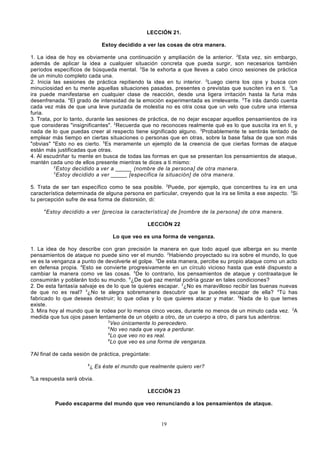 LECCIÓN 21.
Estoy decidido a ver las cosas de otra manera.
1. La idea de hoy es obviamente una continuación y ampliación de la anterior. 2Esta vez, sin embargo,
además de aplicar la idea a cualquier situación concreta que pueda surgir, son necesarios también
períodos específicos de búsqueda mental. 3Se te exhorta a que lleves a cabo cinco sesiones de práctica
de un minuto completo cada una.
2. Inicia las sesiones de práctica repitiendo la idea en tu interior. 2Luego cierra los ojos y busca con
minuciosidad en tu mente aquellas situaciones pasadas, presentes o previstas que susciten ira en ti. 3La
ira puede manifestarse en cualquier clase de reacción, desde una ligera irritación hasta la furia más
desenfrenada. 4El grado de intensidad de la emoción experimentada es irrelevante. 5Te irás dando cuenta
cada vez más de que una leve punzada de molestia no es otra cosa que un velo que cubre una intensa
furia.
3. Trata, por lo tanto, durante las sesiones de práctica, de no dejar escapar aquellos pensamientos de ira
que consideras "insignificantes". 2Recuerda que no reconoces realmente qué es lo que suscita ira en ti, y
nada de lo que puedas creer al respecto tiene significado alguno. 3Probablemente te sentirás tentado de
emplear más tiempo en ciertas situaciones o personas que en otras, sobre la base falsa de que son más
"obvias" 4Esto no es cierto. 5Es meramente un ejemplo de la creencia de que ciertas formas de ataque
están más justificadas que otras.
4. Al escudriñar tu mente en busca de todas las formas en que se presentan los pensamientos de ataque,
mantén cada uno de ellos presente mientras te dices a ti mismo:
2
Estoy decidido a ver a _____ (nombre de la persona] de otra manera.
3
Estoy decidido a ver _____ [especifica la situación] de otra manera.
5. Trata de ser tan específico como te sea posible. 2Puede, por ejemplo, que concentres tu ira en una
característica determinada de alguna persona en particular, creyendo que la ira se limita a ese aspecto. 3Si
tu percepción sufre de esa forma de distorsión, di:
4

Estoy decidido a ver [precisa la característica] de [nombre de la persona] de otra manera.
LECCIÓN 22
Lo que veo es una forma de venganza.

1. La idea de hoy describe con gran precisión la manera en que todo aquel que alberga en su mente
pensamientos de ataque no puede sino ver el mundo. 2Habiendo proyectado su ira sobre el mundo, lo que
ve es la venganza a punto de devolverle el golpe. 3De esta manera, percibe su propio ataque como un acto
en defensa propia. 4Esto se convierte progresivamente en un círculo vicioso hasta que esté dispuesto a
cambiar la manera como ve las cosas. 5De lo contrario, los pensamientos de ataque y contraataque le
consumirán y poblarán todo su mundo. 6¿De qué paz mental podría gozar en tales condiciones?
2. De esta fantasía salvaje es de lo que te quieres escapar. 2¿No es maravilloso recibir las buenas nuevas
de que no es real? 3¿No te alegra sobremanera descubrir que te puedes escapar de ella? 4Tú has
fabricado lo que deseas destruir; lo que odias y lo que quieres atacar y matar. 5Nada de lo que temes
existe.
3. Mira hoy al mundo que te rodea por lo menos cinco veces, durante no menos de un minuto cada vez. 2A
medida que tus ojos pasen lentamente de un objeto a otro, de un cuerpo a otro, di para tus adentros:
3
Veo únicamente lo perecedero.
4
No veo nada que vaya a perdurar.
5
Lo que veo no es real.
6
Lo que veo es una forma de venganza.
7Al final de cada sesión de práctica, pregúntate:
8

9

¿ Es éste el mundo que realmente quiero ver?

La respuesta será obvia.
LECCIÓN 23
Puedo escaparme del mundo que veo renunciando a los pensamientos de ataque.

19

 