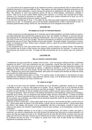 1. Lo que parece ser el segundo lugar es en realidad el primero, pues percibimos todo al revés hasta que
decidimos escuchar la Voz que habla por Dios. 2Nos parece que sólo podemos alcanzar autonomía si nos
esforzamos por estar separados, y que la manera de salvarnos es aislándonos del resto de la creación de
Dios. 3No obstante, lo único que podemos derivar de ello es enfermedades, sufrimientos, pérdidas y
muerte. 4Esto no es lo que nuestro Padre dispone para nosotros, y no existe otra voluntad que la Suya.
5
Unirnos a Su Voluntad es encontrar la nuestra. 6Y, puesto que nuestra voluntad es la Suya, es a Él a
Quien debemos acudir para reconocer nuestra voluntad.
2. No hay otra voluntad que la Tuya. 2Y me alegro de que nada que pueda imaginarme contradiga lo que Tú
quieres que yo sea. 3Tu Voluntad es que yo me encuentre completamente a salvo y eternamente en paz. 4Y
comparto gustosamente Contigo, Padre mío, esa Voluntad que Tú me otorgaste como parte de mí.
LECCIÓN 329
He elegido ya lo que Tu Voluntad dispone.
1. Padre, pensé que me había apartado de Tu Voluntad, que la había desafiado, que había violado sus leyes y
que había interpuesto otra voluntad más poderosa que la Tuya. 2En realidad, no obstante, no soy otra cosa que
una extensión de Tu Voluntad que se extiende continuamente. 3Eso es lo que soy, y ello jamás ha de cambiar.
4
Así como Tú eres Uno, yo soy uno Contigo. 5Eso fue lo que elegí en mi creación, en la que mi voluntad se hizo
eternamente una con la Tuya. 6Esa decisión se tomó para siempre. 7No puede cambiar ni oponerse a sí misma.
8
Padre, mi voluntad es la Tuya. 9Estoy a salvo, tranquilo y sereno, y gozo de una dicha interminable porque así
lo dispone Tu Voluntad.
2. Hoy aceptaremos la unión que existe entre nosotros, y entre nosotros y nuestra Fuente. 2No tenemos
otra voluntad que la Suya y todos somos uno porque todos compartimos Su Voluntad. 3A través de Ella
reconocemos que somos uno solo. 4A través de Ella encontramos por fin el camino que nos conduce a
Dios.
LECCIÓN 330
Hoy no volveré a hacerme daño.
1. Aceptemos hoy que el perdón es nuestra única función. z¿Por qué atacar nuestras mentes y ofrecerles
imágenes de dolor? 3¿Por qué enseñarles que son impotentes, cuando Dios les ofrece Su poder y Su
Amor y las invita a servirse de lo que ya es suyo? 4La mente que ha llegado a estar dispuesta a aceptar los
regalos de Dios ha sido reinstaurada al espíritu, y extiende su libertad y su dicha tal como dispone la
Voluntad de Dios unida a la suya propia. 5El Ser que Dios creó no puede pecar, por lo tanto, no puede
sufrir. 6Elijamos hoy que Él sea nuestra Identidad, para poder así escapar para siempre de todas las cosas
que el sueño de miedo parece ofrecernos.
2. Padre, es imposible hacerle daño a Tu Hijo. 2Y si creemos sufrir, es sólo porque no reconocemos la única
Identidad que compartimos Contigo. 3Hoy queremos retornar a Ella, a fin de librarnos para siempre de todos
nuestros errores y salvarnos de lo que creíamos ser.
12. ¿Qué es el ego?
1. El ego no es otra cosa que idolatría; el símbolo de un yo limi tado y separado, nacido en un cuerpo,
condenado a sufrir y a que su vida acabe en la muerte. 2Es la "voluntad" que ve a la Voluntad de Dios
como su enemigo, y que adopta una forma en que Ésta es negada. 3El ego es la "prueba" de que la fuerza
es débil y el amor temible, la vida en realidad es la muerte y sólo lo que se opone a Dios es verdad.
2. El ego es demente. 2Lleno de miedo, cree alzarse más allá de lo Omnipresente, aparte de la Totalidad y
separado de lo Infinito. 3En su demencia cree también haber vencido a Dios Mismo. 4Y desde su terrible
autonomía "ve" que la Voluntad de Dios ha sido destruida. 5Sueña con el castigo y tiembla ante las figuras
de sus sueños: sus enemigos, que andan tras él queriendo asesinarlo antes de que él pueda proteger su
seguridad atacándolos primero.
3. El Hijo de Dios no tiene ego. 2¿Qué puede saber él de la locura o de la muerte de Dios, cuando mora en
Él? 3¿Qué puede saber de penas o de sufrimientos, cuando vive en una dicha eterna? 4¿Qué puede saber
del miedo o del castigo, del pecado o de la culpabili dad, del odio o del ataque, cuando lo único que le
rodea es paz eterna, por siempre imperturbable y libre de todo conflicto, en la tranquilidad y silencio más
profundos?
4. Conocer la realidad significa no ver al ego ni a sus pensamien tos, sus obras o actos, sus leyes o
creencias, sus sueños o esperanzas, así como tampoco los planes que tiene para su propia salvación y el
precio que hay que pagar por creer en él. 2Desde el punto de vista del sufrimiento, el precio que hay que
pagar por tener fe en él es tan inmenso que la ofrenda que se hace a diario en su tenebroso santuario es
la crucifixión del Hijo de Dios. aY la sangre no puede sino correr ante el altar donde sus enfermizos
seguidores se preparan para morir.
190

 