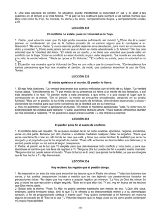 5. Una sola azucena de perdón, no obstante, puede transformar la oscuridad en luz y el altar a las
ilusiones en el templo a la Vida Misma. 2Y la paz se les restituirá para siempre a las santas mentes que
Dios creó como Su Hijo, Su morada, Su dicha y Su amor, completamente Suyas, y completamente unidas
a Él.
LECCIÓN 331
El conflicto no existe, pues mi voluntad es la Tuya.
1. Padre, ¡qué absurdo creer que Tu Hijo podía causarse sufrimiento así mismo! 2¿Cómo iba él a poder
planear su condenación sin que se le hubiera provisto de un camino seguro que lo condujese a su
liberación? 3Me amas, Padre, 4y nunca habrías podido dejarme en la desolación, para morir en un mundo de
dolor y crueldad. 5¿Cómo pude jamás pensar que el Amor se había abandonado a Sí Mismo? 6No hay otra
voluntad que la Voluntad del Amor. 7El miedo es un sueño, y no tiene una voluntad que pueda estar en
conflicto con la Tuya. 8Estar en conflicto es estar dormido; la paz, estar despierto. 9La muerte es una ilusión,
y la vida, la verdad eterna. 10Nada se opone a Tu Voluntad. 11El conflicto no existe, pues mi voluntad es la
Tuya.
2. El perdón nos muestra que la Voluntad de Dios es una sola y que la compartimos. 2Contemplemos los
santos panoramas que hoy nos muestra el perdón, de modo que podamos encontrar la paz de Dios.
3
Amén.
LECCIÓN 332
El miedo aprisiona al mundo. El perdón lo libera.
1. El ego forja ilusiones. 2La verdad desvanece sus sueños malvados con el brillo de su fulgor. 3La verdad
nunca ataca. 4Sencillamente es. 5Y por medio de su presencia se retira a la mente de las fantasías, y así
ésta despierta a lo real. 6El perdón invita a esta presencia a que entre, y a que ocupe el lugar que le
corresponde en la mente. 7Sin el perdón, la mente se encuentra encadenada, creyendo en su propia
futilidad. 8Mas con el perdón, la luz brilla a través del sueño de tinieblas, ofreciéndole esperanzas y propor cionándole los medios para que tome conciencia de la libertad que es su herencia.
2. Hoy no queremos volver a aprisionar al mundo. 2El miedo lo mantiene aprisionado. 3Mas Tu Amor nos ha
proporcionado los medios para liberarlo. 4Padre, queremos liberarlo ahora. 5Pues cuando ofrecemos libertad
se nos concede a nosotros. 6Y no queremos seguir presos cuando Tú nos ofreces la libertad.
LECCIÓN 333
El perdón pone fin al sueño de conflicto.
1. El conflicto debe ser resuelto. 2Si se quiere escapar de él, no debe evadirse, ignorarse, negarse, encubrirse,
verse en otra parte, llamarse por otro nombre u ocultarse mediante cualquier clase de engaños. 3Tiene que
verse exactamente como es, allí donde se cree que está, y tiene que verse también la realidad que se le ha
otorgado y el propósito que le ha asignado la mente. 4Pues sólo entonces se desmantelan sus defensas y la
verdad puede arrojar su luz sobre él según desaparece.
2. Padre, el perdón es la luz que Tú elegiste para que desvaneciese todo conflicto y toda duda, y para que
alumbrase el camino que nos lleva de regreso a Ti. 2Ninguna otra luz puede dar fin a nuestro sueño malvado.
3
Ninguna otra luz puede salvar al mundo. 4Pues dicha luz es lo único que jamás ha de fallar, ya que es el regalo
que le has hecho a Tu Hijo bienamado.
LECCIÓN 334
Hoy reclamo los regalos que el perdón otorga.
1. No esperaré ni un solo día más para encontrar los tesoros que mi Padre me ofrece. 2Todas las ilusiones son
vanas, y los sueños desaparecen incluso a medida que se van tejiendo con pensamientos basados en
percepciones falsas. 3No dejes que hoy vuelva a aceptar regalos tan míseros. 4La Voz de Dios les ofrece Su
paz a todos los que escuchan y eligen seguirlo. 5Esto es lo que elijo hoy. 6Y así, voy en busca de los tesoros
que Dios me ha dado.
2. Busco sólo lo eterno. 2Pues Tu Hijo no podría sentirse satisfecho con menos de eso. 3¿Qué otra cosa,
entonces, podría brindarle solaz, sino lo que Tú le ofreces a su desconcertada mente y a su atemorizado
corazón, a fin de proporcionarle certeza y traerle paz? 4Hoy quiero contemplar a mi hermano sin mancha
alguna de pecado en él. 5Eso es lo que Tu Voluntad dispone que yo haga, pues así es como podré contemplar
mi propia impecabilidad.
191

 