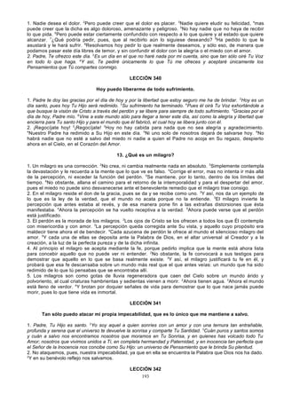 1. Nadie desea el dolor. 2Pero puede creer que el dolor es placer. 3Nadie quiere eludir su felicidad, 4mas
puede creer que la dicha es algo doloroso, amenazante y peligroso. 5No hay nadie que no haya de recibir
lo que pida. 6Pero puede estar ciertamente confundido con respecto a lo que quiere y al estado que quiere
alcanzar. 7¿Qué podría pedir, pues, que al recibirlo aún lo siguiese deseando? 8Ha pedido lo que le
asustará y le hará sufrir. 9Resolvamos hoy pedir lo que realmente deseamos, y sólo eso, de manera que
podamos pasar este día libres de temor, y sin confundir el dolor con la alegría o el miedo con el amor.
2. Padre, Te ofrezco este día. 2Es un día en el que no haré nada por mi cuenta, sino que tan sólo oiré Tu Voz
en todo lo que haga. aY así, Te pediré únicamente lo que Tú me ofreces y aceptaré únicamente los
Pensamientos que Tú compartes conmigo.
LECCIÓN 340
Hoy puedo liberarme de todo sufrimiento.
1. Padre te doy las gracias por el día de hoy y por la libertad que estoy seguro me ha de brindar. 2Hoy es un
día santo, pues hoy Tu Hijo será redimido. 3Su sufrimiento ha terminado. 4Pues él oirá Tu Voz exhortándole a
que busque la visión de Cristo a través del perdón y se libere para siempre de todo sufrimiento. 5Gracias por el
día de hoy, Padre mío. 6Vine a este mundo sólo para llegar a tener este día, así como la alegría y libertad que
encierra para Tu santo Hijo y para el mundo que él fabricó, el cual hoy se libera junto con él.
2. ¡Regocíjate hoy! 2¡Regocíjate! 3Hoy no hay cabida para nada que no sea alegría y agradecimiento.
4
Nuestro Padre ha redimido a Su Hijo en este día. 5Ni uno solo de nosotros dejará de salvarse hoy. 6No
habrá nadie que no esté a salvo del miedo ni nadie a quien el Padre no acoja en Su regazo, despierto
ahora en el Cielo, en el Corazón del Amor.
13. ¿Qué es un milagro?
1. Un milagro es una corrección. 2No crea, ni cambia realmente nada en absoluto. 3Simplemente contempla
la devastación y le recuerda a la mente que lo que ve es falso. 4Corrige el error, mas no intenta ir más allá
de la percepción, ni exceder la función del perdón. 5Se mantiene, por lo tanto, dentro de los límites del
tiempo. 6No obstante, allana el camino para el retorno de la intemporalidad y para el despertar del amor,
pues el miedo no puede sino desvanecerse ante el benevolente remedio que el milagro trae consigo.
2. En el milagro reside el don de la gracia, pues se da y se recibe como uno. 2Y así, nos da un ejemplo de
lo que es la ley de la verdad, que el mundo no acata porque no la entiende. 3El milagro invierte la
percepción que antes estaba al revés, y de esa manera pone fin a las extrañas distorsiones que ésta
manifestaba. 4Ahora la percepción se ha vuelto receptiva a la verdad. 5Ahora puede verse que el perdón
está justificado.
3. El perdón es la morada de los milagros. 2Los ojos de Cristo se los ofrecen a todos los que Él contempla
con misericordia y con amor. 3La percepción queda corregida ante Su vista, y aquello cuyo propósito era
maldecir tiene ahora el de bendecir. 4Cada azucena de perdón le ofrece al mundo el silencioso milagro del
amor. 5Y cada una de ellas se deposita ante la Palabra de Dios, en el altar universal al Creador y a la
creación, a la luz de la perfecta pureza y de la dicha infinita.
4. Al principio el milagro se acepta mediante la fe, porque pedirlo implica que la mente está ahora lista
para concebir aquello que no puede ver ni entender. 2No obstante, la fe convocará a sus testigos para
demostrar que aquello en lo que se basa realmente existe. 3Y así, el milagro justificará tu fe en él, y
probará que esa fe descansaba sobre un mundo más real que el que antes veías: un mundo que ha sido
redimido de lo que tú pensabas que se encontraba allí.
5. Los milagros son como gotas de lluvia regeneradora que caen del Cielo sobre un mundo árido y
polvoriento, al cual criaturas hambrientas y sedientas vienen a morir. 2Ahora tienen agua. 3Ahora el mundo
está lleno de verdor. 4Y brotan por doquier señales de vida para demostrar que lo que nace jamás puede
morir, pues lo que tiene vida es inmortal.
LECCIÓN 341
Tan sólo puedo atacar mi propia impecabilidad, que es lo único que me mantiene a salvo.
1. Padre, Tu Hijo es santo. 2Yo soy aquel a quien sonríes con un amor y con una ternura tan entrañable,
profunda y serena que el universo te devuelve la sonrisa y comparte Tu Santidad. 3Cuán puros y santos somos
y cuán a salvo nos encontramos nosotros que moramos en Tu Sonrisa, y en quienes has volcado todo Tu
Amor; nosotros que vivimos unidos a Ti, en completa hermandad y Paternidad, y en inocencia tan perfecta que
el Señor de la Inocencia nos concibe como Su Hijo: un universo de Pensamiento que le brinda Su plenitud.
2. No ataquemos, pues, nuestra impecabilidad, ya que en ella se encuentra la Palabra que Dios nos ha dado.
2
Y en su benévolo reflejo nos salvamos.
LECCIÓN 342
193

 