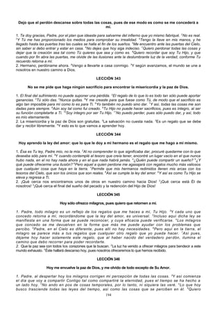 Dejo que el perdón descanse sobre todas las cosas, pues de ese modo es como se me concederá a
mí.
1. Te doy gracias, Padre, por el plan que ideaste para salvarme del infierno que yo mismo fabriqué. 2No es real.
3
Y Tú me has proporcionado los medios para comprobar su irrealidad. 4Tengo la llave en mis manos, y he
llegado hasta las puertas tras las cuales se halla el fin de los sueños. 5Me encuentro ante las puertas del Cielo,
sin saber si debo entrar y estar en casa. 6No dejes que hoy siga indeciso. 7Quiero perdonar todas las cosas y
dejar que la creación sea tal como Tú quieres que sea y como es. 8Quiero recordar que soy Tu Hijo, y que
cuando por fin abra las puertas, me olvide de las ilusiones ante la deslumbrante luz de la verdad, conforme Tu
recuerdo retorna a mí.
2. Hermano, perdóname ahora. 2Vengo a llevarte a casa conmigo. 3Y según avanzamos, el mundo se une a
nosotros en nuestro camino a Dios.
LECCIÓN 343
No se me pide que haga ningún sacrificio para encontrar la misericordia y la paz de Dios.
1. El final del sufrimiento no puede suponer una pérdida. 2El regalo de lo que lo es todo tan sólo puede aportar
ganancias. 3Tú sólo das. 4Nunca quitas. 5Y me creaste para que fuese como Tú, de modo que el sacrificio es
algo tan imposible para mí como lo es para Ti. 6Yo también no puedo sino dar. 7Y así, todas las cosas me son
dadas para siempre. 8Aún soy tal como fui creado. 9Tu Hijo no puede hacer sacrificios, pues es íntegro, al ser
su función completarte a Ti. 10Soy íntegro por ser Tu Hijo. 11No puedo perder, pues sólo puedo dar, y así, todo
es mío eternamente.
2. La misericordia y la paz de Dios son gratuitas. 2La salvación no cuesta nada. 3Es un regalo que se debe
dar y recibir libremente. 4Y esto es lo que vamos a aprender hoy.
LECCIÓN 344
Hoy aprendo la ley del amor: que lo que le doy a mi hermano es el regalo que me hago a mí mismo.
1. Ésa es Tu ley, Padre mío, no la mía. 2Al no comprender lo que significaba dar, procuré quedarme con lo que
deseaba sólo para mí. 3Y cuando contemplé el tesoro que creía tener, encontré un lugar vacío en el que nunca
hubo nada, en el no hay nada ahora y en el que nada habrá jamás. 4¿Quién puede compartir un sueño? 5¿Y
qué puede ofrecerme una ilusión? 6Pero aquel a quien perdone me agasajará con regalos mucho más valiosos
que cualquier cosa que haya en la tierra. 7Permite que mis hermanos redimidos llenen mis arcas con los
tesoros del Cielo, que son los únicos que son reales. 8Así se cumple la ley del amor. 9Y así es como Tu Hijo se
eleva y regresa a Ti.
2. ¡Qué cerca nos encontramos unos de otros en nuestro camino hacia Dios! 2¡Qué cerca está Él de
nosotros! 3¡Qué cerca el final del sueño del pecado y la redención del Hijo de Dios!
LECCIÓN 345
Hoy sólo ofrezco milagros, pues quiero que retornen a mí.
1. Padre, todo milagro es un reflejo de los regalos que me haces a mí, Tu Hijo. 2Y cada uno que
concedo retorna a mí, recordándome que la ley del amor, es universal. 3 Incluso aquí dicha ley se
manifiesta en una forma que se puede reconocer, y cuya eficacia puede verificarse. 4 Los milagros
que concedo se me devuelven en la forma que más me puede ayudar con los problemas que
percibo. 5 Padre, en el Cielo es diferente, pues allí no hay necesidades. 6 Pero aquí en la tierra, el
milagro se parece más a tus regalos que cualquier otro regalo que yo pueda hacer. 7 Así pues,
déjame hoy hacer solamente este regalo, que al haber nacido del verdadero per dón, ilumina el
camino que debo recorrer para poder recordarte.
2. Que la paz sea con todos los corazones que la buscan. 2 La luz ha venido a ofrecer milagros para bendecir a este
mundo exhausto. 3 Éste hallará descanso hoy, pues nosotros ofreceremos lo que hemos recibido.
LECCIÓN 346
Hoy me envuelve la paz de Dios, y me olvido de todo excepto de Su Amor.
1. Padre, al despertar hoy los milagros corrigen mi percepción de todas las cosas. 2Y así comienza
el día que voy a compartir Contigo tal como compartiré la eternidad, pues el tiempo se ha hecho a
un lado hoy. 3 No ando en pos de cosas temporales, por lo tanto, ni siquiera las veré. 4 Lo que hoy
busco trasciende todas las leyes del tiempo, así como las cosas que se perciben en él. 5 Quiero
194

 