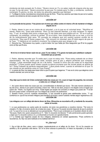 olvidarme de todo excepto de Tu Amor. 6 Quiero morar en Ti y no saber nada de ninguna otra ley que
no sea Tu ley del amor. 7 Quiero encontrar la paz que Tú creaste para Tu Hijo, y olvidarme, conforme
contemplo Tu gloria y la mía, de todos los absurdos juguetes que fabriqué.
2. Y al llegar la noche; recordaremos únicamente la paz de Dios. 2 Pues hoy veremos qué clase de paz es la nuestra,
cuando nos olvidamos de todo excepto del Amor de Dios.
LECCIÓN 347
La ira procede de los juicios. Y los juicios son el arma que utilizo contra mí mismo a fin de mantener el milagro
alejado de mi
1. Padre, deseo lo que va en contra de mi voluntad, y no lo que es mi voluntad tener. 2 Rectifica mi
mente, Padre mío, 3 pues está enferma. 4 Pero Tú has ofrecido libertad, y yo elijo reclamar Tu regalo
hoy. 5 Y así, le entrego todo juicio a Aquel que Tú me diste para que juzgara por mí. 6 Él ve lo que yo
contemplo, sin embargo, conoce la verdad. 7 ÉI ve el dolor, mas comprende que no es real, y a la luz
de Su entendimiento éste sana. 8 Él concede los milagros que mis sueños quieren ocultar de mi
conciencia. 9 Que sea Él Quien juzgue hoy. 10 No conozco mi voluntad, pero Él está seguro de que es
la Tuya. 11 Y hablará en mi nombre e invocará Tus milagros para que vengan a mí.
2. Escucha hoy. 2 Permanece muy quedo, y oye la dulce Voz que habla por Dios asegurarte que Él te ha juzgado
como el Hijo que Él ama.
LECCIÓN 348
Ni mi ira ni mi temor tienen razón de ser, pues Tú me rodeas. Y Tu gracia me basta para satisfacer cualquier
necesidad que yo perciba.
1. Padre, déjame recordar que Tú estás aquí y que no estoy solo. 2 Pues estoy rodeado de un Amor
imperecedero. 3 No hay razón para nada, excepto para la paz y alegría perfectas que comparto
Contigo. 4 ¿Qué necesidad tengo de ira o de temor, 5 cuando lo único que me rodea es la seguridad
perfecta? 6 ¿Cómo puedo sentir miedo cuando la eterna pro mesa que me hiciste jamás se aparta de
mí? 7 Estoy rodeado de perfecta impecabilidad. 8 ¿Qué puedo temer, cuando la santidad en la que Tú
me creaste es tan perfecta como la Tuya Propia?
2. La gracia de Dios nos basta para hacer todo lo que Él quiere que hagamos. 2 Y eso es lo único que elegimos como
nuestra voluntad, así como la Suya.
LECCIÓN 349
Hoy dejo que la visión de Cristo contemple todas las cosas por mí, y que en lugar de juzgarlas, les conceda
a cada una un milagro de amor.
1. Así quiero liberar todas las cosas que veo; concediéndoles la libertad que busco. 2De esta manera obedezco la
ley del amor, dando lo que quiero encontrar y hacer mío. 3Ello se me dará, porque lo he elegido como el regalo que
quiero dar. 4Padre, Tus regalos son míos. 5Cada regalo que acepto me concede un milagro que puedo dar. 6Y al dar
tal como quiero recibir, comprendo que Tus milagros de curación me pertenecen.
2. Nuestro Padre conoce nuestras necesidades, 2y nos concede la gracia para satisfacerlas todas. 3Y así,
confiamos en que Él nos enviará milagros para bendecir al mundo y sanar nuestras mentes según regresamos a Él.
LECCIÓN 350
Los milagros son un reflejo del eterno Amor de Dios. Ofrecerlos es recordarlo a Él, y mediante Su recuerdo,
salvar al mundo.
1. Lo que perdonamos se vuelve parte de nosotros, tal como nos percibimos a nosotros mismos. 2Tal como tú
creaste a Tu Hijo, él encierra dentro de sí todas las cosas. 3El que yo Te pueda recordar depende de que lo perdone
a él. 4Lo que él es no se ve afectado por sus pensamientos. 5Pero lo que contempla es el resultado directo de ellos.
6
Así pues, Padre mío; quiero ampararme en Ti. 7Sólo Tu recuerdo me liberará. 8Y sólo perdonando puedo aprender
a dejar que Tu recuerdo vuelva a mí, y á ofrecérselo al mundo con agradecimiento.
2 Y a medida que hagamos acopio de Sus milagros, estaremos en verdad agradecidos. 2Pues conforme lo
recordemos, Su Hijo nos será restituido en la realidad del Amor.
14. ¿Qué soy?
1. Soy el Hijo de Dios, pleno, sano e íntegro, resplandeciente en el reflejo de Su Amor. 2En mí Su creación se
santifica y Se le garantiza vida eterna. 3En mí el amor alcanza la perfección, el miedo es imposible y la dicha se
195

 