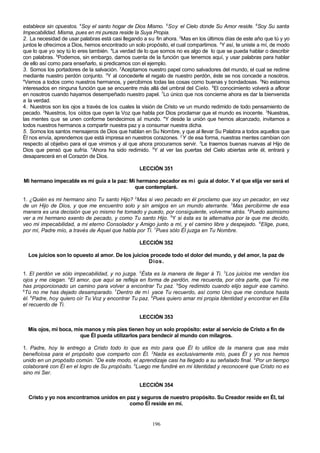 establece sin opuestos. 4Soy el santo hogar de Dios Mismo. 5 Soy el Cielo donde Su Amor reside. 6Soy Su santa
Impecabilidad. Misma, pues en mi pureza reside la Suya Propia.
2. La necesidad de usar palabras está casi llegando a su fin ahora. 2Mas en los últimos días de este año que tú y yo
juntos le ofrecimos a Dios, hemos encontrado un solo propósito, el cual compartimos. 3Y así, te uniste a mí, de modo
que lo que yo soy tú lo eres también. 4La verdad de lo que somos no es algo de lo que se pueda hablar o describir
con palabras. 5Podemos, sin embargo, darnos cuenta de la función que tenemos aquí, y usar palabras para hablar
de ello así como para enseñarlo, si predicamos con el ejemplo.
3. Somos los portadores de la salvación. 2Aceptamos nuestro papel como salvadores del mundo, el cual se redime
mediante nuestro perdón conjunto. 3Y al concederle el regalo de nuestro perdón, éste se nos concede a nosotros.
4
Vemos a todos como nuestros hermanos, y percibimos todas las cosas como buenas y bondadosas. 5No estamos
interesados en ninguna función que se encuentre más allá del umbral del Cielo. 6El conocimiento volverá a aflorar
en nosotros cuando hayamos desempeñado nuestro papel. 7Lo único que nos concierne ahora es dar la bienvenida
a la verdad.
4. Nuestros son los ojos a través de los cuales la visión de Cristo ve un mundo redimido de todo pensamiento de
pecado. 2Nuestros, los oídos que oyen la Voz que habla por Dios proclamar que el mundo es inocente. 3Nuestras,
las mentes que se unen conforme bendecimos al mundo. 4Y desde la unión que hemos alcanzado, invitamos a
todos nuestros hermanos a compartir nuestra paz y a consumar nuestra dicha.
5. Somos los santos mensajeros de Dios que hablan en Su Nombre, y que al llevar Su Palabra a todos aquellos que
Él nos envía, aprendemos que está impresa en nuestros corazones. 2 Y de esa forma, nuestras mentes cambian con
respecto al objetivo para el que vinimos y al que ahora procuramos servir. 3Le traemos buenas nuevas al Hijo de
Dios que pensó que sufría. 4Ahora ha sido redimido. 5Y al ver las puertas del Cielo abiertas ante él, entrará y
desaparecerá en el Corazón de Dios.
LECCIÓN 351
Mi hermano impecable es mi guía a la paz: Mi hermano pecador es mi guía al dolor. Y el que elija ver será el
que contemplaré.
1. ¿Quién es mi hermano sino Tu santo Hijo? 2Mas si veo pecado en él proclamo que soy un pecador, en vez
de un Hijo de Dios, y que me encuentro solo y sin amigos en un mundo aterrante. 3Mas percibirme de esa
manera es una decisión que yo mismo he tomado y puedo, por consiguiente, volverme atrás. 4Puedo asimismo
ver a mi hermano exento de pecado, y como Tu santo Hijo. 5Y si ésta es la alternativa por la que me decido,
veo mi impecabilidad, a mi eterno Consolador y Amigo junto a mí, y el camino libre y despejado. 6Elige, pues,
por mí, Padre mío, a través de Aquel que habla por Ti. 7Pues sólo Él juzga en Tu Nombre.
LECCIÓN 352
Los juicios son lo opuesto al amor. De los juicios procede todo el dolor del mundo, y del amor, la paz de
Dios.
1. El perdón ve sólo impecabilidad, y no juzga. 2Ésta es la manera de llegar á Ti. 3Los juicios me vendan los
ojos y me ciegan. 4El amor, que aquí se refleja en forma de perdón, me recuerda, por otra parte, que Tú me
has proporcionado un camino para volver a encontrar Tu paz. 5Soy redimido cuando elijo seguir ese camino.
6
Tú no me has dejado desamparado. 7Dentro de mí yace Tu recuerdo, así como Uno que me conduce hasta
él. 8Padre, hoy quiero oír Tu Voz y encontrar Tu paz. 9Pues quiero amar mi propia Identidad y encontrar en Ella
el recuerdo de Ti.
LECCIÓN 353
Mis ojos, mi boca, mis manos y mis pies tienen hoy un solo propósito: estar al servicio de Cristo a fin de
que Él pueda utilizarlos para bendecir al mundo con milagros.
1. Padre, hoy le entrego a Cristo todo lo que es mío para que Él lo utilice de la manera que sea más
beneficiosa para el propósito que comparto con Él. 2Nada es exclusivamente mío, pues Él y yo nos hemos
unido en un propósito común. 3De este modo, el aprendizaje casi ha llegado a su señalado final. 4Por un tiempo
colaboraré con Él en el logro de Su propósito. 5Luego me fundiré en mi Identidad y reconoceré que Cristo no es
sino mi Ser.
LECCIÓN 354
Cristo y yo nos encontramos unidos en paz y seguros de nuestro propósito. Su Creador reside en Él, tal
como Él reside en mí.

196

 