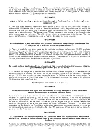 1. Mi unidad con el Cristo me establece como Tu Hijo, más allá del alcance del tiempo y libre de toda ley, salvo
de la Tuya. 2No tengo otro ser que el Cristo que vive en mí. 3No tengo otro propósito que el Suyo. 4Y Él es
como Su Padre. 5Por lo tanto, no puedo sino ser uno Contigo, así como con Él. 6Pues, ¿quién es Cristo sino Tu
Hijo tal como Tú lo creaste? 7¿Y qué soy yo sino el Cristo en mí?
LECCIÓN 355
La paz, la dicha y los milagros que otorgaré cuando acepte la Palabra de Dios son ilimitados. ¿Por qué
no aceptarla hoy?
1. ¿Por qué debo esperar, Padre mío, para recibir la dicha que Tú me prometiste? 2 Pues Tú
mantendrás Tu Palabra, que le diste a Tu Hijo en el exilio. 3 Estoy seguro de que mi tesoro me
aguarda y de que sólo tengo que extender la mano para encontrarlo. 4 Incluso ahora mismo mis
dedos ya lo están tocando. 5 Está muy cerca. 6 No es necesario que espere ni un instante más
para estar en paz para siempre. 7 Es a Ti a Quien elijo, y a mi Identidad junto Contigo. 8 Tu Hijo
quiere ser él mismo, y reconocerte como su Padre y Creador, así como su Amor.
LECCIÓN 356
La enfermedad no es sino otro nombre para el pecado. La curación no es sino otro nombre para Dios.
El milagro es, por lo tanto, una invocación que se le hace a Él.
1. Padre, prometiste que jamás dejarías de contestar cualquier petición que Tu Hijo pudiese
hacerte. 2 No importa dónde esté, cuál parezca ser su problema o en qué crea haberse
convertido. 3 Él es Tu Hijo, y Tú le con testarás. 4 El milagro es un reflejo de Tu Amor, y, por lo
tanto, es la contestación que él recibe. 5 Tu Nombre reemplaza a todo pensamiento de pecado, y
aquel que es inocente jamás puede sufrir dolor alguno. 6 Tu Nombre es la respuesta que le das a
Tu Hijo porque al invocar Tu Nombre él invoca el suyo propio.
LECCIÓN 357
La verdad contesta toda invocación que le hacemos a Dios, respondiendo en primer lugar con milagros,
y retornando luego a nosotros para ser ella misma.
1. El perdón -el reflejo de la verdad- me enseña cómo ofrecer milagros y así escapar de la
prisión en la que creo vivir. 2 Tu santo Hijo me es señalado, primero en mi hermano, y después
en mí. 3 Tu Voz me enseña con gran paciencia a oír Tu Palabra y a dar tal como recibo. 4 Y
conforme contemplo a Tu Hijo hoy, oigo Tu Voz indicándome la manera de llegar a Ti, tal como
Tú dispusiste que ésta debía ser:
5

"Contempla su impecabilidad y sé curado".
LECCIÓN 358

Ninguna invocación a Dios puede dejar de ser oída o no recibir respuesta. Y de esto puedo estar
seguro: Su respuesta es la única que realmente deseo.
1. Tú que recuerdas lo que realmente soy, eres el único que recuerda lo que realmente deseo.
2
Hablas en Nombre de Dios, y, por lo tanto, hablas en mi nombre. 3Y lo que me concedes
procede de Dios Mismo. 4 Tu Voz, entonces, Padre mío, es mía también, y lo único que quiero es
lo que Tú me ofreces, en la forma exacta en que Tú eliges que yo lo reciba. 5 Permíteme
recordar todo lo que no sé, y deja que mi voz se acalle, mientras lo recuerdo. 6 Y no dejes que
me olvide de Tu Amor ni de Tu cuidado, antes bien, ayúdame a mantener siempre presente en
mi conciencia la promesa que le hiciste a Tu Hijo. 7 No dejes que olvide que mi ser no es nada,
pero que mi Ser lo es todo.
LECCIÓN 359
La respuesta de Dios es alguna forma de paz. Todo dolor sana; toda aflicción queda reemplazada
por la dicha. Las puertas de la prisión se abren. Y se comprende que todo pecado no es más que un
simple error.
1. Padre, hoy vamos a perdonar Tu mundo y a dejar que la creación sea Tuya. 2Hemos entendido todas las
cosas erróneamente. 3Pero no hemos podido convertir a los santos Hijos de Dios en pecadores. 4Lo que Tú
197

 