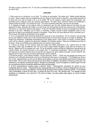 4

Él está a cargo a petición mía. 5Y me oirá y contestará porque Él habla en Nombre de Dios mi Padre y de
Su santo Hijo.
EPÍLOGO
1. Este curso es un comienzo, no un final. 2Tu Amigo te acompaña. 3No estás solo. 4Nadie puede llamarlo
en vano. 5Sean cuales sean tus problemas ten por seguro que Él tiene la solución y que gusto samente te
la dará sólo con que te dirijas a Él y se la pidas. 6Él no se negará a darte todas las respuestas que
necesites para cualquier cosa que parezca perturbarte. 7Él sabe cómo solventar todos los problemas y
aclarar todas las dudas. 8Su certeza es tuya. 9Tan sólo necesitas pedírsela, para que te sea dada.
2. Tu llegada al hogar es tan segura como la trayectoria que ha sido trazada para el sol antes de que
despunte el alba, después del ocaso y en las horas de luminosidad parcial que transcurren entremedias.
2
De hecho, tu camino es todavía más seguro. 3Pues es imposible cambiar el curso de aquellos que Dios ha
llamado a Su vera. 4Obedece, por lo tanto, tu voluntad, y sigue a Aquel a Quien aceptaste como tu voz,
para que te diga lo que realmente quieres y necesitas. 5Suya es la Voz que habla por Dios y también por ti.
6
Por lo tanto, Él habla de la libertad y de la verdad.
3. Ya no se asignarán más lecciones específicas, pues ya no son necesarias. 2En lo sucesivo, oye tan sólo
la Voz que habla por Dios y por tu Ser cuando abandonas el mundo para buscar en su lugar la realidad. 3Él
dirigirá tus esfuerzos, diciéndote exactamente lo que debes hacer, cómo dirigir tu mente y cuándo debes
venir a Él en silencio, pidiendo Su dirección infalible y Su Palabra certera. 4Suya es la Palabra que Dios te
ha dado. 5Suya es la Palabra que elegiste para que fuese la tuya propia.
4. Y ahora os pongo en Sus manos, para que seáis Sus fieles seguidores y Él, vuestro Guía en toda
dificultad o dolor que consideréis real. 2Él no os dará ningún placer pasajero, pues sólo da lo bueno y lo
eterno. 3Dejad que Él os prepare aún más. 4Él se ha ganado vuestra confianza hablándoos diariamente de
vuestro Padre, de vuestro hermano y de vuestro Ser. 5Y continuará haciéndolo. 6Ahora camináis con Él,
tan seguros de vuestro destino como lo está Él; tan seguros de cómo debéis proceder como lo está Él; tan
seguros de la meta y de que al final la alcanzaréis como lo está Él.
5. El final es seguro, y los medios también. 2A esto decimos "Amén". 3Cada vez que tengas que tomar una
decisión se te indicará claramente cuál es la Voluntad de Dios para ti al respecto. 4Y Él hablará por Dios y
por tu Ser, asegurándose así de que el infierno no te reclame, y de que cada decisión que tomes te acerque aún
más al Cielo. 5Así es como hemos de caminar con Él de ahora en adelante, recurriendo a Él para que nos guíe, nos
brinde paz y nos ofrezca una dirección segura: 6El júbilo nos acompaña, 7pues nos dirigimos a nuestro hogar a través
de una puerta que Dios ha mantenido abierta para darnos la bienvenida.
6. A Él le encomendamos nuestros pasos y decimos "Amén”. 2Continuaremos recorriendo Su camino en paz;
confiándole todas las cosas. 3Yesperaremos Sus respuestas llenos de confianza, cuando le preguntemos cuál es la
Voluntad de Dios en todo lo que hagamos. 4Él ama al Hijo de Dios tal como nosotros queremos amarlo. 5Y nos enseña
cómo contemplarlo a través de Sus ojos y a amarlo tal cómo Él lo ama. 6No caminas solo. 7Los ángeles de Dios
revolotean a tu alrededor, muy cerca de ti. 8Su Amor te rodea, y de esto puedes estar seguro: yo nunca te dejaré
desamparado.
FIN

* *

199

*

 