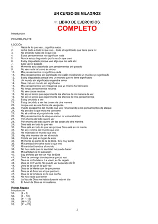 UN CURSO DE MILAGROS
II. LIBRO DE EJERCICIOS

COMPLETO
Introducción
PRIMERA PARTE
LECCIÓN
1.
Nada de lo que veo... significa nada.
2.
Le he dado a todo lo que veo... todo el significado que tiene para mí
3.
No entiendo nada de lo que veo
4.
Estos pensamientos no significan nada
5.
Nunca estoy disgustado por la razón que creo
6.
Estoy disgustado porque veo algo que no está ahí
7.
Sólo veo el pasado
8.
Mi mente está absorbida con pensamientos del pasado
9.
No veo nada tal como es ahora
10.
Mis pensamientos ni significan nada
11.
Mis pensamientos sin significado me están mostrando un mundo sin significado
12.
Estoy disgustado porque veo un mundo que no tiene significado
13.
Un mundo sin significado engendra temor
14.
Dios creó un mundo sin significado
15.
Mis pensamientos son imágenes que yo mismo he fabricado
16.
No tengo pensamientos neutros
17.
No veo cosas neutras
18.
No soy el único que experimenta los efectos de mi manera de ver
19.
No soy el único que experimenta los efectos de mis pensamientos
20.
Estoy decidido a ver
21.
Estoy decidido a ver las cosas de otra manera
22.
Lo que veo es una forma de venganza
23.
Puedo escaparme del mundo que veo renunciando a los pensamientos de ataque
24.
No percibo lo que más me conviene
25.
No sé cuál es el propósito de nada
26.
Mis pensamientos de ataque atacan mi vulnerabilidad
27.
Por encima de todo quiero ver
28.
Por encima de todo quiero ver las cosas de otra manera
29.
Dios está en todo lo que veo
30.
Dios está en todo lo que veo porque Dios está en mi mente
31.
No soy víctima del mundo que veo
32.
He inventado el mundo que veo
33.
Hay otra manear de ver el mundo
34.
Podría ver paz en lugar de esto
35.
Mi mente es parte de la de Dios. Soy muy santo
36.
Mi santidad envuelve todo lo que veo
37.
Mi santidad bendice al mundo
38.
No hay nada que mi santidad no pueda hacer
39.
Mi santidad es mi salvación
40.
Soy bendito por ser un Hijo de Dios
41.
Dios va conmigo dondequiera que yo voy
42.
Dios es mi fortaleza. La visión es Su regalo
43.
Dios es mi Fuente. No puedo ver separado de Él
44.
Dios es la luz en la que veo
45.
Dios es la Mente con la que pienso
46.
Dios es el Amor en el que perdono
47.
Dios es la fortaleza en la que confío
48.
No hay nada que temer
49.
La Voz de Dios me habla durante todo el día
50.
El Amor de Dios es mi sustento
Primer Repaso
Introducción
51.
(1 – 5)
52.
(6 – 10)
53.
(11 – 15)
54.
(16 – 20)
55.
(21 – 25)

2

 