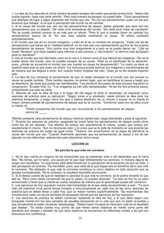 1. La idea de hoy describe la única manera de poder escapar del miedo que jamás tendrá éxito. 2Nada más
puede lograrlo; nada más tiene sentido. 3Pero esta manera de escapar no puede fallar. 4Cada pensamiento
que albergas da lugar a algún segmento del mundo que ves. 5Es con tus pensamientos, pues con los que
tenemos que trabajar, si es que tu percepción del mundo ha de cambiar.
2. Si la causa del mundo que ves son los pensamientos de ataque, debes aprender que ésos son los
pensamientos que no deseas. 2De nada sirve lamentarse del mundo. 3De nada sirve tratar de cambiarlo.
4
No se puede cambiar porque no es más que un efecto. 5Pero lo que sí puedes hacer es cambiar tus
pensamientos acerca de él. 6En ese caso estarás cambiando la causa. 7El efecto cambiará
automáticamente.
3. El mundo que ves es un mundo vengativo, y todo en él es un símbolo de venganza. 2Cada una de las
percepciones que tienes de la "realidad externa" no es más que una representación grá fica de tus propios
pensamientos de ataque. 3Uno podría muy bien preguntarse si a esto se le puede llamar ver. 4¿No es
acaso "fantasía" una mejor palabra para referirse a ese proceso, y "alu cinación" un término más apropiado
para su resultado?
4. Ves el mundo que has fabricado, pero no te ves a ti mismo como el que fabrica las imágenes. 2No se te
puede salvar del mundo, pero te puedes escapar de su causa. 3Éste es el significado de la salvación,
pues, ¿dónde se encuentra el mundo que ves cuando su causa ha desaparecido? 4La visión ya tiene un
sustituto para todo lo que crees ver ahora. 5La hermosura puede iluminar tus imágenes y transformarlas de
tal manera que las llegues a amar, aun cuando fueron forjadas del odio, 6pues ya no las estarás forjando
solo.
5. La idea de hoy introduce el pensamiento de que no estás atra pado en el mundo que ves porque su
causa se puede cambiar. 2Éste cambio requiere, en primer lugar, que se identifique la causa y luego que
se abandone, de modo que pueda ser reemplazada. 3Los primeros dos pasos de este proceso requieren tu
cooperación. 4El paso final, no. 5 Tus imágenes ya han sido reemplazadas. 6Al dar los dos primeros pasos,
comprobarás que esto es cierto.
6. Además de usar la idea de hoy a lo largo del día según lo dicte la necesidad, se requieren cinco
sesiones de práctica para su aplicación. 2Según miras a tu alrededor, repite primero la idea para tus
adentros lentamente, y luego cierra los ojos y dedica alrede dor de un minuto a buscar en tu mente el
mayor número posible de pensamientos de ataque que se te ocurran. 3Conforme cada uno de ellos cruce
tu mente, di:
4
Puedo escaparme del mundo que veo renunciando a los pensamientos de ataque
acerca de _____
5

Mantén presente cada pensamiento de ataque mientras repites esto, luego descártalo y pasa al siguiente.
7. Durante las sesiones de práctica, asegúrate de incluir tanto los pensamientos de ataque contra otros
como los de ser atacado. 2Los efectos de ambos son exactamente lo mismo, puesto que ambos son
exactamente lo mismo. 3Aún no reconoces esto, y lo único que se te pide de momento es que durante las
sesiones de práctica los trates de igual modo. 4Todavía nos encontramos en la etapa de identificar la
causa del mundo que ves. 5Cuando finalmente aprendas que los pensamientos de atacar y los de ser
atacado no son diferentes, estarás listo para abandonar dicha causa.
LECCIÓN 24
No percibo lo que más me conviene.
1. No te das cuenta en ninguna de las situaciones que se presentan ante ti del desenlace que te haría
feliz. 2No tienes, por lo tanto, una pauta por la que regir debidamente tus acciones, ni manera alguna de
juzgar sus resultados. 3Lo que haces está determinado por tu percepción de la situación de que se trate, y
esa percepción es errónea. 4Es inevitable, pues, que nada de lo que hagas sea en beneficio de lo que más
te conviene. 5No obstante, lo que más te conviene constituye tu único objetivo en toda situa ción que se
perciba correctamente. 6De lo contrario, te resultará imposible reconocerlo.
2. Si te dieses cuenta de que en realidad no percibes lo que más te conviene, se te podría enseñar lo que
ello es. 2Pero como estás convencido de que lo sabes, no puedes aprender. 3La idea de hoy es un paso
encaminado a hacer que tu mente se vuelva receptiva de manera que el aprendizaje pueda dar comienzo.
3. Los ejercicios de hoy requieren mucha más honestidad de la que estás acostumbrado a usar. 2Te será
más útil examinar unos pocos temas honesta y minuciosamente en cada una de las cinco sesiones de
práctica que se deben llevar a cabo hoy, que un mayor número superficialmente. 3Se recomiendan dos
minutos para cada uno de los períodos de búsqueda mental que los ejercicios de hoy requieren.
4. Las sesiones de práctica se deben comenzar repitiendo la idea de hoy, a lo que debe seguir una
búsqueda mental con los ojos cerrados de aquellas situaciones en tu vida que aún no estén re sueltas y
que actualmente te están causando desasosiego. 2Debes hacer hincapié en descubrir cuál es el resultado
que deseas. 3Te darás cuenta muy pronto de que tienes varios objetivos en mente como parte del
resultado que deseas y también de que esos objetivos se encuentran en diferentes niveles y de que con
frecuencia son conflictivos.
20

 