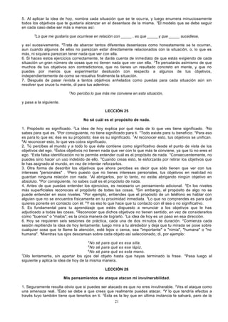 5. Al aplicar la idea de hoy, nombra cada situación que se te ocu rra, y luego enumera minuciosamente
todos los objetivos que te gustaría alcanzar en el desenlace de la misma. 2El modelo que se debe seguir
en cada caso debe ser más o menos así:
3

Lo que me gustaría que ocurriese en relación con _____ , es que _____ y que _____ sucediese,

y así sucesivamente. 4Trata de abarcar tantos diferentes desenlaces como honestamente se te ocurran,
aun cuando algunos de ellos no parezcan estar directamente relacionados con la situación, o, lo que es
más, ni siquiera parezcan tener nada que ver con ella.
6. Si haces estos ejercicios correctamente, te darás cuenta de inme diato de que estás exigiendo de cada
situación un gran número de cosas que no tienen nada que ver con ella. 2Te percatarás asimismo de que
muchos de tus objetivos son contradictorios, que no tienes un resultado concreto en mente, y que no
puedes por menos que experimentar desilusión con respecto a algunos de tus objetivos,
independientemente de como se resuelva finalmente la situación.
7. Después de pasar revista a tantos objetivos anhelados como puedas para cada situación aún sin
resolver que cruce tu mente, di para tus adentros:
2

No percibo lo que más me conviene en esta situación,

y pasa a la siguiente.
LECCIÓN 25
No sé cuál es el propósito de nada.
1. Propósito es significado. 2La idea de hoy explica por qué nada de lo que ves tiene significado. 3No
sabes para qué es. 4Por consiguiente, no tiene significado para ti. 5Todo existe para tu beneficio. 6Para eso
es para lo que es; ése es su propósito; ése es su significado. 7Al reconocer esto, tus objetivos se unifican.
8
Al reconocer esto, lo que ves cobra significado.
2. Tú percibes al mundo y a todo lo que éste contiene como signi ficativo desde el punto de vista de los
objetivos del ego. 2Éstos objetivos no tienen nada que ver con lo que más te conviene, ya que tú no eres el
ego. 3Esta falsa identificación no te permite entender cuál es el propósito de nada. 4Consecuentemente, no
puedes sino hacer un uso indebido de ello. 5Cuando creas esto, te esforzarás por retirar los objetivos que
le has asignado al mundo, en vez de intentar reforzarlos.
3. Otra forma de describir los objetivos que ahora percibes es decir que sólo tienen que ver con tus
intereses "personales" . 2Pero puesto que no tienes intereses personales, tus objetivos en reali dad no
guardan ninguna relación con nada. 3Al abrigarlos, por lo tanto, no estás abrigando ningún objetivo en
absoluto. 4Por consiguiente, no sabes cuál es el propósito de nada.
4. Antes de que puedas entender los ejercicios, es necesario un pensamiento adicional. 2En los niveles
más superficiales reconoces el propósito de todas las cosas. 3Sin embargo, el propósito de algo no se
puede entender en esos niveles. 4Por ejemplo, entiendes que el propósito de un teléfono es hablar con
alguien que no se encuentra físicamente en tu proximidad inmediata. 5Lo que no comprendes es para qué
quieres ponerte en contacto con él. 6Y es eso lo que hace que tu contacto con él sea o no significativo.
5. Es fundamental para tu aprendizaje que estés dispuesto a renunciar a los objetivos que le has
adjudicado a todas las cosas. 2Reconocer que dichos objetivos no tienen sentido, en vez de considerarlos
como "buenos" o "malos"; es la única manera de lograrlo. 3La idea de hoy es un paso en esa dirección.
6. Hoy se requieren seis sesiones de práctica, cada una de dos mi nutos de duración. 2Comienza cada
sesión repitiendo la idea de hoy lentamente; luego mira a tu alrededor y deja que tu mirada se pose sobre
cualquier cosa que te llame la atención, esté lejos o cerca, sea "importante" o "nimia", "humana" o "no
humana". 3Mientras tus ojos descansan sobre cada objeto así seleccionado, di, por ejemplo:
4

No sé para qué es esa silla.
No sé para qué es ese lápiz.
6
No sé para qué es esta mano.
7
Dilo lentamente, sin apartar los ojos del objeto hasta que hayas terminado la frase.
siguiente y aplica la idea de hoy de la misma manera.
5

8

Pasa luego al

LECCIÓN 26
Mis pensamientos de ataque atacan mi invulnerabilidad.
1. Seguramente resulta obvio que si puedes ser atacado es que no eres invulnerable. 2Ves el ataque como
una amenaza real. 3Esto se debe a que crees que realmente puedes atacar. 4Y lo que tendría efectos a
través tuyo también tiene que tenerlos en ti. 5Ésta es la ley que en última instancia te salvará, pero de la
21

 