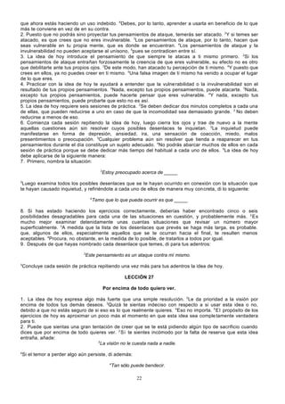 que ahora estás haciendo un uso indebido. 6Debes, por lo tanto, aprender a usarla en beneficio de lo que
más te conviene en vez de en su contra.
2. Puesto que no podrás sino proyectar tus pensamientos de ataque, temerás ser atacado. 2Y si temes ser
atacado, es que crees que no eres invulnerable. 3Los pensamientos de ataque, por lo tanto, hacen que
seas vulnerable en tu propia mente, que es donde se encuentran. 4Los pensamientos de ataque y la
invulnerabilidad no pueden aceptarse al unísono, 5pues se contradicen entre sí.
3. La idea de hoy introduce el pensamiento de que siempre te atacas a ti mismo primero. 2Si los
pensamientos de ataque entrañan forzosamente la creencia de que eres vulnerable, su efecto no es otro
que debilitarte ante tus propios ojos. 3De este modo, han atacado tu percepción de ti mismo. 4Y puesto que
crees en ellos, ya no puedes creer en ti mismo. 5Una falsa imagen de ti mismo ha venido a ocupar el lugar
de lo que eres.
4. Practicar con la idea de hoy te ayudará a entender que la vulne rabilidad o la invulnerabilidad son el
resultado de tus propios pensamientos. 2Nada, excepto tus propios pensamientos, puede atacarte. 3Nada,
excepto tus propios pensamientos, puede hacerte pensar que eres vulnerable. 4Y nada, excepto tus
propios pensamientos, puede probarte que esto no es así.
5. La idea de hoy requiere seis sesiones de práctica. 2Se deben dedicar dos minutos completos a cada una
de ellas, que pueden reducirse a uno en caso de que la incomodidad sea demasiado grande. 3 No deben
reducirse a menos de eso.
6. Comienza cada sesión repitiendo la idea de hoy, luego cierra los ojos y trae de nuevo a la mente
aquellas cuestiones aún sin resolver cuyos posibles desenlaces te inquietan. 2La inquietud puede
manifestarse en forma de depresión, ansiedad, ira, una sensación de coacción, miedo, malos
presentimientos o preocupación. 3Cualquier problema aún sin resolver que tienda a reaparecer en tus
pensamientos durante el día constituye un sujeto adecuado. 4No podrás abarcar muchos de ellos en cada
sesión de práctica porque se debe dedicar más tiempo del habitual a cada uno de ellos. 5La idea de hoy
debe aplicarse de la siguiente manera:
7. Primero, nombra la situación:
2

Estoy preocupado acerca de _____

3

Luego examina todos los posibles desenlaces que se te hayan ocurrido en conexión con la situación que
te hayan causado inquietud, y refiriéndote a cada uno de ellos de manera muy con creta, di lo siguiente:
4

Temo que lo que pueda ocurrir es que _____

8. Si has estado haciendo los ejercicios correctamente, deberías haber encontrado cinco o seis
posibilidades desagradables para cada una de las situaciones en cuestión, y probablemente más. 2 Es
mucho mejor examinar detenidamente unas cuantas situaciones que revisar un número mayor
superficialmente. 3A medida que la lista de los desenlaces que prevés se haga más larga, es probable.
que, algunos de ellos, especialmente aquellos que se te ocurran hacia el final, te resulten menos
aceptables. 4Procura, no obstante, en la medida de lo posible, de tratarlos a todos por igual.
9. Después de que hayas nombrado cada desenlace que temes, di para tus adentros:
2

Este pensamiento es un ataque contra mí mismo.

3

Concluye cada sesión de práctica repitiendo una vez más para tus adentros la idea de hoy.
LECCIÓN 27
Por encima de todo quiero ver.

1. La idea de hoy expresa algo más fuerte que una simple resolución. 2Le da prioridad a la visión por
encima de todos tus demás deseos. 3Quizá te sientas indeciso con respecto a si usar esta idea o no,
debido a que no estás seguro de si eso es lo que realmente quieres. 4Eso no importa. 5 El propósito de los
ejercicios de hoy es aproximar un poco más el momento en que esta idea sea comple tamente verdadera
para ti.
2. Puede que sientas una gran tentación de creer que se te está pidiendo algún tipo de sacrificio cuando
dices que por encima de todo quieres ver. 2 Si te sientes incómodo por la falta de reserva que esta idea
entraña, añade:
3
La visión no le cuesta nada a nadie.
4

Si el temor a perder algo aún persiste, di además:
4

Tan sólo puede bendecir.
22

 