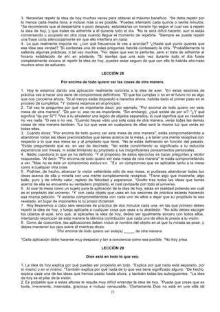 3. Necesitas repetir la idea de hoy muchas veces para obtener el máximo beneficio. 2Se debe repetir por
lo menos cada media hora, e incluso más si es posible. 3Puedes intentarlo cada quince o veinte minutos.
4
Se recomienda que al despertarte o poco después, establezcas un horario fijo según el cual vas a repetir
la idea de hoy, y que trates de adherirte a él durante todo el día. 5No te será difícil hacerlo, aun si estás
conversando u ocupado en otra cosa cuando llegue el momento de repetirla. 6Siempre se puede repetir
una frase corta silenciosamente sin que ello interfiera en nada.
4. Lo que realmente importa es: ¿con qué frecuencia te vas a acordar? 2¿Hasta qué punto quieres que
esa idea sea verdad? 3Si contestas una de estas preguntas habrás contestado la otra. 4Probablemente te
saltarás algunas prácticas, o tal vez muchas. 5 No dejes que eso te perturbe, pero sí trata de adherirte al
horario establecido de ahí en adelante. 6Si sientes que una sola vez durante todo el día fuiste
completamente sincero al repetir la idea de hoy, puedes estar seguro de que con ello te habrás aho rrado
muchos años de esfuerzo.
LECCIÓN 28
Por encima de todo quiero ver las cosas de otra manera.
1 . Hoy le estamos dando una aplicación realmente concreta a la idea de ayer. 2En estas sesiones de
práctica vas a hacer una serie de compromisos definitivos. 3El que los cumplas o no en el futuro no es algo
que nos concierna ahora. 4Si al menos estás dispuesto a hacerlos ahora, habrás dado el primer paso en el
proceso de cumplirlos. 5 Y todavía estamos en el principio.
2 . Tal vez te preguntes por qué es importante decir, por ejemplo, "Por encima de todo quiero ver esta
mesa de otra manera”. 2De por sí, eso no es importante. 3Sin embargo, ¿qué existe de por sí? 4¿Y qué
significa "de por Sí"? 5Ves a tu alrededor una legión de objetos separados, lo cual significa que en realidad
no ves nada. 6O ves o no ves. 7Cuando hayas visto una sola cosa de otra manera, verás todas las demás
cosas de otra manera también. 8La luz que veas en cualquiera de ellas será la misma luz que verás en
todas ellas.
3 . Cuando dices: "Por encima de todo quiero ver esta mesa de otra manera", estás comprometiéndote a
abandonar todas las ideas preconcebidas que tienes acerca de la mesa, y a tener una mente receptiva con
respecto a lo que esa mesa es y al propósito que tiene. 2No la estás definiendo en función del pasado.
3
Estás preguntando qué es, en vez de decírselo. 4No estás constriñendo su significado a tu reducida
experiencia con mesas, ni estás limitando su propósito a tus insignificantes pensamientos personales.
4 . Nadie cuestiona lo que ya ha definido. 2Y el propósito de estos ejercicios es hacer preguntas y recibir
respuestas. 3Al decir: "Por encima de todo quiero ver esta mesa de otra manera" te estás comprometiendo
a ver. 4Mas no es éste un compromiso exclus i vo . 5 E s un compromiso que es aplicable tanto a la mesa
como a cualquier otra cosa.
5 . Podrías, de hecho, alcanzar la visión valiéndote sólo de esa mesa, si pudieses abandonar todas tus
ideas acerca de ella y mirarla con una mente completamente receptiva. 2Tiene algo que mostrarte; algo
bello, puro y de infinito valor, repleto de felicidad y esperanza. 3Oculto tras todas las ideas que tienes
acerca de ella se encuentra su verdadero propósito, el cual comparte con todo el universo.
6 . Al usar la mesa como un sujeto para la aplicación de la idea de hoy, estás en realidad pidiendo ver cuál
es el propósito del universo. 2 Y con cada objeto que uses en tus sesiones de práctica estarás haciendo
esa misma petición. 3Y estarás comprometiéndote con cada uno de ellos a dejar que su propósito te sea
revelado, en lugar de imponerles tú tu propio dictamen.
7 . Hoy llevaremos a cabo seis sesiones de práctica de dos minutos cada una, en las que primero debes
repetir la idea de hoy, y luego aplicarla a cualquier cosa que veas a tu alrededor. 2No sólo debes escoger
los objetos al azar, sino que, al aplicarles la idea de hoy, debes ser igualmente sincero con todos ellos,
intentando reconocer de esta manera la idéntica contribución que cada uno de ellos le presta a tu visión.
8 . Como de costumbre, las aplicaciones deben incluir el nombre del objeto en el que tu mirada se pose, y
debes mantener tus ojos sobre él mientras dices:
2
Por encima de todo quiero ver este(a) _____ de otra manera:
3

Cada aplicación debe hacerse muy despacio y tan a conciencia como sea posible. 4No hay prisa.
LECCIÓN 29
Dios está en todo lo que veo.

1. La idea de hoy explica por qué puedes ver propósito en todo. 2Explica por qué nada está separado, por
sí mismo o en sí mismo. 3También explica por qué nada de lo que ves tiene significado alguno. 4De hecho,
explica cada una de las ideas que hemos usado hasta ahora, y también todas las subsiguientes. 5La idea
de hoy es el pilar de la visión.
2. Es probable que a estas alturas te resulte muy difícil entender la idea de hoy. 2Puede que creas que es
tonta, irreverente, insensata, graciosa e incluso censurable. 3Ciertamente Dios no está en una silla tal
23

 