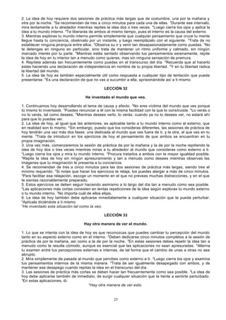 2. La idea de hoy requiere dos sesiones de práctica más largas que de costumbre, una por la mañana y
otra por la noche. 2Se recomiendan de tres a cinco minutos para cada una de ellas. 3Durante ese intervalo,
mira lentamente a tu alrededor mientras repites la idea dos o tres veces. 4Luego cierra los ojos y aplica la
idea a tu mundo interno. 5Te liberarás de ambos al mismo tiempo, pues el interno es la causa del externo.
3. Mientras exploras tu mundo interno permite simplemente que cualquier pensamiento que cruce tu mente
llegue hasta tu conciencia, obsérvalo por un instante, y luego reemplázalo con el siguiente. 2Trata de no
establecer ninguna jerarquía entre ellos. 3Observa su ir y venir tan desapasionadamente como puedas. 4No
te detengas en ninguno en particular, sino trata de mantener un ritmo uniforme y calmado, sin ningún
marcado interés por tu parte. 5Mientras estés sentado observando tus pensamientos serenamente, repite
la idea de hoy en tu interior tan a menudo como quieras, mas sin ninguna sensación de premura.
4. Repítela además tan frecuentemente como puedas en el transcurso del día. 2Recuerda que al hacerlo
estás haciendo una declaración de independencia en nombre de tu propia libertad. 3Y en tu libertad radica
la libertad del mundo.
5. La idea de hoy es también especialmente útil como respuesta a cualquier tipo de tentación que pueda
presentarse. 2Es una declaración de que no vas a sucumbir a ella, aprisionándote así a ti mismo.
LECCIÓN 32
He inventado el mundo que veo.
1. Continuamos hoy desarrollando el tema de causa y efecto. 2No eres víctima del mundo que ves porque
tú mismo lo inventaste. 3Puedes renunciar a él con la misma facilidad con la que lo construiste. 4Lo verás o
no lo verás, tal como desees. 5Mientras desees verlo, lo verás; cuando ya no lo desees ver, no estará ahí
para que lo puedas ver.
2. La idea de hoy, al igual que las anteriores, es aplicable tanto a tu mundo interno como al externo, que
en realidad son lo mismo. 2 Sin embargo, puesto que los consideras diferentes, las sesiones de práctica de
hoy tendrán una vez más dos fases: una dedicada al mundo que ves fuera de ti, y la otra, al que ves en tu
mente. 3Trata de introducir en los ejercicios de hoy el pensamiento de que ambos se encuentran en tu
propia imaginación.
3. Una vez más, comenzaremos la sesión de práctica de por la mañana y la de por la noche repitiendo la
idea de hoy dos o tres veces mientras miras a tu alrededor al mundo que consideras como externo a ti.
2
Luego cierra los ojos y mira tu mundo interno. 3Procura tratarlos a ambos con la mayor igualdad posible.
4
Repite la idea de hoy sin ningún apresuramiento y tan a menudo como desees mientras observas las
imágenes que tu imaginación le presenta a tu conciencia.
4. Se recomiendan de tres a cinco minutos para las dos sesiones de práctica más largas, siendo tres el
mínimo requerido. 2Si notas que hacer los ejercicios te relaja, los puedes alargar a más de cinco minutos.
3
Para facilitar esa relajación, escoge un momento en el que no preveas muchas distracciones, y en el que
te sientas razonablemente preparado.
5. Estos ejercicios se deben seguir haciendo asimismo a lo largo del día tan a menudo como sea posible.
2
Las aplicaciones más cortas consisten en lentas repeticiones de la idea según exploras tu mundo externo
o tu mundo interno. 3No importa cuál de ellos elijas.
6. La idea de hoy también debe aplicarse inmediatamente a cualquier situación que te pueda perturbar.
2
Aplícala diciéndote a ti mismo:
3
He inventado esta situación tal como la veo.
LECCIÓN 33
Hay otra manera de ver el mundo.
1. Lo que se intenta con la idea de hoy es que reconozcas que puedes cambiar tu percepción del mundo
tanto en su aspecto externo como en el interno. 2Deben dedicarse cinco minutos completos a la sesión de
práctica de por la mañana, así como a la de por la noche. 3En estas sesiones debes repetir la idea tan a
menudo como te resulte cómodo, aunque es esencial que las aplicaciones no sean apresuradas. 4Alterna
tu examen entre tus percepciones externas e internas, de tal forma que el cambio de unas a otras no sea
abrupto.
2. Mira simplemente de pasada al mundo que percibes como externo a ti. aLuego cierra los ojos y examina
tus pensamientos internos de la misma manera. 2Trata de ser igualmente desapegado con ambos, y de
mantener ese desapego cuando repitas la idea en el transcurso del día.
3. Las sesiones de práctica más cortas se deben hacer tan frecuentemente como sea posible. 2La idea de
hoy debe aplicarse también de inmediato, de surgir cualquier situación que te tiente a sentirte perturbado.
3
En estas aplicaciones, di:
4
Hay otra manera de ver esto.

25

 