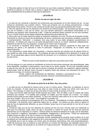 4. Recuerda aplicar la idea de hoy en el momento en que notes cualquier molestia. 2Quizá sea necesario
sentarte en silencio un minuto más o menos y repetir la idea para tus adentros varias veces. 3Cerrar los
ojos probablemente te ayudará en este tipo de aplicación.
LECCIÓN 34
Podría ver paz en lugar de esto.
1. La idea de hoy comienza a describir las condiciones que prevalecen en la otra manera de ver. 2La paz
mental es claramente una cuestión interna. 3Tiene que empezar con tus propios pensamientos, y luego
extenderse hacia afuera. 4Es de tu paz mental de donde nace una percepción pacifica del mundo.
2. Para los ejercicios de hoy se requieren tres sesiones de práctica largas. 2Se aconseja que lleves a cabo
una por la mañana y otra por la noche, con una tercera adicional a intercalarse entremedias en el
momento que parezca más conducente a ello. 3Todas las sesiones deben hacerse con los ojos cerrados.
4
Es a tu mundo interno al que deben dirigirse las aplicaciones de la idea de hoy.
3. Para cada una de estas sesiones largas se requieren alrededor de cinco minutos de búsqueda mental.
2
Escudriña tu mente en busca de pensamientos de temor, situaciones que provoquen ansiedad, personas
o acontecimientos "ofensivos", o cualquier otra cosa sobre la que estés abrigando pensamientos no
amorosos. 3A medida que cada uno de estos pensamientos surja en tu mente, obsérvalo relajadamente,
repitiendo la idea de hoy muy despacio, y luego haz lo mismo con el siguiente.
4. Si comienza a resultarte difícil pensar en temas específicos, con tinúa repitiendo la idea para tus
adentros sin prisas y sin aplicarla a nada en particular. 2Asegúrate, no obstante, de no excluir nada
específicamente.
5. Las aplicaciones cortas deben ser frecuentes, y hacerse siempre que sientas que de alguna forma tu
paz mental se está viendo amenazada. 2EI propósito de esto es protegerte de la tentación a lo largo del
día. 3Si se presentase alguna forma específica de tentación en tu conciencia, el ejercicio deberá hacerse
de esta forma:
4

Podría ver paz en esta situación en lugar de lo que ahora veo en ella.

6. Si los ataques a tu paz mental se manifiestan en forma de emociones adversas más generalizadas, tales
como depresión, ansiedad o preocupación, usa la idea en su forma original. 2Si ves que necesitas aplicar
la idea de hoy más de una vez para que te ayude a cambiar de parecer con respecto a alguna situación
determinada, trata de dedicar varios minutos a repetirla hasta que sientas una sensación de alivio. 3Te
ayudará si te dices a ti mismo lo siguiente:
4
Puedo sustituir mis sentimientos de depresión, ansiedad o preocupación [o mis
pensamientos acerca de esta situación, persona o acontecimiento] por paz.
LECCIÓN 35
Mi mente es parte de la de Dios. Soy muy santo.
1. La idea de hoy no describe la manera como te ves a ti mismo ahora. 2Describe, no obstante, lo que la
visión te mostrará. 3A todo aquel que cree estar en este mundo le resulta muy difícil creer esto de sí
mismo. 4Sin embargo, la razón por la que cree estar en este mundo es porque no lo cree.
2. Crees que formas parte del lugar donde piensas que estás. 2Eso se debe a que te rodeas del medio
ambiente que deseas. 3Y lo deseas para proteger la imagen que has forjado de ti mismo. 4La imagen
también forma parte de ese medio ambiente. 5Lo que ves mientras crees estar en él, lo ves a través de los
ojos de la imagen. 6Eso no es visión. 7Las imágenes no pueden ver.
3. La idea de hoy presenta una perspectiva de ti muy diferente. 2Al establecer tu Origen establece también
tu Identidad, y te describe como realmente debes ser en verdad. 3La manera en que vamos a aplicar la
idea de hoy es ligeramente diferente, ya que el énfasis recae hoy en el que percibe en vez de en lo que
éste percibe.
4. Comienza cada una de las tres sesiones de práctica de hoy de cinco minutos cada una repitiendo la
idea para tus adentros, luego cierra los ojos y escudriña tu mente en busca de los diver sos términos
descriptivos que te adjudicas a ti mismo. 2Incluye todos los atributos basados en el ego que te adscribes,
sean positivos o negativos, deseables o indeseables, halagadores o denigrantes. 3Todos son igualmente
irreales porque en ellos no te ves a ti mismo con los ojos de la santidad.
5. En la primera parte del período de búsqueda mental, probablemente pondrás mayor énfasis en lo que
consideres son los aspectos más negativos de tu auto-percepción. 2Hacia el final del ejercicio, no obstante,
es probable que lo que te venga a la mente sean los términos descriptivos más auto-engrandecedores.
3
Trata de reconocer que no importa en qué dirección se inclinen las fan tasías que albergas acerca de ti
mismo. 4En realidad, las fantasías no se inclinan en ninguna dirección. 5Simplemente no son verdaderas.
26

 