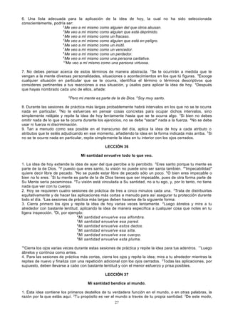 6. Una lista adecuada para la aplicación de la idea de hoy, la cual no ha sido seleccionada
conscientemente, podría ser:
2
Me veo a mí mismo como alguien del que otros abusan.
3
Me veo a mí mismo como alguien que está deprimido.
4
Me veo a mí mismo como un fracaso.
5
Me veo a mí mismo como alguien que está en peligro.
6
Me veo a mí mismo como un inútil.
7
Me veo a mí mismo como un vencedor.
8
Me veo a mí mismo como un perdedor.
9
Me veo a mí mismo como una persona caritativa.
10
Me veo a mí mismo como una persona virtuosa.
7. No debes pensar acerca de estos términos de manera abstracta. 2Se te ocurrirán a medida que te
vengan a la mente diversas personalidades, situaciones o acontecimientos en los que tú figuras. 3Escoge
cualquier situación en particular que se te ocurra, identifica el término o términos descriptivos que
consideres pertinentes a tus reacciones a esa situación, y úsalos para aplicar la idea de hoy. 4Después
que hayas nombrado cada uno de ellos, añade:
5

Pero mi mente es parte de la de Dios. 6Soy muy santo.

8. Durante las sesiones de práctica más largas probablemente habrá intervalos en los que no se te ocurra
nada en particular. 2No te esfuerces en pensar cosas concretas para ocupar dichos intervalos, sino
simplemente relájate y repite la idea de hoy lentamente hasta que se te ocurra algo. 3Si bien no debes
omitir nada de lo que se te ocurra durante los ejercicios, no se debe "sacar" nada a la fuerza. 4No se debe
usar ni fuerza ni discriminación.
9. Tan a menudo como sea posible en el transcurso del día, aplica la idea de hoy a cada atributo o
atributos que te estés adjudicando en ese momento, añadiendo la idea en la forma indicada más arriba. 2Si
no se te ocurre nada en particular, repite simplemente la idea en tu interior con los ojos cerrados.
LECCIÓN 36
Mi santidad envuelve todo lo que veo.
1. La idea de hoy extiende la idea de ayer del que percibe a lo percibido. 2Eres santo porque tu mente es
parte de la de Dios. 3Y puesto que eres santo, tu visión no puede sino ser santa también. 4"Impecabilidad"
quiere decir libre de pecado. 5No se puede estar libre de pecado sólo un poco. 6O bien eres impecable o
bien no lo eres. 7Si tu mente es parte de la de Dios tienes que ser impecable, pues de otra forma parte de
Su Mente sería pecaminosa. 8Tu visión está vinculada a Su santidad, no a tu ego, y, por lo tanto, no tiene
nada que ver con tu cuerpo.
2. Hoy se requieren cuatro sesiones de práctica de tres a cinco minutos cada una. 2Trata de distribuirlas
equitativamente y de hacer las aplicaciones más cortas a menudo para así asegurar tu protección durante
todo el día. 3Las sesiones de práctica más largas deben hacerse de la siguiente forma:
3. Cierra primero los ojos y repite la idea de hoy varias veces lentamente. 2Luego ábrelos y mira a tu
alrededor con bastante lentitud, aplicando la idea de manera específica a cualquier cosa que notes en tu
ligera inspección. 3Di, por ejemplo:
4
Mi santidad envuelve esa alfombra.
5
Mi santidad envuelve esa pared.
6
Mi santidad envuelve estos dedos.
7
Mi santidad envuelve esa silla.
8
Mi santidad envuelve ese cuerpo.
9
Mi santidad envuelve esta pluma.
10

Cierra los ojos varias veces durante estas sesiones de práctica y repite la idea para tus adentros. 11Luego
ábrelos y continúa como antes.
4. Para las sesiones de práctica más cortas, cierra los ojos y repite la idea; mira a tu alrededor mientras la
repites de nuevo y finaliza con una repetición adicional con los ojos cerrados. 2Todas las aplicaciones, por
supuesto, deben llevarse a cabo con bastante lentitud y con el menor esfuerzo y prisa posibles.
LECCIÓN 37
Mi santidad bendice al mundo.
1. Esta idea contiene los primeros destellos de tu verdadera función en el mundo, o en otras palabras, la
razón por la que estás aquí. 2 Tu propósito es ver el mundo a través de tu propia santidad. 3De este modo,
27

 