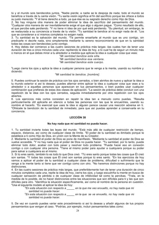 tú y el mundo sois bendecidos juntos. 4Nadie pierde; a nadie se le despoja de nada; todo el mundo se
beneficia a través de tu santa visión. 5Tu santa visión significa el fin del sacrificio porque les ofrece a todos
su justo merecido. 6Y él tiene derecho a todo, ya que ése es su sagrado derecho como Hijo de Dios.
2. No hay ninguna otra manera de poder eliminar la idea de sacrificio del pensamiento del mundo.
2
Cualquier otra manera de ver inevitablemente exige el que algo o alguien pague. 3Como resultado de ello,
el que percibe sale perdiendo. 4Y no tiene ni idea de por qué está perdiendo. 5Su plenitud, sin embargo, le
es restaurada a su conciencia a través de tu visión. 6Tu santidad le bendice al no exigir nada de él. 7Los
que se consideran a sí mismos completos no exigen nada.
3. Tu santidad es la salvación del mundo. 2Te permite enseñarle al mundo que es uno contigo, sin
predicarle ni decirle nada, sino simplemente mediante tu sereno reconocimiento de que en tu santidad
todas las cosas son bendecidas junto contigo.
4. Hoy debes dar comienzo a las cuatro sesiones de práctica más largas -las cuales han de tener una
duración de tres a cinco minutos cada una- repitiendo la idea de hoy, a lo cual ha de seguir un minuto más
o menos en el que debes mirar a tu alrededor a medida que aplicas la idea a cualquier cosa que veas:
2
Mi santidad bendice esta silla.
3
Mi santidad bendice esa ventana.
4
Mi santidad bendice este cuerpo.
5

Luego cierra los ojos y aplica la idea a cualquier persona que te venga a la mente, usando su nombre y
diciendo:
6
Mi santidad te bendice, [nombre].
5. Puedes continuar la sesión de práctica con los ojos cerrados, o bien abrirlos de nuevo y aplicar la idea a
tu mundo exterior si así lo deseas; puedes alternar entre aplicar la idea a cualquier cosa que veas a tu
alrededor o a aquellas personas que aparezcan en tus pensamientos, o bien puedes usar cualquier
combinación que prefieras de estas dos clases de aplicación. 2La sesión de práctica debe concluir con una
repetición de la idea con los ojos cerrados, seguida inmediatamente por otra repetición con los ojos
abiertos.
6. Los ejercicios más cortos consisten en repetir la idea tan a menudo como puedas. 2Resulta
particularmente útil aplicarla en silencio a todas las personas con las que te encuentres, usando su
nombre al hacerlo. 3Es esencial que uses la idea si alguien parece causar una reacción adversa en ti.
4
Ofrécele la bendición de tu santidad de inmediato, para que así puedas aprender a conser varla en tu
conciencia.
LECCIÓN 38
No hay nada que mi santidad no pueda hacer.
1. Tu santidad invierte todas las leyes del mundo. 2Está más allá de cualquier restricción de tiempo,
espacio, distancia, así como de cualquier clase de límite. 3El poder de tu santidad es ilimitado porque te
establece a ti como Hijo de Dios, en unión con la Mente de su Creador.
2. Mediante tu santidad el poder de Dios se pone de manifiesto. 2Mediante tu santidad el poder de Dios se
vuelve accesible. 3Y no hay nada que el poder de Dios no pueda hacer. 4Tu santidad, por lo tanto, puede
eliminar todo dolor, acabar con todo pesar y resolver todo problema. 5Puede hacer eso en conexión
contigo o con cualquier otra persona. 6Tiene el mismo poder para ayudar a cualquiera porque su poder
para salvar a cualquiera es el mismo.
3. Si tú eres santo, también lo es todo lo que Dios creó. 2 Tú eres santo porque todas las cosas que Él creó
son santas. 3 Y todas las cosas que Él creó son santas porque tú eres santo. 4En los ejercicios de hoy
vamos a aplicar el poder de tu santidad a cualquier clase de problema, dificultad o sufrimiento que te
venga a la mente tanto si tiene que ver contigo como con otro. 5No haremos distinciones porque no hay
distinciones.
4. En las cuatro sesiones de práctica más largas, que preferiblemente han de tener una duración de cinco
minutos completos cada una, repite la idea de hoy, cierra los ojos, y luego escudriña tu mente en busca de
cualquier sensación de pérdida o de cualquier clase de infelicidad tal como la percibas. 2Trata, en la
medida de lo posible, de no hacer distinciones entre las situaciones que son difíciles para ti y las que son
difíciles para otro. 3Identifica la situación específicamente, así como el nombre de la persona en cuestión.
4
Usa el siguiente modelo al aplicar la idea de hoy:
5
En esta situación con respecto a _____ en la que me veo envuelto, no hay nada que mi
santidad no pueda hacer.
6
En esta situación con respecto a _____ en la que se ve envuelto, no hay nada que mi
santidad no pueda hacer.
5. De vez en cuando puedes variar este procedimiento si así lo deseas y añadir algunos de tus propios
pensamientos que vengan al caso. 2Podrías, por ejemplo, incluir pensamientos tales como:
28

 