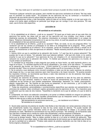 3

No hay nada que mi santidad no pueda hacer porque el poder de Dios reside en ella.

4

Introduce cualquier variación que quieras, pero mantén los ejercicios centrados en el tema: "No hay nada
que mi santidad no pueda hacer”. 5El propósito de los ejercicios de hoy es comenzar a inculcarte la
sensación de que tienes dominio sobre todas las cosas por ser quien eres.
6. En las aplicaciones cortas y más frecuentes, aplica la idea en su forma original, a no ser que surja o te
venga a la mente algún problema en particular que tenga que ver contigo o con otra per sona. 2En ese
caso, usa la forma más específica.
LECCIÓN 39
Mi santidad es mi salvación.
1. Si la culpabilidad es el infierno, ¿cuál es su opuesto? 2Al igual que el texto para el que este libro de
ejercicios fue escrito, las ideas que se usan en los ejercicios son muy simples, muy claras y están
totalmente exentas de ambigüedad. 3No estamos interesados en proezas intelectuales ni en juegos de
lógica. 4Estamos interesados únicamente en lo que es muy obvio, lo cual has pasado por alto en las nubes
de complejidad en las que piensas que piensas.
2. Si la culpabilidad es el infierno, ¿cuál es su opuesto? 2Ésta, sin duda, no es una pregunta difícil. 3La
vacilación que tal vez sientas al contestarla no se debe a la ambigüedad de la pregunta. 4Pero ¿crees
acaso que la culpabilidad es el infierno? 5Si lo creyeses, verías de inmediato cuán directo y simple es el
texto, y no necesitarías un libro de ejercicios en absoluto. 6Nadie necesita practicar para obtener lo que ya
es suyo.
3. Hemos dicho ya que tu santidad es la salvación del mundo. 2¿Y qué hay de tu propia salvación? 3No
puedes dar lo que no tienes. 4Un salvador tiene que haberse salvado. 5¿De qué otro modo, si no, podría
enseñar lo que es la salvación? 6Los ejercicios de hoy van dirigidos a ti, en reconocimiento de que tu
salvación es crucial para la salvación del mundo. 7A medida que apliques los ejercicios a tu mundo, el
mundo entero se beneficiará.
4. Tu santidad es la respuesta a toda pregunta que jamás se haya hecho, se esté haciendo ahora o se
haga en el futuro. 2Tu santidad significa el fin de la culpabilidad y, por ende, el fin del infierno. 3Tu santidad
es la salvación del mundo, así como la tuya. 4¿Cómo podrías tú -a quien le pertenece tu santidad- ser
excluido de ella? 5Dios no conoce lo profano. 6¿Sería posible que Él no conociese a Su Hijo?
5. Se te exhorta a que dediques cinco minutos completos a cada una de las cuatro sesiones de práctica
más largas de hoy, y a que esas sesiones sean más frecuentes y de mayor duración. 2Si quieres exceder
los requisitos mínimos, se recomienda que lleves a cabo más sesiones en vez de sesiones más largas,
aunque sugerimos ambas cosas.
6. Empieza las sesiones de práctica como de costumbre, repi tiendo la idea de hoy para tus adentros.
2
Luego, con los ojos cerrados, explora tu mente en busca de pensamientos que no sean amorosos en
cualquiera de las formas en que puedan presentarse: desasosiego, depresión, ira, miedo, preocupación,
ataque, inseguridad, etc. 3No importa en qué forma se presenten, no son amorosos, y, por lo tanto, son
temibles. 4De ellos, pues, es de los que necesitas salvarte.
7. Todas las situaciones, personalidades o acontecimientos específicos que asocies con pensamientos no
amorosos de cualquier clase constituyen sujetos apropiados para los ejercicios de hoy. 2 Es imperativo para
tu salvación que los veas de otra manera. 3Impartirles tu bendición es lo que te salvará y lo que te dará la
visión.
8. Lentamente, sin hacer una selección consciente y sin poner un énfasis indebido en ninguno en particular,
escudriña tu mente en busca de todos aquellos pensamientos que se interponen entre tu salvación y tú.
2
Aplica la idea de hoy a cada uno de ellos de esta manera:
3
Mis pensamientos no amorosos acerca de _____ me mantienen en el infierno.
4
Mi santidad es mi salvación.
9. Quizá estas sesiones de práctica te resulten más fáciles si las intercalas con varias sesiones cortas en las
que simplemente repites muy despacio la idea de hoy varias veces en silencio. 2Te puede resultar útil
asimismo incluir unos cuantos intervalos cortos en los que sencillamente te relajas y no pareces estar
pensando en nada. 3Mantener la concentración es muy difícil al principio. 4Sin embargo, se irá haciendo cada
vez más fácil a medida que tu mente se vuelva más disciplinada y menos propensa a distraerse.
10. Entretanto, debes sentirte en libertad de introducir variedad en las sesiones de práctica en cualquier
forma que te atraiga hacerlo. 2Mas no debes cambiar la idea en sí al variar el método de aplica ción. 3Sea
cual sea la forma en que elijas usarla, la idea debe expresarse de tal manera que su significado sea el hecho
de que tu santidad es tu salvación. 4Finaliza cada sesión de práctica repitiendo una vez más la idea en su
forma original y añadiendo:
5

Si la culpabilidad es el infierno, ¿cuál es su opuesto?
29

 