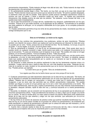 pensamientos disparatados. 3Estás tratando de llegar más allá de todo. ello. 4Estás tratando de dejar atrás
las apariencias y de aproximarte a la realidad.
8. Es perfectamente posible llegar a Dios. 2De hecho, es muy fácil, ya que es la cosa más natural del
mundo. 3Podría decirse incluso que es lo único que es natural en el mundo. 4El camino quedará despejado,
si realmente crees que ello es posible. 5Este ejercicio puede producir resultados asombrosos incluso la
primera vez que se intenta, y tarde o temprano acaba por tener éxito. 6A medida que avancemos
ofreceremos más detalles acerca de este tipo de práctica. 7No obstante, nunca fracasa del todo, y es
posible tener éxito inmediatamente.
9. Usa la idea frecuentemente a lo largo del día, repitiéndola muy despacio, preferiblemente con los ojos
cerrados. 2Piensa en lo que estás diciendo, en el significado de las palabras. 3Concéntrate en la santidad
que esas palabras te atribuyen, en la compañía indefectible de la que gozas, en la completa protección
que te rodea.
10. Puedes ciertamente permitirte el lujo de reírte de los pensa mientos de miedo, recordando que Dios va
contigo dondequiera que tú vas.
LECCIÓN 42
Dios es mi fortaleza. La visión es Su regalo.
1. La idea de hoy combina dos pensamientos muy poderosos, ambos de gran importancia. 2Plantea
también una relación de causa y efecto que explica por qué tus esfuerzos por alcanzar la meta del curso
no pueden ser en vano. 3Verás, porque ésa es la Voluntad de Dios. 4Es Su fortaleza, no la tuya, la que te
da poder. 5 Y es Su regalo, no el tuyo, el que te ofrece visión.
2. Dios es ciertamente tu fortaleza, y lo que Él da, es verdadera mente dado. 2Esto quiere decir que lo
puedes recibir en cualquier momento o lugar, donde quiera que estés y en cualquier circuns tancia en la
que te encuentres. 3Tu paso por el tiempo y por el espacio no es al azar. 4No puedes sino estar en el lugar
perfecto, en el momento perfecto. 5Tal es la fortaleza de Dios. 6Tales Sus dones.
3. Hoy llevaremos a cabo dos sesiones de práctica de tres a cinco minutos cada una; una tan pronto como
te despiertes, y la otra, lo más cerca posible de la hora de irte a dormir. 2Es mejor, no obstante, esperar
hasta que puedas sentarte tranquilamente por tu cuenta en un momento en que te sientas listo, que
preocuparte de la hora en sí.
4. Da comienzo a estas sesiones de práctica repitiendo la idea de hoy lentamente mientras miras a tu
alrededor. 2Luego cierra los ojos y repite la idea otra vez, aún más despacio que antes. 3Después de eso,
trata de no pensar en nada, excepto en los pensamientos que se te ocurran relacionados con la idea de
hoy. 4Puedes pensar, por ejemplo:
5
La visión tiene que ser posible. 6Dios da verdaderamente,
o:
7
Los regalos que Dios me ha hecho tienen que ser míos porque Él me los dio.
5. Cualquier pensamiento que esté claramente relacionado con la idea de hoy es adecuado. 2De hecho, tal
vez te asombre la cantidad de entendimiento relacionado con el curso que algunos de tus pensamientos
reflejan. 3Déjalos que te vengan sin censurarlos, a menos que notes que tu mente está simplemente
divagando y que es obvio que has permitido que se infiltren pensamientos irrelevantes. 4Es posible
también que llegue un punto en el que parece que no te van a venir más pensamientos a la mente. 5De
ocurrir tales interferencias, abre los ojos y repite el pensamiento una vez más mientras miras lentamente a
tu alrededor; después ciérralos, repite la idea otra vez, y continúa buscando en tu mente pensamientos
afines.
6. Recuerda, no obstante, que en conexión con los ejercicios de hoy no es apropiado que te esfuerces por
encontrar pensamientos afines. 2Trata sencillamente de hacerte a un lado y dejar que te vengan a la mente
por su cuenta. 3Si esto te resulta difícil, es mejor pasar la sesión de práctica alternando entre repeticiones
lentas de la idea con los ojos abiertos y luego con los ojos cerra dos, que esforzarte por en con t ra r
pensamientos adecuados.
7. No hay límite en el número de sesiones de práctica cortas que podrían resultarte beneficiosas hoy. 2La
idea de hoy es uno de los pasos iniciales en el proceso de unificar tus pensamientos y de enseñarte que
estás estudiando un sistema de pensamiento unificado que no carece de nada que sea necesario, y en el
que no se incluye nada contradictorio o irrelevante.
8 . Cuanto más a menudo repitas la idea de hoy durante el trans curso del día, más a menudo estarás
recordando que el objetivo del curso es importante para ti y que no lo has olvidado.
LECCIÓN 43
Dios es mi Fuente. No puedo ver separado de Él.

31

 
