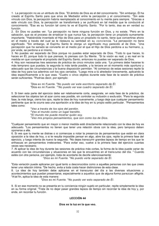 1. La percepción no es un atributo de Dios. 2El ámbito de Dios es el del conocimiento. 3Sin embargo, Él ha
creado al Espíritu Santo para que sirva de Mediador entre la percepción y el conocimiento. 4Sin este
vínculo con Dios, la percepción habría reemplazado al conocimiento en tu mente para siempre. 5Gracias a
este vínculo con Dios, la percepción se transformará y se purificará en tal medida que te conducirá al
conocimiento. 6Ésa es su función tal como la ve el Espíritu Santo. 7Por lo tanto, ésa es en verdad su
función.
2. En Dios no puedes ver. 2La percepción no tiene ninguna función en Dios, y no existe. 3Pero en la
salvación, que es el proceso de erradicar lo que nunca fue, la percepción tiene un propósito sumamente
importante. 4Habiéndola inventado el Hijo de Dios para un propósito no santo, tiene que convertirse ahora
en el medio a través del cual se le restaura su santidad en su co n cien cia. 5La percepción no tiene
significado. 6Sin embargo, el Espíritu Santo le otorga un significado muy parecido al de Dios. 7Una
percepción que ha sanado se convierte en el medio por el que el Hijo de Dios perdona a su hermano, y,
por ende, se perdona a sí mismo.
3. No puedes ver separado de Dios porque no puedes estar sepa rado de Dios. 2Todo lo que haces, lo
haces en Él, porque todo lo que piensas, lo piensas con Su Mente. 3Si la visión es real, y es real en la
medida en que comparte el propósito del Espíritu Santo, entonces no puedes ver separado de Dios.
4. Hoy son necesarias tres sesiones de práctica de cinco minutos cada una. 2La primera debe hacerse lo
más temprano que puedas; la segunda lo más tarde posible, y la tercera en el momento más oportuno y
adecuado que las circunstancias y la buena disposición permitan. 3Al comienzo de estas sesiones repite la
idea de hoy para tus adentros con los ojos cerrados. 4Luego mira a tú alrededor brevemente, aplicando la
idea específicamente a lo que veas. 5Cuatro o cinco objetos durante esta fase de la sesión de práctica
serán suficientes. 6Podrías decir, por ejemplo:
7
9

Dios es mi Fuente. 8 No puedo ver este escritorio separado de Él.
Dios es mi Fuente. 10 No puedo ver ese cuadro separado de Él.

5. Si bien esta parte del ejercicio debe ser relativamente corta, asegúrate, en esta fase de la práctica, de
seleccionar los objetos tan al azar como sea posible, sin controlar su inclusión o exclu sión. 2Para la segunda
fase, la más larga, cierra los ojos, repite la idea de hoy nuevamente, y luego deja que cualquier pensamiento
pertinente que se te ocurra sea una aportación a la idea de hoy en tu propio estilo particular. 3Pensamientos
tales como:
4
Veo a través de los ojos del perdón.
5
Veo el mundo como un lugar bendito.
6
El mundo me puede mostrar quién soy.
7
Veo mis propios pensamientos, que son como los de Dios.
8

Cualquier pensamiento que en mayor o menor medida esté directamente relacionado con la idea de hoy es
adecuado. 9Los pensamientos no tienen que tener una relación obvia con la idea, pero tampoco deben
oponerse a ella.
6. Si ves que tu mente se distrae o si comienzas a notar la presencia de pensamientos que están en clara
oposición a la idea de hoy, o si te resulta imposible pensar en algo, abre los ojos, repite la primera fase del
ejercicio, y luego intenta de nuevo la segunda. 2No dejes transcurrir grandes lapsos de tiempo en los que te
enfrascas en pensamientos irrelevantes. 3Para evitar eso, vuelve a la primera fase del ejercicio cuantas
veces sea necesario.
7. Al aplicar la idea de hoy durante las sesiones de práctica más cortas, la forma de la idea puede variar de
acuerdo con las circunstancias y situaciones en las que te encuentres en el trans curso del día. 2 Cuando
estés con otra persona, por ejemplo, trata de acordarte de decirle silenciosamente:
3
Dios es mi Fuente. 4No puedo verte separado de Él.
5

Esta variación puede aplicarse por igual tanto a desconocidos como a aquellas personas con las que crees
tener una relación íntima. 6De hecho, evita a toda costa hacer distinciones de esta clase.
8. La idea de hoy también debe aplicarse en el transcurso del día a las diversas situaciones y
acontecimientos que puedan presentarse, especialmente a aquellos que de alguna forma parezcan afligirte.
2
A tal fin, aplica la idea de esta manera:
3
Dios es mi Fuente. 4No puedo ver esto separado de Él.
9. Si en ese momento no se presenta en tu conciencia ningún sujeto en particular, repite simplemente la idea
en su forma original. 2Trata de no dejar pasar grandes lapsos de tiempo sin recordar la idea de hoy y, por
ende, sin recordar tu función.
LECCIÓN 44
Dios es la luz en la que veo.
32

 
