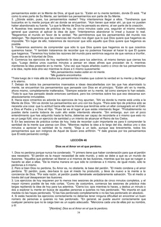 pensamientos están en la Mente de Dios, al igual que tú. 7Están en tu mente también, donde Él está. 8Tal
como tú eres parte de Su Mente, así también tus pensamientos son parte de Su Mente.
3. ¿Dónde están, pues, tus pensamientos reales? 2Hoy intentaremos llegar a ellos. 3Tendremos que
buscarlos en tu mente porque ahí es donde se encuentran. 4Aún tienen que estar ahí, ya que no pueden
haber abandonado su fuente. 5Lo que la Mente de Dios ha pensado es eterno, al ser parte de la creación.
4. Nuestras tres sesiones de práctica de hoy, de cinco minutos cada una, seguirán el mismo modelo
general que usamos al aplicar la idea de ayer. 2Intentaremos abandonar lo irreal y buscar lo real.
3
Negaremos el mundo en favor de la verdad. 4No permitiremos que los pensamientos del mundo nos
detengan. 5No dejaremos que las creencias del mundo nos digan que lo que Dios quiere que hagamos es
imposible. 6En lugar de ello, trataremos de reconocer que sólo aquello que Dios quiere que hagamos es
posible.
5. Trataremos asimismo de comprender que sólo lo que Dios quiere que hagamos es lo que nosotros
queremos hacer. 2Y también trataremos de recordar que no podemos fracasar al hacer lo que Él quiere
que hagamos. 3Tenemos hoy todas las razones del mundo para sentirnos seguros de que vamos a triunfar,
4
pues ésa es la Voluntad de Dios.
6. Comienza los ejercicios de hoy repitiendo la idea para tus aden tros, al mismo tiempo que cierras los
ojos. 2Luego dedica unos cuantos minutos a pensar en ideas afines que procedan de ti, mientras
mantienes la idea presente en tu mente. 3Una vez que hayas añadido cuatro o cinco de tus pensamientos
a la idea, repite ésta otra vez mientras te dices a ti mismo suavemente:
4
Mis pensamientos reales están en mi mente.
5
Me gustaría encontrarlos.
6
Trata luego de ir más allá de todos los pensamientos irreales que cubren la verdad en tu mente y de llegar
a lo eterno.
7. Debajo de todos los pensamientos insensatos e ideas descabelladas con las que has abarrotado tu
mente, se encuentran los pensamientos que pensaste con Dios en el principio. 2Están ahí en tu mente,
ahora mismo, completamente inalterados. 3Siempre estarán en tu mente, tal como siempre lo han estado.
4
Todo lo que has pensado desde entonces cambiará, pero los cimientos sobre los que eso descansa son
absolutamente inmutables.
8. Hacia esos cimientos es adonde los ejercicios de hoy apuntan. 2Ahí es donde tu mente está unida a la
Mente de Dios. 3Ahí es donde tus pensamientos son uno con los Suyos. 4Para este tipo de práctica sólo se
necesita una cosa: que tu actitud hacia ella sea la misma que tendrías ante un altar consagrado en el Cielo
a Dios el Padre y a Dios el Hijo. 5Pues tal es el lugar al que estás intentando llegar. 6Probablemente no
puedes darte cuenta todavía de cuán alto estás intentando elevarte. 7Sin embargo, aun con el poco
entendimiento que has adquirido hasta la fecha, deberías ser capaz de recordarte a ti mismo que esto no
es un juego fútil, sino un ejercicio de santidad y un intento de alcanzar el Reino de los Cielos.
9. En las sesiones de práctica cortas de hoy, trata de recordar cuán importante es para ti comprender la
santidad de la mente que piensa con Dios. 2Mientras repites la idea a lo largo del día, dedica uno o dos
minutos a apreciar la santidad de tu mente. 3Deja a un lado, aunque sea brevemente, todos los
pensamientos que son indignos de Aquel de Quien eres anfitrión. 4Y dale gracias por los pensamientos
que Él está pensando contigo.
LECCIÓN 46
Dios es el Amor en el que perdono.
1. Dios no perdona porque nunca ha condenado. 2Y primero tiene que haber condenación para que el perdón
sea necesario. 3El perdón es la mayor necesidad de este mundo, y esto se debe a que es un mundo de
ilusiones. 4Aquellos que perdonan se liberan a sí mismos de las ilusiones, mientras que los que se ruegan a
hacerlo se atan a ellas. 5De la misma manera en que sólo te condenas a ti mismo, de igual modo, sólo te
perdonas a ti mismo.
2. Pero si bien Dios no perdona, Su Amor es, no obstante, la base del perdón. 2El miedo condena y el amor
perdona. 3El perdón, pues, des-hace lo que el miedo ha producido, y lleva de nuevo a la mente a la
conciencia de Dios. 4Por esta razón, al perdón puede llamársele verdaderamente salvación. 5Es el medio a
través del cual desaparecen las ilusiones.
3. Los ejercicios de hoy requieren por lo menos tres sesiones de práctica de cinco minutos completos, y el
mayor número posible de las más cortas. 2Como de costumbre, comienza las sesiones de práctica más
largas repitiendo la idea de hoy para tus adentros. 3Cierra los ojos mientras lo haces, y dedica un minuto o
dos a explorar tu mente en busca de aquellas personas a quienes no has perdonado. 4No importa en qué
medida no las hayas perdonado. 5O las has perdonado completamente o no las has perdonado en absoluto.
4. Si estás haciendo los ejercicios correctamente no deberías tener ninguna dificultad en encontrar un buen
número de personas a quienes no has perdonado. 2En general, se puede asumir correctamente que
cualquier persona que no te caiga bien es un sujeto adecuado. 3Menciona cada una de ellas por su nombre,
y di:
4
[Nombre], Dios es el Amor en el que te perdono.
34

 
