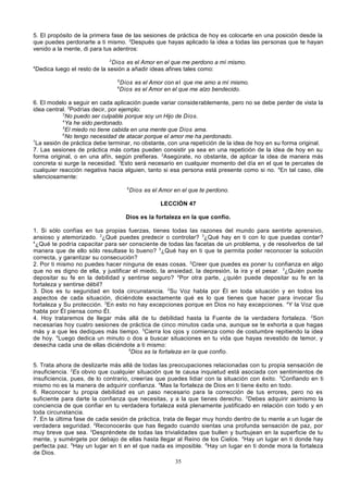 5. El propósito de la primera fase de las sesiones de práctica de hoy es colocarte en una posición desde la
que puedes perdonarte a ti mismo. 2Después que hayas aplicado la idea a todas las personas que te hayan
venido a la mente, di para tus adentros:
3

4

Dios es el Amor en el que me perdono a mí mismo.
Dedica luego el resto de la sesión a añadir ideas afines tales como:
5
6

Dios es el Amor con el que me amo a mí mismo.
Dios es el Amor en el que me alzo bendecido.

6. El modelo a seguir en cada aplicación puede variar considerablemente, pero no se debe perder de vista la
idea central. 2Podrías decir, por ejemplo:
3
No puedo ser culpable porque soy un Hijo de Dios.
4
Ya he sido perdonado.
5
El miedo no tiene cabida en una mente que Dios ama.
6
No tengo necesidad de atacar porque el amor me ha perdonado.
7
La sesión de práctica debe terminar, no obstante, con una repetición de la idea de hoy en su forma original.
7. Las sesiones de práctica más cortas pueden consistir ya sea en una repetición de la idea de hoy en su
forma original, o en una afín, según prefieras. 2Asegúrate, no obstante, de aplicar la idea de manera más
concreta si surge la necesidad. 3Esto será necesario en cualquier momento del día en el que te percates de
cualquier reacción negativa hacia alguien, tanto si esa persona está presente como si no. 4En tal caso, dile
silenciosamente:
5

Dios es el Amor en el que te perdono.
LECCIÓN 47

Dios es la fortaleza en la que confío.
1. Si sólo confías en tus propias fuerzas, tienes todas las razones del mundo para sentirte aprensivo,
ansioso y atemorizado. 2¿Qué puedes predecir o controlar? 3¿Qué hay en ti con lo que puedas contar?
4
¿Qué te podría capacitar para ser consciente de todas las facetas de un problema, y de resolverlos de tal
manera que de ello sólo resultase lo bueno? 5¿Qué hay en ti que te permita poder reconocer la solución
correcta, y garantizar su consecución?
2. Por ti mismo no puedes hacer ninguna de esas cosas. 2Creer que puedes es poner tu confianza en algo
que no es digno de ella, y justificar el miedo, la ansiedad, la depresión, la ira y el pesar. 3¿Quién puede
depositar su fe en la debilidad y sentirse seguro? 4Por otra parte, ¿quién puede depositar su fe en la
fortaleza y sentirse débil?
3. Dios es tu seguridad en toda circunstancia. 2Su Voz habla por Él en toda situación y en todos los
aspectos de cada situación, diciéndote exactamente qué es lo que tienes que hacer para invocar Su
fortaleza y Su protección. 3En esto no hay excepciones porque en Dios no hay excepciones. 4Y la Voz que
habla por Él piensa como Él.
4. Hoy trataremos de llegar más allá de tu debilidad hasta la Fuente de la verdadera fortaleza. 2Son
necesarias hoy cuatro sesiones de práctica de cinco minutos cada una, aunque se te exhorta a que hagas
más y a que les dediques más tiempo. 3Cierra los ojos y comienza como de costumbre repitiendo la idea
de hoy. 4Luego dedica un minuto o dos a buscar situaciones en tu vida que hayas revestido de temor, y
desecha cada una de ellas diciéndote a ti mismo:
5
Dios es la fortaleza en la que confío.
5. Trata ahora de deslizarte más allá de todas las preocupaciones relacionadas con tu propia sensación de
insuficiencia. 2Es obvio que cualquier situación que te causa inquietud está asociada con sentimientos de
insuficiencia, pues, de lo contrario, creerías que puedes lidiar con la situación con éxito. 3Confiando en ti
mismo no es la manera de adquirir confianza. 4Mas la fortaleza de Dios en ti tiene éxito en todo.
6. Reconocer tu propia debilidad es un paso necesario para la corrección de tus errores, pero no es
suficiente para darte la confianza que necesitas, y a la que tienes derecho. 2Debes adquirir asimismo la
conciencia de que confiar en tu verdadera fortaleza está plenamente justificado en relación con todo y en
toda circunstancia.
7. En la última fase de cada sesión de práctica, trata de llegar muy hondo dentro de tu mente a un lugar de
verdadera seguridad. 2Reconocerás que has llegado cuando sientas una profunda sensación de paz, por
muy breve que sea. 3Despréndete de todas las trivialidades que bullen y burbujean en la superficie de tu
mente, y sumérgete por debajo de ellas hasta llegar al Reino de los Cielos. 4Hay un lugar en ti donde hay
perfecta paz. 5Hay un lugar en ti en el que nada es imposible. 6Hay un lugar en ti donde mora la fortaleza
de Dios.
35

 